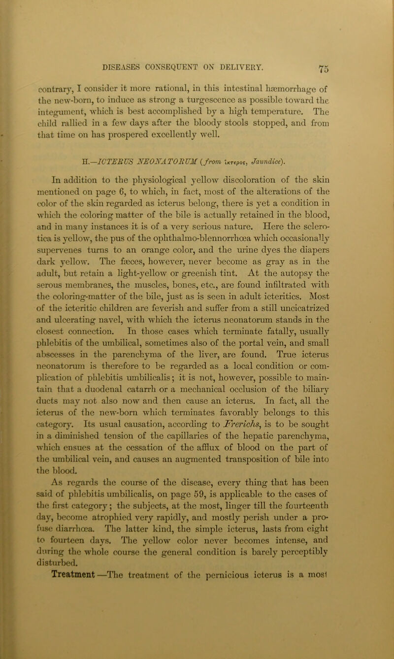 contrary, I consider it more rational, in this intestinal hcemorrhage of the new-born, to induce as strong a turgesconce as possible toward the integument, which is best accomplished by a high temperature. The child rallied in a few days after the bloody stools stopped, and from that time on has prospered excellently well. H.—ICTHRUS NEONATORUM {from Urepoi, Jaundice). In addition to the physiological yellow discoloration of the skin mentioned on page 6, to which, in fact, most of the alterations of the color of the skin regarded as icterus belong, there is yet a condition in which the coloring matter of the bile is actually retained in the blood, and in many instances it is of a very serious nature. Here the sclero- tica is yellow, the pus of the ophthalmo-blennorrhoea which occasionally supervenes turns to an orange color, and the urine dyes the diapers dark yellow. The fasces, however, never become as gray as in the adult, but retain a light-yellow or greenish tint. At the autopsy the serous membranes, the muscles, bones, etc., are found infiltrated with the coloring-matter of the bile, just as is seen in adult icteritics. Most of the icteritic children are feverish and suffer from a still uncicatrized and ulcerating navel, with which the icterus neonatorum stands in the closest connection. In those cases which terminate fatally, usually phlebitis of the umbilical, sometimes also of the portal vein, and small abscesses in the parenchyma of the liver, are found. True icterus neonatorum is therefore to be regarded as a local condition or com- plication of phlebitis umbilicahs; it is not, however, possible to main- tain that a duodenal catarrh or a mechanical occlusion of the bihary ducts may not also now and then cause an icterus. In fact, all the icterus of the new-born which terminates favorably belongs to this category. Its usual causation, according to JFrerichs^ is to be sought in a diminished tension of the capillaries of the hepatic parenchyma, which ensues at the cessation of the afflux of blood bn the part of the umbilical vein, and causes an augmented transposition of bile into the blood. As regards the course of the disease, every thing that has been said of phlebitis umbilicalis, on page 59, is applicable to the cases of the first category; the subjects, at the most, linger till the fourteenth day, become atrophied very rapidly, and mostly perish under a pro- fuse diarrhoea. The latter kind, the simple icterus, lasts from eight to fourteen days. Tlie yellow color never becomes intense, and during the whole course the general condition is barely perceptibly disturbed. Treatment—Tlie treatment of the pernicious icterus is a most