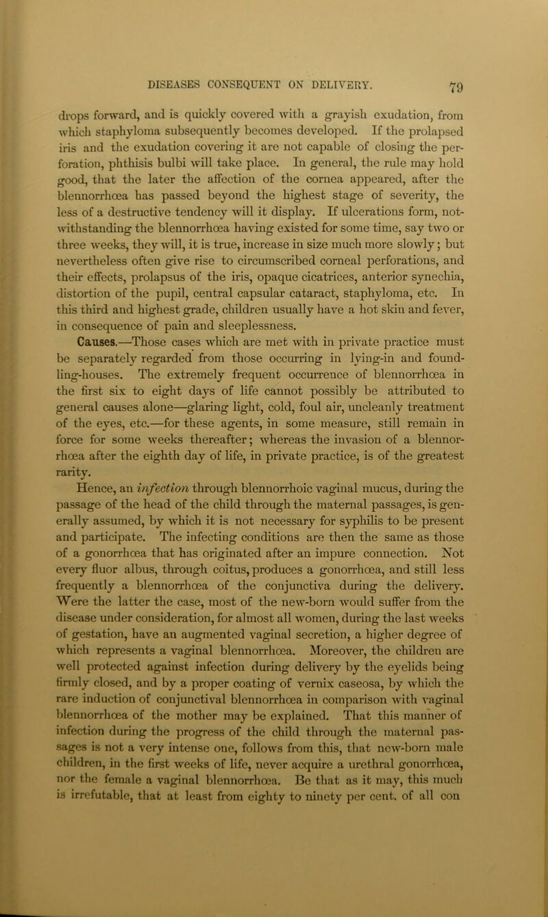 drops forward, and is quickly covered with a grayish exudation, from which staphyloma subsequently becomes developed. If the prolapsed iris and the exudation covering it are not capable of closing the per- foration, phthisis bulbi will take place. In general, the rule may hold good, that the later the affection of the cornea appeared, after the blennorrhoea has passed beyond the highest stage of severity, the less of a destructive tendency will it display. If ulcerations form, not- withstanding the blennorrhoea having existed for some time, say two or three weeks, they will, it is true, increase in size much more slowly; but nevertheless often give rise to circumscribed corneal perforations, and their effects, prolapsus of the iris, opaque cicatrices, anterior synechia, distortion of the pupil, central capsular cataract, staphyloma, etc. In this third and highest grade, children usually have a hot skin and fever, in consequence of pain and sleeplessness. Causes.—Those cases which are met with in private practice must be separately regarded from those occurring in lying-in and found- ling-houses. The extremely frequent occurrence of blennorrhoea in the first six to eight days of life cannot possibly be attributed to general causes alone—glaring light, cold, foul air, uncleanly treatment of the eyes, etc.—for these agents, in some measure, still remain in force for some weeks thereafter; whereas the invasion of a blennor- rhoea after the eighth day of life, in private practice, is of the greatest rarity. Hence, an infection through blennorrhoic vaginal mucus, during the passage of the head of the child through the maternal passages, is gen- erally assumed, by which it is not necessary for syphilis to be present and participate. The infecting conditions are then the same as those of a gonorrhoea that has originated after an impure connection. Not every fluor albus, through coitus, produces a gonorrhoea, and still less frequently a blennorrhoea of the conjunctiva during the delivery. Were the latter the case, most of the new-born would suffer from the disease under consideration, for almost all women, during the last weeks of gestation, have an augmented vaginal secretion, a higher degree of which represents a vaginal blennorrhoea. Moreover, the children are well protected against infection during delivery by the eyelids being firmly closed, and by a proper coating of vemix caseosa, by which the rare induction of conjunctival blennorrhoea in comparison with vaginal blennorrhoea of the mother may be explained. That this manner of infection during the progress of the child through the maternal pas- sages is not a very intense one, follows from this, that new-born male children, in the first weeks of life, never acquire a urethral gonorrhoea, nor the female a vaginal blennorrhoea. Be that as it may, this much is irrefutable, that at least from eighty to ninety per cent, of all con