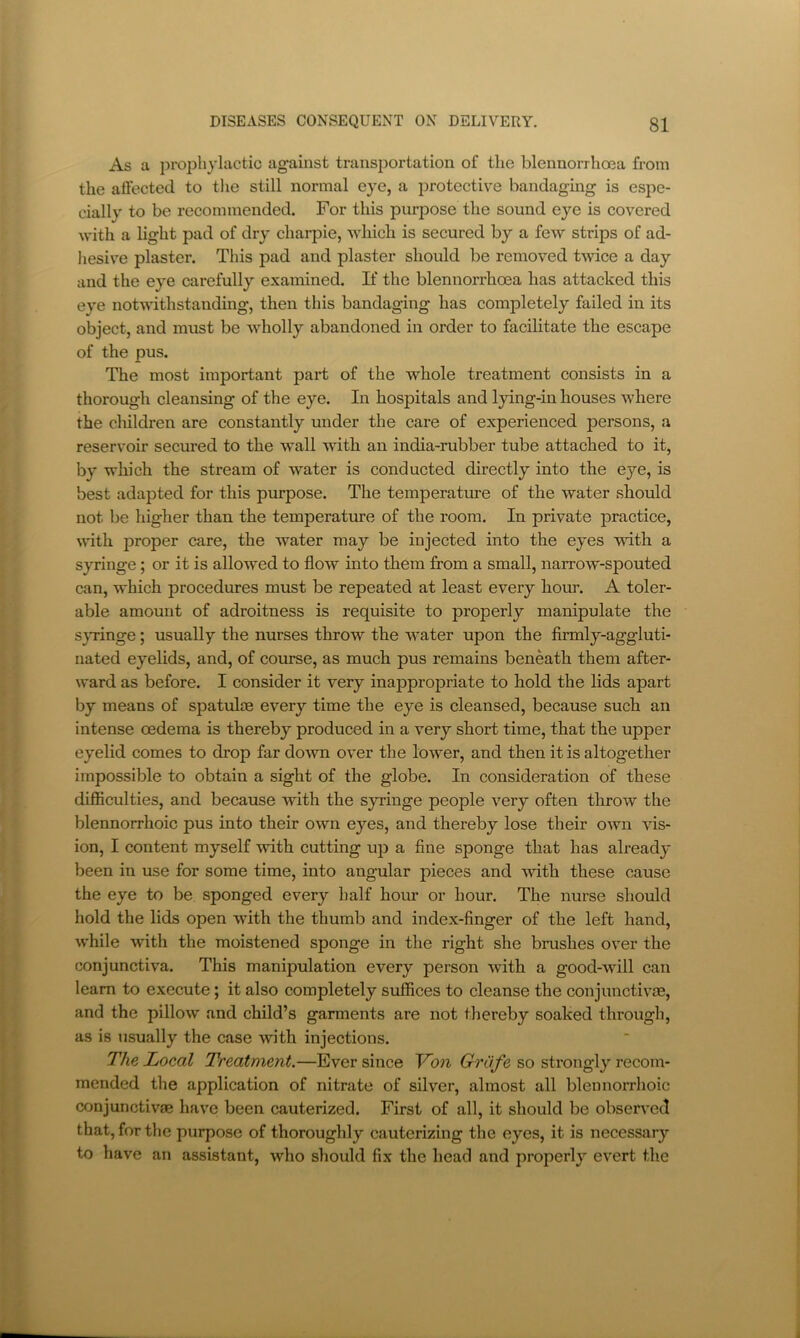 As a prophylactic ag'ainst transijortation of the blennorrhoea from the affected to tlie still normal eye, a protective bandaging is espe- cially to be recommended. For this purpose the sound eye is covered with a light pad of dry charpie, which is secured by a few strips of ad- hesiv^e plaster. This pad and plaster should be removed twice a day and the eye carefully examined. If the blennorrhoea has attacked this eye notwithstanding, then this bandaging has completely failed in its object, and must be wholly abandoned in order to facilitate the escape of the pus. The most important part of the whole treatment consists in a thorough cleansing of the eye. In hospitals and lying-in houses where the children are constantly under the care of experienced persons, a reservoir secured to the wall with an india-rubber tube attached to it, by which the stream of water is conducted directly into the eye, is best adapted for this purpose. The temperatru-e of the water should not be higher than the temperature of the room. In private practice, until proper care, the water may be injected into the eyes with a syringe; or it is allowed to flow into them from a small, narrow-spouted can, which procedures must be repeated at least every hour. A toler- able amount of adroitness is requisite to properly manipulate the sjTinge; usually the nurses throw the water upon the firmly-aggluti- nated eyelids, and, of course, as much pus remains beneath them after- ward as before. I consider it very inappropriate to hold the lids apart by means of spatuloe every time the eye is cleansed, because such an intense oedema is thereby produced in a very short time, that the upper eyelid comes to drop far do^vn over the lower, and then it is altogether impossible to obtain a sight of the globe. In consideration of these difficulties, and because with the syringe people very often throw the blennorrhoic pus into their own eyes, and thereby lose their own vis- ion, I content myself with cutting up a fine sponge that has already been in use for some time, into ang-ular pieces and udth these cause the eye to be sponged every half hour or hour. The nurse should hold the lids open with the thumb and index-finger of the left hand, while with the moistened sponge in the right she brushes over the conjunctiva. This manipulation every person with a good-will can learn to execute; it also completely suffices to cleanse the conjunctivas, and the pillow and child’s garments are not thereby soaked through, as is usually the case with injections. The Local Ti'eatment.—Ever since Von GrCife so strongly recom- mended the application of nitrate of silver, almost all blennorrhoic conjunctive have been cauterized. First of all, it should be observed that, for the purpose of thoroughly cauterizing the eyes, it is necessary to have an assistant, who should fix the head and properly evert the