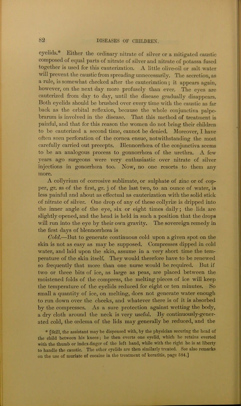 eyelids.* Either the ordinary nitrate of silver or a mitigated caustic composed of equal parts of nitrate of silver and nitrate of potassa fused together is used for this cauterization. A little olive-oil or salt water ^^^ll prevent the caustic from spreading unnecessarily. The secretion, as a rule, is somewhat checked alter the cauterization ; it appears again, hoAvever, on the next day more profusely than ever. The eyes are cauterized from day to day, until the disease gradually disappears. Both eyelids should be brushed over every time with the caustic as far back as the orbital reflexion, because the whole conjunctiva palpe- brarum is involved in the disease. That this method of treatment is painful, and that for this reason the women do not bring their children to be cauterized a second time, cannot be denied. Moreover, I have often seen perforation of the cornea ensue, notwithstanding the most carefully carried out precepts. Blennorrhoea of the conjunctiva seems to be an analogous process to gonnorrhoea of the urethra. A few years ago surgeons were very enthusiastic over nitrate of silver injections in gonorrhoea too. Now, no one resorts to them any more. A colljrium of corrosive sublimate, or sulphate of zinc or of cop- per, gr. ss of the first, gr. j of the last two, to an ounce of water, is less painful and about as effectual as cauterization with the solid stick of nitrate of silver. One drop of any of these collyrim is dripped into the inner angle of the eye, six or eight times daily; the lids are slightly opened, and the head is held in such a position that the drops will run into the eye by their own gravity. The sovereign remedy in the first days of blennorrhoea is Cold.—But to generate continuous cold upon a given spot on the skin is not as easy as may be supposed. Compresses dipped in cold water, and laid upon the skin, assume in a very short time the tem- perature of the skin itself. They would therefore have to be renewed so frequently that more than one nurse would be required. But if two or three bits of ice, as large as peas, are placed between the moistened folds of the compress, the melting pieces of ice will keep the temperature of the eyelids reduced for eight or ten minutes. So small a quantity of ice, on melting, does not generate water enough to run down over the cheeks, and whatever there is of it is absorbed by the compresses. As a sure protection against wetting the body, a dry cloth around the neck is very useful. By continuously-gener- ated cold, the oedema of the lids may generally be reduced, and the * [Still, the assistant may be dispensed with, by the physician securing the head of the child between his knees; he then everts one eyelid, which he retains everted with the thumb or index-finger of the left hand, while with the right he is at liberty to handle the caustic. ’ The other eyelids are then similarly treated. See also remarks on the use of muriate of cocaine in the treatment of keratitis, page 684.]
