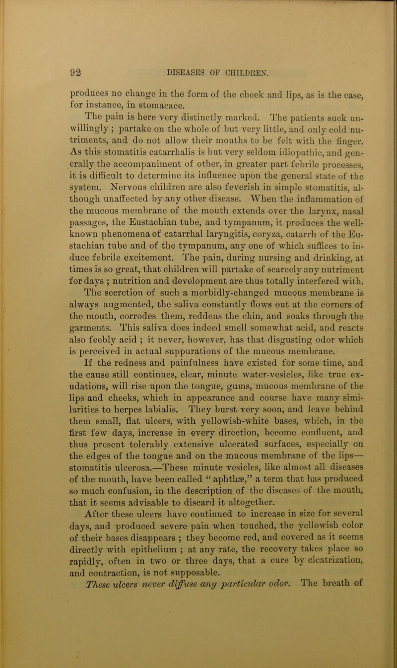 produces no cliange in the form of the cheek and lips, as is the case, for instance, in stomacace. The pain is here very distinctly marked. The patients suck un- willingly ; partake on the whole of but very little, and only cold nu- triments, and do not allow their mouths to be felt with the finger. As this stomatitis catarrhalis is but very seldom idiopathic, and gen- erally the accompaniment of other, in greater part febrile processes, it is difficult to determine its influence upon the general state of the system. Nervous children are also feverish in simple stomatitis, al- though unaffected by any other disease. When the inflammation of the mucous membrane of the mouth extends over the larynx, nasal passages, the Eustachian tube, and tympanum, it produces the well- known phenomena of catarrhal laryngitis, coryza, catarrh of the Eu- stachian tube and of the tympanum, any one of which suffices to in- duce febrile excitement. The pain, during nursing and drinking, at times is so great, that children will partake of scarcely any nutriment for days ; nutrition and development are thus totally interfered with. The secretion of such a morbidly-changed mucous membrane is always augmented, the saliva constantly flows out at the corners of the mouth, corrodes them, reddens the chin, and soaks through the garments. This saliva does indeed smell somewhat acid, and reacts also feebly acid ; it never, however, has that disgusting odor which is perceived in actual suppurations of the mucous membrane. If the redness and painfulness have existed for some time, and the cause still continues, clear, minute water-vesicles, like true ex- udations, will rise upon the tongue, gums, mucous membrane of the lips and cheeks, which in appearance and course have many simi- larities to herpes labialis. They burst very soon, and leave behind them small, flat ulcers, with yellowish-white bases, which, in the first few days, increase in every direction, become confluent, and thus present tolerably extensive ulcerated surfaces, especially on the edges of the tongue and on the mucous membrane of the lips— stomatitis ulcerosa.—These minute vesicles, like almost all diseases of the mouth, have been called “ aphthae,” a term that has produced so much confusion, in the description of the diseases of the mouth, that it seems advisable to discard it altogether. After these ulcers have continued to increase in size for several days, and produced severe pain when touched, the yellowish color of their bases disappears ; they become red, and covered as it seems directly with epithelium ; at any rate, the recovery takes place so rapidly, often in two or three days, that a cure by cicatrization, and contraction, is not supposable. TVicse ulcers never diffuse any particular odor. The breath of