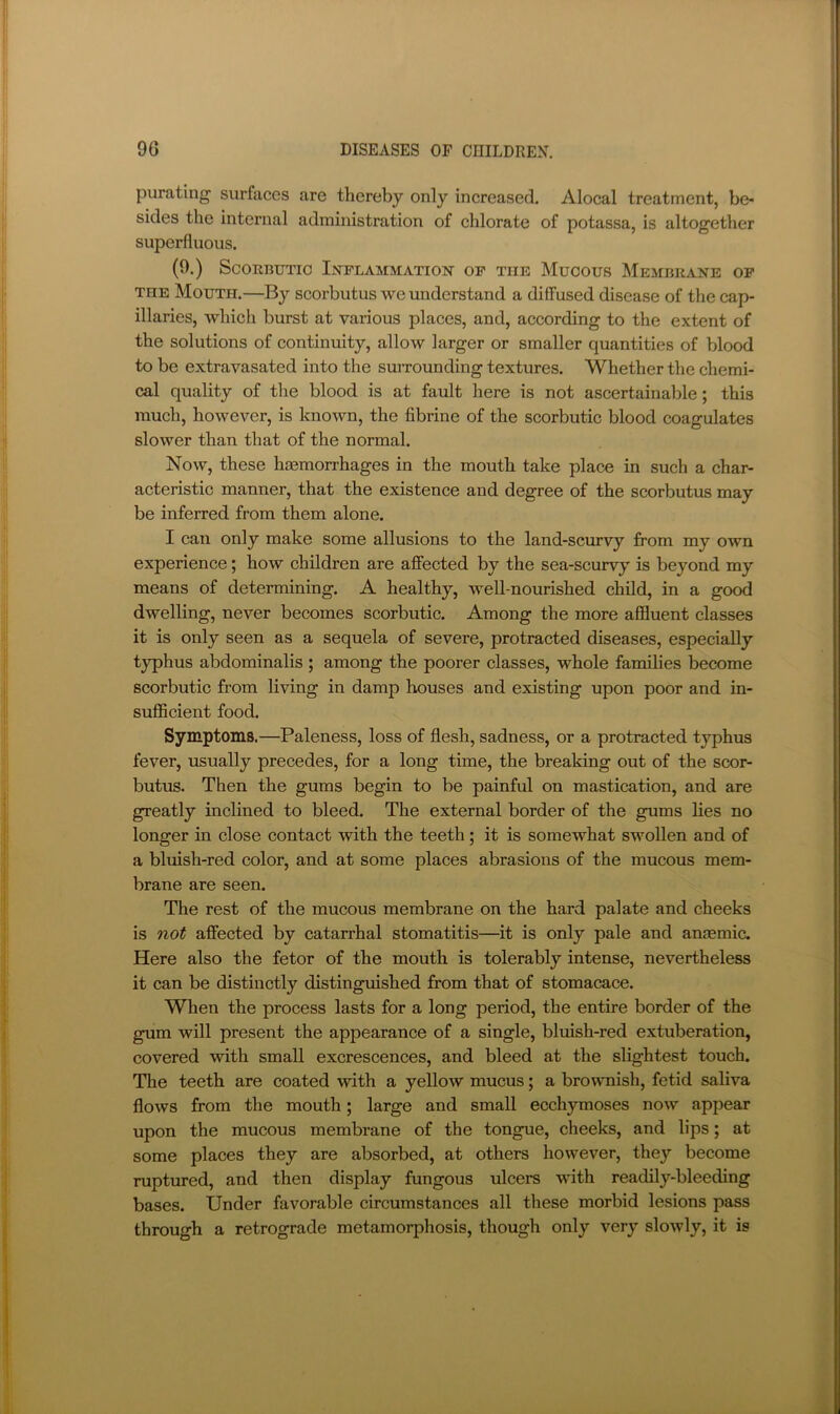 purating surfaces are thereby only increased. Alocal treatment, be- sides the internal administration of chlorate of potassa, is altogether superfluous. (9.) Scorbutic Inflammation- of the Mucous Membrane op THE Mouth.—By scorbutus we understand a diffused disease of the cap- illaries, which burst at vaiious places, and, according to the extent of the solutions of continuity, allow larger or smaller quantities of blood to be extravasated into the surrounding textures. Whether the chemi- cal quality of the blood is at fault here is not ascertainable; this much, however, is known, the fibrine of the scorbutic blood coagulates slower than that of the normal. Now, these haemorrhages in the mouth take place in such a char- acteristic manner, that the existence and degree of the scorbutus may be inferred from them alone. I can only make some allusions to the land-scurvy from my own experience; how children are affected by the sea-scurvy is beyond my means of determining. A healthy, well-nourished child, in a good dwelling, never becomes scorbutic. Among the more affluent classes it is only seen as a sequela of severe, protracted diseases, especially typhus abdominalis ; among the poorer classes, whole families become scorbutic from living in damp houses and existing upon poor and in- sufficient food. Symptoms.—Paleness, loss of flesh, sadness, or a protracted typhus fever, usually precedes, for a long time, the breaking out of the scor- butus. Then the gums begin to be painful on mastication, and are greatly inclined to bleed. The external border of the gums lies no longer in close contact with the teeth; it is somewhat swollen and of a bluish-red color, and at some places abrasions of the mucous mem- brane are seen. The rest of the mucous membrane on the hard palate and cheeks is not affected by catarrhal stomatitis—it is only pale and anjemic. Here also the fetor of the mouth is tolerably intense, nevertheless it can be distinctly distinguished from that of stomacace. When the process lasts for a long period, the entire border of the gum will present the appearance of a single, bluish-red extuberation, covered with small excrescences, and bleed at the slightest touch. The teeth are coated with a yellow mucus; a brownish, fetid saliva flows from the mouth; large and small ecchymoses now appear upon the mucous membrane of the tongue, cheeks, and lips; at some places they are absorbed, at others however, they become ruptured, and then display fungous ulcers with readily-bleeding bases. Under favorable circumstances all these morbid lesions pass through a retrograde metamorphosis, though only very slowly, it is