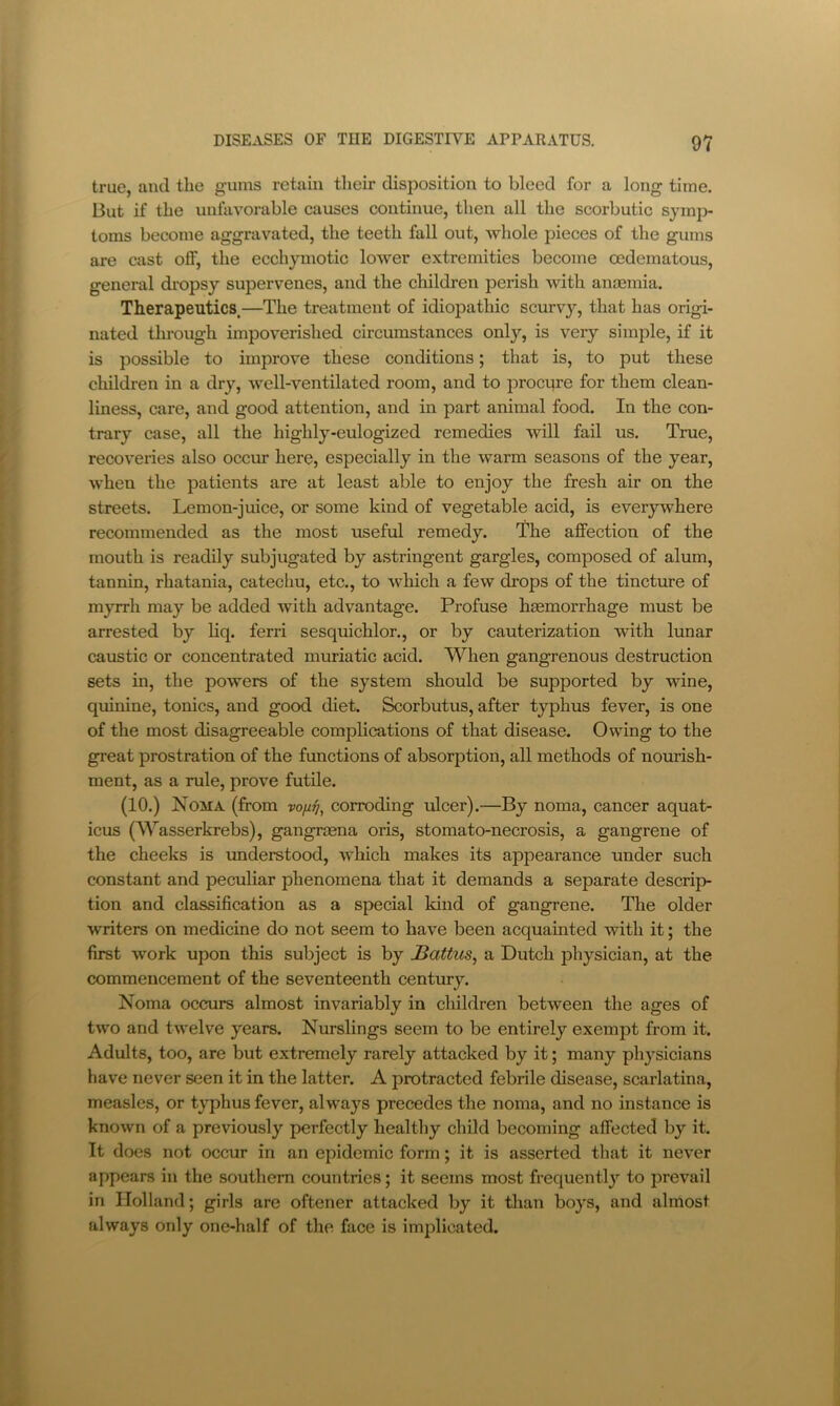 true, and the gums retain their disposition to bleed for a long time. But if the unfavorable causes continue, then all the scorbutic symj> toms become aggravated, the teeth fall out, whole pieces of the gums are cast off, the ecchymotic lower extremities become cedematous, general di’opsy supervenes, and the cliildren perish with anaemia. Therapeutics.—The treatment of idiopathic scurvy, that has origi- nated through impoverished circumstances onl}’-, is very simple, if it is possible to improve these conditions; that is, to put these children in a dry, well-ventilated room, and to procure for them clean- liness, care, and good attention, and in part animal food. In the con- trary case, all the highly-eulogized remedies will fail us. True, recoveries also occur here, especially in the warm seasons of the year, when the patients are at least able to enjoy the fresh air on the streets. Lemon-juice, or some kind of vegetable acid, is everywhere recommended as the most useful remedy. The affection of the mouth is readily subjugated by astringent gargles, composed of alum, tannin, rhatania, catechu, etc., to which a few drops of the tincture of myrrh may be added with advantage. Profuse hmmorrhage must be arrested by liq. ferri sesquichlor., or by cauterization with lunar caustic or concentrated muriatic acid. When gangrenous destruction sets in, the powers of the system should be supported by wine, quinine, tonics, and good diet. Scorbutus, after typhus fever, is one of the most disagreeable complications of that disease. Owing to the great prostration of the functions of absorption, all methods of nourish- ment, as a rule, prove futile. (10.) Noma (from corroding ulcer).—By noma, cancer aquat- icus (Wasserkrebs), gangrmna oris, stomato-necrosis, a gangrene of the cheeks is imderstood, which makes its appearance under such constant and peculiar phenomena that it demands a separate descrip- tion and classification as a special kind of gangrene. The older writers on medicine do not seem to have been acquainted with it; the first work upon this subject is by JBattus, a Dutch physician, at the commencement of the seventeenth century. Noma occurs almost invariably in children between the ages of two and twelve years. Nurslings seem to be entirely exempt from it. Adults, too, are but extremely rarely attacked by it; many physicians have never seen it in the latter. A protracted febrile disease, scarlatina, measles, or typhus fever, always precedes the noma, and no instance is known of a previously perfectly healthy child becoming affected by it. It does not occur in an epidemic form; it is asserted that it never appears in the southern countries; it seems most frequently to iwevail in Holland; girls are oftener attacked by it tlian boys, and almost always only one-half of the face is implicated.