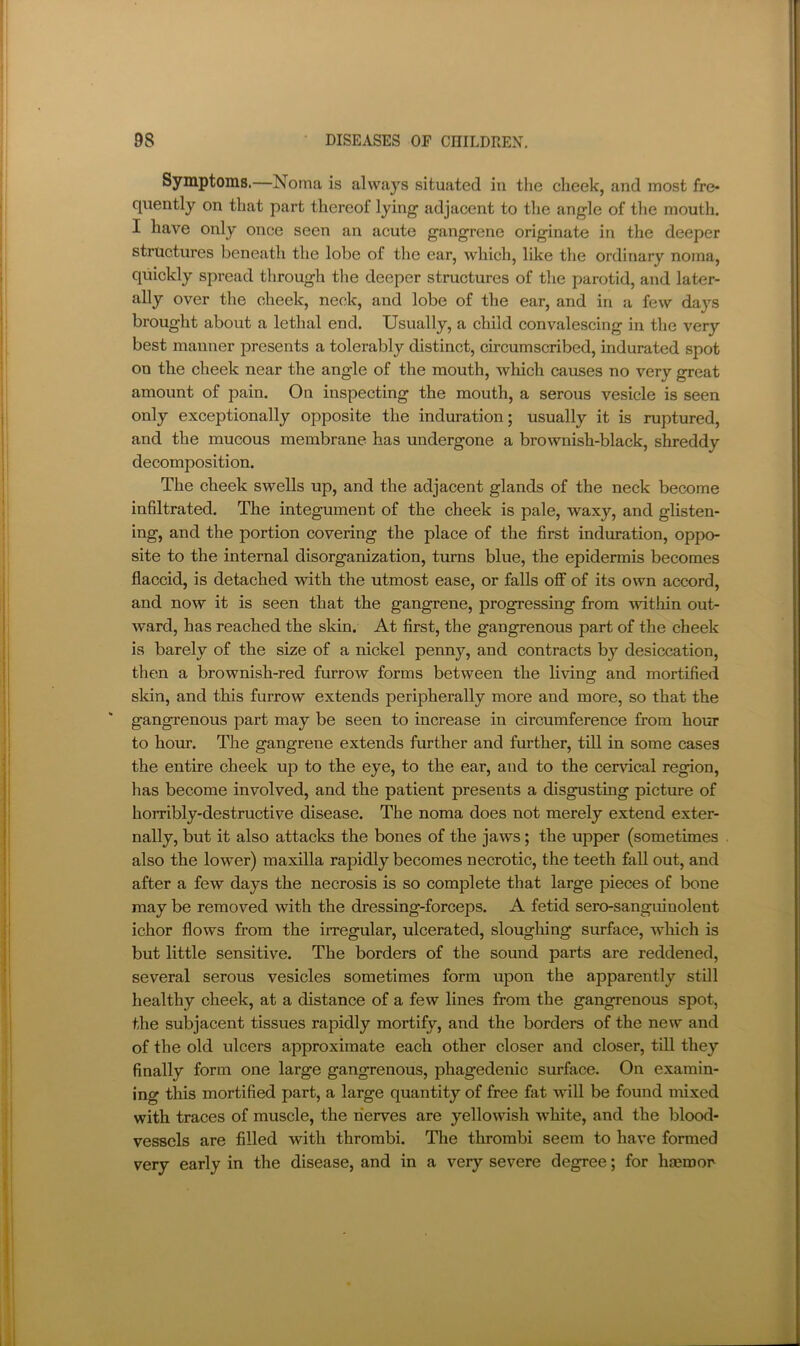 Symptoms.—Noma is always situated in the cheek, and most fre- quently on that part thereof lying adjacent to the angle of the mouth. I have only once seen an acute gangrene originate in the deeper structures beneath the lobe of the ear, which, like the ordinary noma, quickly spread through tlie deeper structures of the parotid, and later- ally over the cheek, neck, and lobe of the ear, and in a few daj^s brought about a lethal end. Usually, a child convalescing in the very best manner presents a tolerably distinct, circumscribed, indurated spot on the cheek near the angle of the mouth, which causes no very great amount of pain. On inspecting the mouth, a serous vesicle is seen only exceptionally opposite the induration; usually it is ruptured, and the mucous membrane has undergone a brownish-black, shreddy decomposition. The cheek swells up, and the adjacent glands of the neck become infiltrated. The integument of the cheek is pale, waxy, and glisten- ing, and the portion covering the place of the first induration, oppo- site to the internal disorganization, turns blue, the epidermis becomes flaccid, is detached with the utmost ease, or falls off of its own accord, and now it is seen that the gangrene, progressing from within out- ward, has reached the skin. At first, the gangrenous part of the cheek is barely of the size of a nickel penny, and contracts by desiccation, then a brownish-red furrow forms between the living and mortified sldn, and this furrow extends peripherally more and more, so that the gangrenous part may be seen to increase in circumference from hour to hour. The gangrene extends further and further, till in some cases the entire cheek up to the eye, to the ear, and to the cervical region, has become involved, and the patient presents a disgusting picture of horribly-destructive disease. The noma does not merely extend exter- nally, but it also attacks the bones of the jaws; the upper (sometimes also the lower) maxilla rapidly becomes necrotic, the teeth fall out, and after a few days the necrosis is so complete that large pieces of bone may be removed with the dressing-forceps. A fetid sero-sanguinolent ichor flows from the irregular, ulcerated, sloughing surface, wliich is but little sensitive. The borders of the sound parts are reddened, several serous vesicles sometimes form upon the apparently still healthy cheek, at a distance of a few lines from the gangrenous spot, the subjacent tissues rapidly mortify, and the borders of the new and of the old ulcers approximate each other closer and closer, till they finally form one large gangrenous, phagedenic surface. On examin- ing this mortified part, a large quantity of free fat will be found mixed with traces of muscle, the nerves are yellowish white, and the blood- vessels are filled with thrombi. The thrombi seem to have formed very early in the disease, and in a very severe degree; for haemor