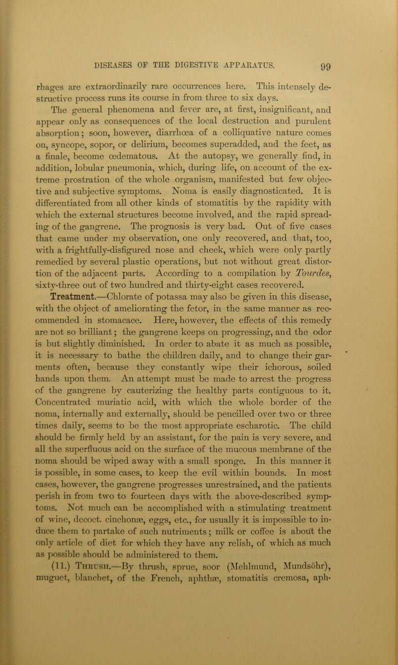 rhages are extraordinarily rare occurrences here. Tliis intensely de- structive process runs its course in from three to six days. The general phenomena and fever are, at first, insignificant, and appear only as consequences of the local destruction and purulent absorption; soon, however, diarrhoea of a colliquative nature comes on, syncope, sopor, or delirium, becomes superadded, and the feet, as a finale, become cedematous. At the autopsy, we generally find, in addition, lobular pneumonia, which, during life, on account of the ex- treme prostration of the whole organism, manifested but few objec- tive and subjective symptoms. Noma is easily diagnosticated. It is differentiated from all other kinds of stomatitis by the rapidity with which the external structures become involved, and the rapid spread- ing of the gangrene. The prognosis is very bad. Out of five cases that came under my observation, one only recovered, and that, too, with a frightfully-disfigured nose and cheek, which were only partly remedied by several plastic operations, but not without great distor- tion of the adjacent parts. According to a compilation by Tourdes, sixty-three out of two hundred and thirty-eight cases recovered. Treatment.—Chlorate of potassa may also be given in this disease, with the object of ameliorating the fetor, in the same manner as rec- ommended in stomacace. Here, however, the effects of this remedy are not so brilliant; the gangrene keeps on progressing, and the odor is but slightly diminished. In order to abate it as much as possible, it is necessary to bathe the children daily, and to change their gar- ments often, because they constantly wipe their ichorous, soiled hands upon them. An attempt must be made to arrest the progress of the gangrene by cauterizing the healthy parts contiguous to it. Concentrated muriatic acid, with which the whole border of the noma, internally and externally, should be pencilled over two or three times daily, seems to be the most appropriate escharotic. The child should be firmly held by an assistant, for the pain is very severe, and all the superfluous acid on the surface of the mucous membrane of the noma should be Aviped away with a small sponge. In this manner it is possible, in some cases, to keep the evil within bounds. In most cases, however, the gangrene progresses unrestrained, and the patients perish in from two to fourteen days with the above-described symp- toms. Not much can be accomplished with a stimulating treatment of wine, decoct, cinchonas, eggs, etc., for usually it is impossible to in- duce them to partake of such nutriments; milk or coffee is about the only article of diet for Avhich they have any relish, of Avhich as much as possible should be administered to them. (11.) Timusn.—By thrush, sprue, soor (Mehlmund, Mundsbhr), muguct, blanchet, of the French, aj)hthre, stomatitis cremosa, aph-