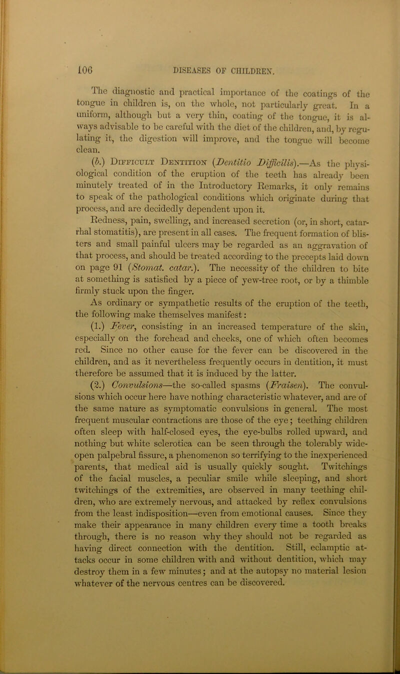 The diagnostic and practical importance of the coatings of the tongue in children is, on the whole, not particularly great. In a uniform, although but a very thin, coating of the tongue, it is al- ways advisable to be careful with the diet of the children, and, lay regu- lating it, the digestion will improve, and the tongue will become clean. (b.) Difficult Dentition- {Dentitio Difficilis).—A.s the physi- ological condition of the eruption of the teeth has already been minutely treated of in the Introductory Remarks, it only remains to speak of the pathological conditions which originate during that process, and are decidedly dependent upon it. Redness, pain, swelling, and increased secretion (or, in short, catar- rhal stomatitis), are present in all cases. The frequent formation of blis- ters and small painful ulcers may be regarded as an aggravation of that process, and should be treated according to the precepts laid down on page 91 {Stomat. catar.). The necessity of the children to bite at something is satisfied by a piece of yew-tree root, or by a thimble firmly stuck upon the finger. As ordinary or sympathetic results of the eruption of the teeth, the following make themselves manifest: (1.) Fever, consisting in an increased temperature of the skin, especially on the forehead and cheeks, one of which often becomes red Since no other cause for the fever can be discovered in the children, and as it nevertheless frequently occurs in dentition, it must therefore be assumed that it is induced by the latter. (2.) Convulsions—the so-called spasms [Fraiseji). The convul- sions which occur here have nothing characteristic whatever, and are of the same nature as symptomatic convulsions in general. The most frequent muscular contractions are those of the eye; teething cluldren often sleep with half-closed eyes, the eye-bulbs i-olled upward, and nothing but white sclerotica can be seen through the tolerably wide- open palpebral fissure, a phenomenon so terrifying to the inexperienced parents, that medical aid is usually quickly sought. Twitchings of the facial muscles, a peculiar smile while sleeping, and sliort twitchings of the extremities, are observed in many teething chil- dren, who are extremely nervous, and attacked by reflex convulsions from the least indisposition—even from emotional causes. Since they make their appearance in many children every time a tooth breaks through, there is no reason why they should not be regarded as ha-ving direct connection with the dentition. Still, eclamptic at- tacks occur in some children with and without dentition, which may destroy them in a few minutes; and at the autopsy no material lesion whatever of the nervous centres can be discovered.