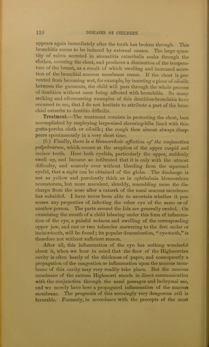 appears again immediately after tlie tooth has broken through. Tliis bronchitis seems to be induced by external causes. The large quan- tity of sali^'a secreted in stomatitis catarrhalis soaks through the clothes, covering the chest, and produces a diminution of the tempera- ture of the breast, as a result of which SAvelling and increased secre- tion of the bronchial mucous membrane ensue. If the chest is pre- vented from becoming wet, for example, by inserting a piece of oil-silk between the garments, the child will pass through the whole process of dentition without once being affected with bronchitis. So manv striking and oft-recurring examples of this dentition-bronchitis have occurred to me, that I do not hesitate to attribute a part of the bron- chial catarrhs to dentitio difhcilis. Treatment.—The treatment consists in protecting the chest, best accomplished by employing large-sized slavering-bibs lined with thin gutta-percha cloth or oil-silk; the cough then almost always disaj> pears spontaneously in a very short time. (6.) Finally, there is a Uennorrhoic affection of the conjunctiva palpebrarum^ which occurs at the eruption of the upper cuspid and incisor teeth. Here both eyelids, particularly the upper, suddenly swell up, and become so infiltrated that it is only with the utmost difficulty, and scarcely ever without bleeding from the squeezed eyelid, that a sight can be obtained of the globe. The discharge is not so yellow and purulently thick as in ophthalmia blennorrhoea neonatorum, but more muculent, shreddy, resembling more the dis- charge from the nose after a catarrh of the nasal mucous membrane has subsided. I have never been able to ascertain whether it pos- sesses any properties of infecting the other eye of the same or of another person. The parts around the lids are generally eroded. On examining the mouth of a child laboring under this form of inflamma- tion of the eye, a painful redness and swelling of the corresponding upper jaw, and one or two tubercles answering to the first molar or incisor-tooth, will be found; its popular denomination, “ eye-tooth,” is therefore not without sufficient reason. After all, this inflammation of the eye has nothing wonderful about it, when we bear in mind that the floor of the Highmorrian cavity is often barely of the thickness of paper, and consequently a propagation of the congestion or inflammation upon the mucous mem- brane of this cavity may very readily take place. But the mucous membrane of the antrum Highmorri stands in direct communication with the conjunctiva through the nasal passages and lachr}Tnal sac, and we merely have here a propagated inflammation of the mucous membrane. The prognosis of this seemingly very dangerous eHl is favorable. Formerly, in accordance with the precepts of the most