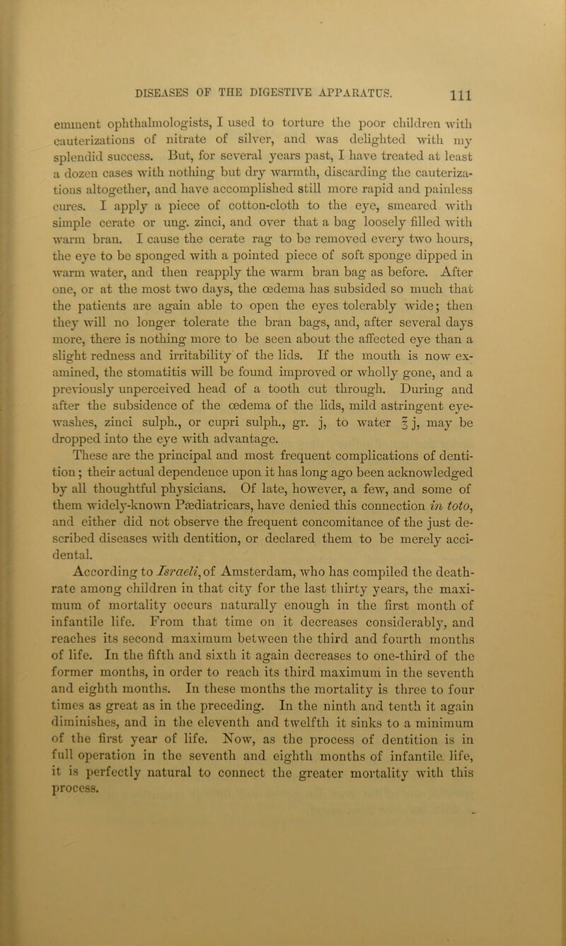 eminent ophthalmologists, I used to torture the poor children with cauterizations of nitrate of silver, and was delighted with 1113' splendid success. But, for several 3^ears past, I have treated at least a dozen cases with nothing but dry warmth, discarding the cauteriza- tions altogether, and have accomplished still more rapid and painless cures. I apply a piece of cotton-cloth to the eye, smeared with simple cerate or ung. zinci, and over that a bag loosely filled with warm bran. I cause the cerate rag to be removed every two hours, the ej’e to be sponged with a pointed piece of soft sponge dipped in warm water, and then reapply the warm bran bag as before. After one, or at the most two daj'S, the oedema has subsided so much that the patients are again able to open the eyes tolerably wide; then the}' will no longer tolerate the bran bags, and, after several days more, there is nothing more to be seen about the affected eye than a slight redness and irritability of the lids. If the mouth is now ex- amined, the stomatitis Avill be found improved or wholly gone, and a preA’iousl}’’ unperceived head of a tooth cut through. During and after the subsidence of the oedema of the lids, mild astringent e}'e- washes, zinci sulph., or cupri sulph., gr. j, to water 3 j, may be dropped into the eye with advantage. These are the principal and most frequent complications of denti- tion ; their actual dependence upon it has long ago been acknowledged by all thoughtful ph}^sicians. Of late, however, a few, and some of them widel}’’-known Paediatricars, have denied this connection in toto, and either did not observe the frequent concomitance of the just de- scribed diseases Avitli dentition, or declared them to be merely acci- dental. According to Israeli^ of Amsterdam, who has compiled the death- rate among children in that city for the last thirty years, the maxi- mum of mortality occurs naturally enough in the first month of infantile life. From that time on it decreases considerably, and reaches its second maximum between the third and fourth months of life. In the fifth and sixth it again decreases to one-third of the former months, in order to reach its third maximum in the seventh and eighth months. In these months the mortality is three to four times as great as in the preceding. In the ninth and tenth it again diminishes, and in the eleventh and twelfth it sinks to a minimum of the first year of life. Now, as the process of dentition is in full operation in the seventh and eighth months of infantile, life, it is perfectly natural to connect the greater mortality with this process.