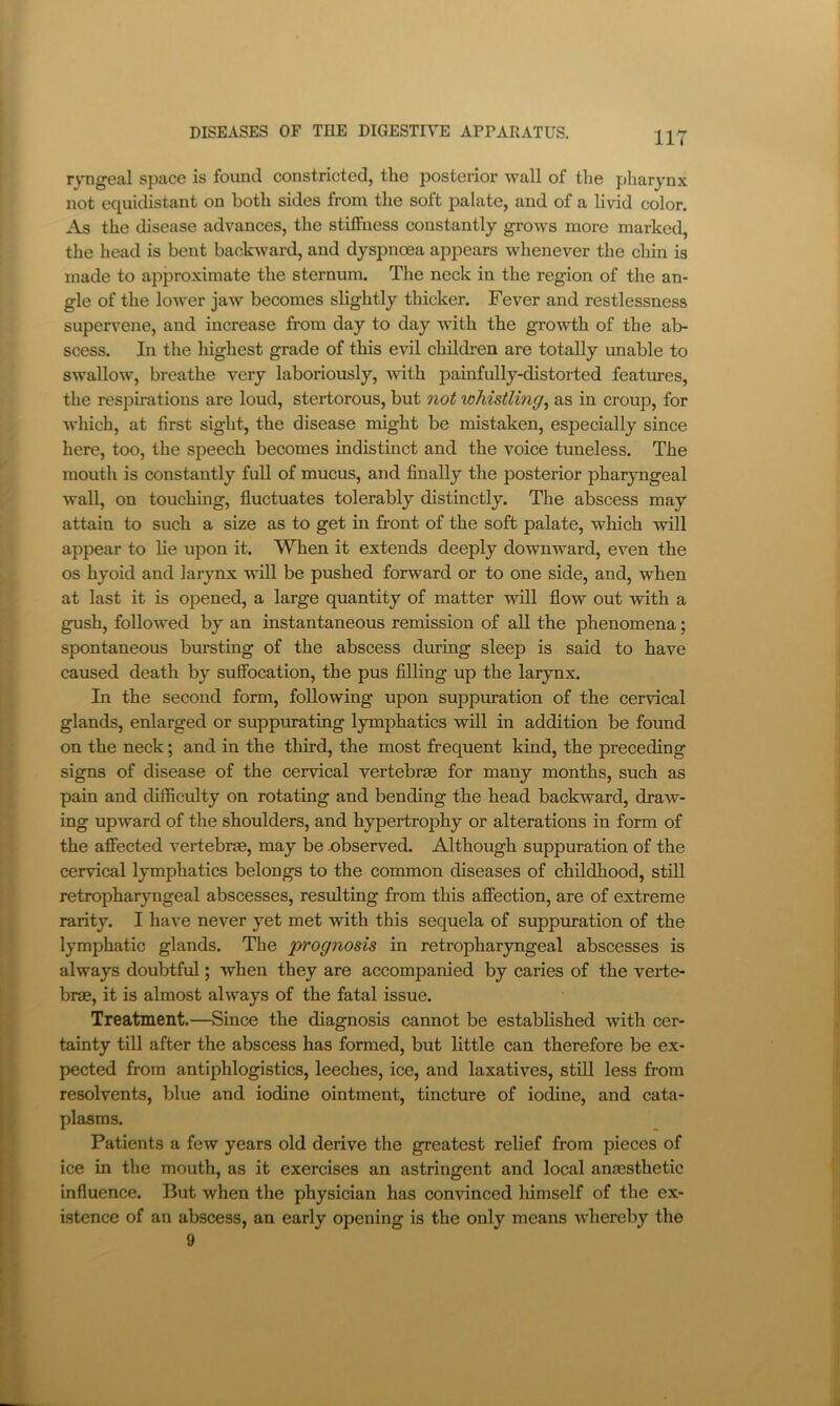 r^mgeal space is found constricted, the posterior wall of the pharynx not equidistant on both sides from the soft palate, and of a livid color. As the disease advances, the stiffness constantly grows more marked, the head is bent backward, and dyspnoea appears whenever the chin is made to approximate the sternum. The neck in the region of the an- gle of the lower jaw becomes slightly thicker. Fever and restlessness supervene, and increase from day to day with the growth of the al> scess. In the highest grade of this evil childi-en are totally unable to swallow, breathe very laboriously, with painfully-distorted features, the respirations are loud, stertorous, but not whistling^ as in croup, for which, at first sight, the disease might be mistaken, especially since here, too, the speech becomes indistinct and the voice tuneless. The mouth is constantly full of mucus, and finally the posterior pharyngeal wall, on touching, fluctuates tolerably distinctly. The abscess may attain to such a size as to get in front of the soft palate, which will appear to lie upon it. When it extends deeply downward, even the os hyoid and larynx will be pushed forward or to one side, and, when at last it is opened, a large quantity of matter will flow out with a gush, followed by an instantaneous remission of all the phenomena; spontaneous bursting of the abscess during sleep is said to have caused death by suffocation, the pus filling up the larynx. In the second form, following upon suppuration of the cervical glands, enlarged or suppurating l3anphatics will in addition be found on the neck; and in the third, the most frequent kind, the preceding signs of disease of the cervical vertebrae for many months, such as pain and difficulty on rotating and bending the head backward, draw- ing upward of the shoulders, and hypertrophy or alterations in form of the affected vertebrae, may be -observed. Although suppuration of the cervical lymphatics belongs to the common diseases of childhood, still retropharyngeal abscesses, resulting from this affection, are of extreme rarity. I have never yet met with this sequela of suppuration of the lymphatic glands. The prognosis in retropharyngeal abscesses is always doubtful; when they are accompanied by caries of the verte- brae, it is almost always of the fatal issue. Treatment.—Since the diagnosis cannot be established with cer- tainty till after the abscess has formed, but little can therefore be ex- pected from antiphlogistics, leeches, ice, and laxatives, still less from resolvents, blue and iodine ointment, tincture of iodine, and cata- plasms. Patients a few years old derive the greatest relief from pieces of ice in the mouth, as it exercises an astringent and local anaesthetic influence. But when the physician has convinced himself of the ex- istence of an abscess, an early opening is the only means whereby the 9