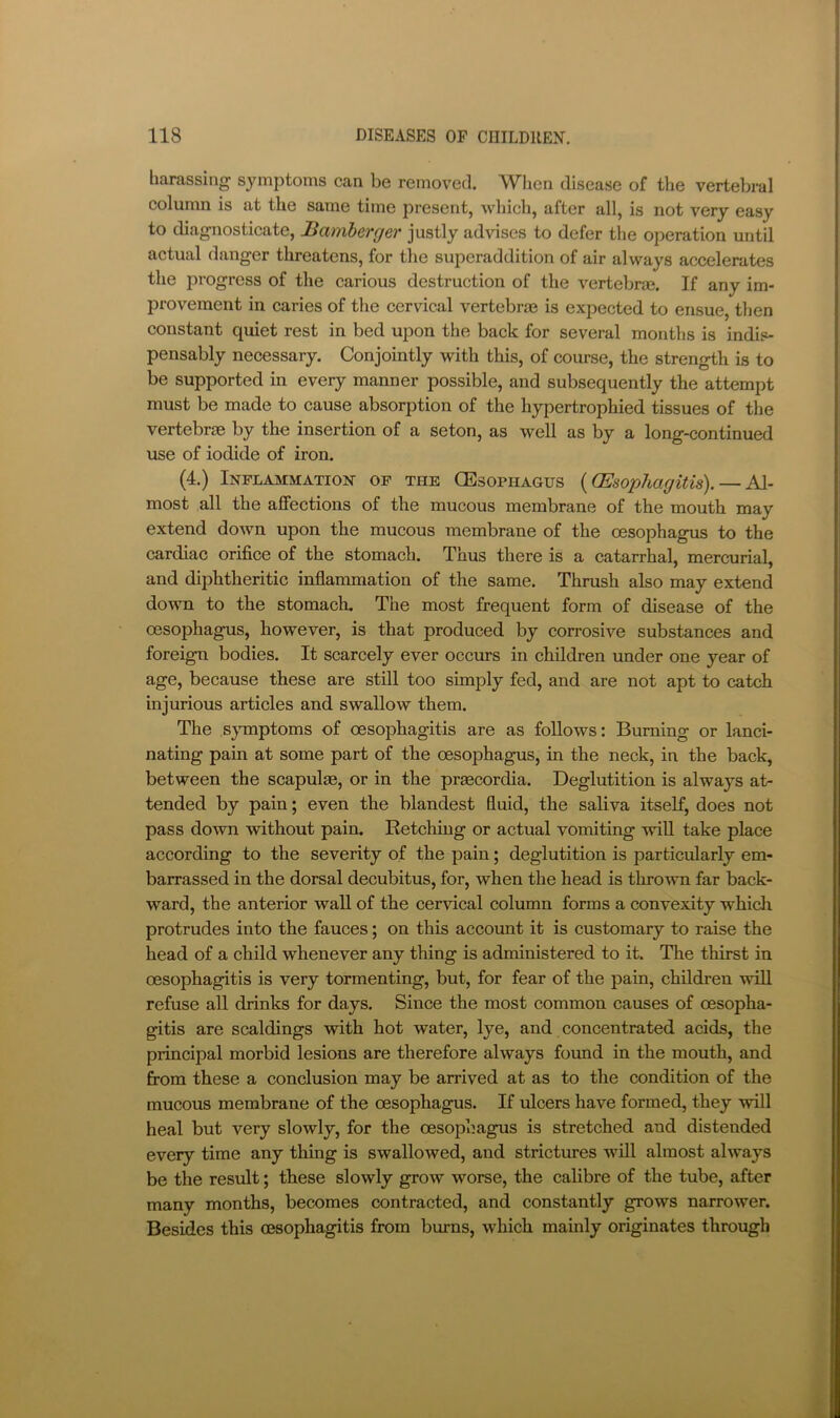 harassing symptoms can be removed. IVlien disease of the vertebral column is at the same time present, which, after all, is not very easy to diagnosticate, Bamherger justly advises to defer the operation until actual danger threatens, for the superaddition of air always accelerates the progress of the carious destruction of the vertebrm. If any im- provement in caries of the cervical vertebras is expected to ensue, then constant quiet rest in bed upon the back for several months is indis- pensably necessary. Conjointly with this, of coiu-se, the strength is to be supported in every manner possible, and subsequently the attempt must be made to cause absorption of the hypertrophied tissues of the vertebrae by the insertion of a seton, as well as by a long-continued use of iodide of iron. (4.) Inflammation op the CEsophagus {(Esophagitis). — Al- most all the affections of the mucous membrane of the mouth may extend down upon the mucous membrane of the oesophagus to the cardiac orifice of the stomach. Thus there is a catarrhal, mercurial, and diphtheritic inflammation of the same. Thrush also may extend down to the stomach. The most frequent form of disease of the oesophagus, however, is that produced by corrosive substances and foreign bodies. It scarcely ever occurs in children under one year of age, because these are still too simply fed, and are not apt to catch injurious articles and swallow them. The sj^Tnptoms of oesophagitis are as follows: Burning or lanci- nating pain at some part of the oesophagus, in the neck, in the back, between the scapulae, or in the praecordia. Deglutition is always at- tended by pain; even the blandest fluid, the saliva itself, does not pass down mthout pain. Retching or actual vomiting will take place according to the severity of the pain; deglutition is particularly em- barrassed in the dorsal decubitus, for, when the head is thro^vn far back- ward, the anterior wall of the cervical column forms a convexity which protrudes into the fauces; on this account it is customary to raise the head of a child whenever any thing is administered to it. The thirst in oesophagitis is very tormenting, but, for fear of the pain, children will refuse all drinks for days. Since the most common causes of oesopha- gitis are scaldings with hot water, lye, and concentrated acids, the principal morbid lesions are therefore always foimd in the mouth, and from these a conclusion may be arrived at as to the condition of the mucous membrane of the oesophagus. If ulcers have formed, they will heal but very slowly, for the oesophagus is stretched and distended every time any thing is swallowed, and strictures will almost always be the result; these slowly grow worse, the calibre of the tube, after many months, becomes contracted, and constantly grows narrower. Besides this oesophagitis from burns, which mainly originates through