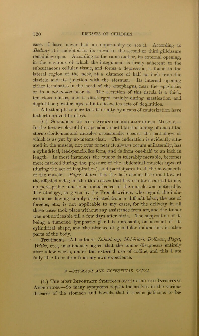 ease. I have never had an opportunity to see it. According to Bednai\ it is indebted for its origin to the second or tlurd gill-fissure remaining open. According to the same author, its external opening, in the en-virons of wliich the integument is firmly adherent to the subcutaneous cellular tissue, and forms a depression, is found in the lateral region of the neck, at a distance of half an inch from the clavicle and its junction w^ith the sternum. Its internal opening eitlier terminates in the head of the oesophagus, near the epiglottis, or in a cul-de-sac near it. The secretion of this fistula is a thick, tenacious mucus, and is discharged mainly during mastication and deglutition ; water injected into it excites acts of deglutition. All attempts to cure this deformity by means of cauterization have hitherto proved fruitless. (6.) Sclerosis of the Sterno-cleido-mastoideus Muscle.— In the first weeks of life a peculiar, cord-like thickening of one of the sterno-cleido-mastoid muscles occasionally occurs, the pathology of which is as yet by no means clear. The induration is evidently situ- ated in the muscle, not over or near it, always occurs unilaterally, has a cylindrical, lead-pencil-like form, and is from one-half to an inch in length. In most instances the tumor is tolerably movable, becomes more marked during the pressure of the abdominal muscles upward (during the act of inspiration), and participates in all the movements of the muscle. Paget states that the face cannot be turned toward the affected side; in the three cases that have so far occurred to me, no perceptible functional distiubance of the muscle was noticeable. The etiology, as given by the French writers, who regard the indu- ration as having simply originated from a difficult labor, the use of forceps, etc., is not applicable to my cases, for the delivery in all three cases took place without any assistance from art, and the tumor was not noticeable till a few days after birth. The supposition of its being a tumefied lymphatic gland is untenable, on account of its cylindrical shape, and the absence of glandular indurations in other parts of the body. Treatment.—All authors, Lahalbary^ Melchiori^ Polheau^ Paget, Wilks, etc., unanimously agree that the tumor disappears entirely after a few weeks, under the external use of iodine, and this I am fully able to confirm from my own experience. ~D.-STOMACH AND INTESTINAL CANAL. (1.) The most Importaot Symptoms of Gastric aild Intestinal Affections.—So many symptoms repeat themselves in the various diseases of the stomach and bowels, that it seems judicious to be-
