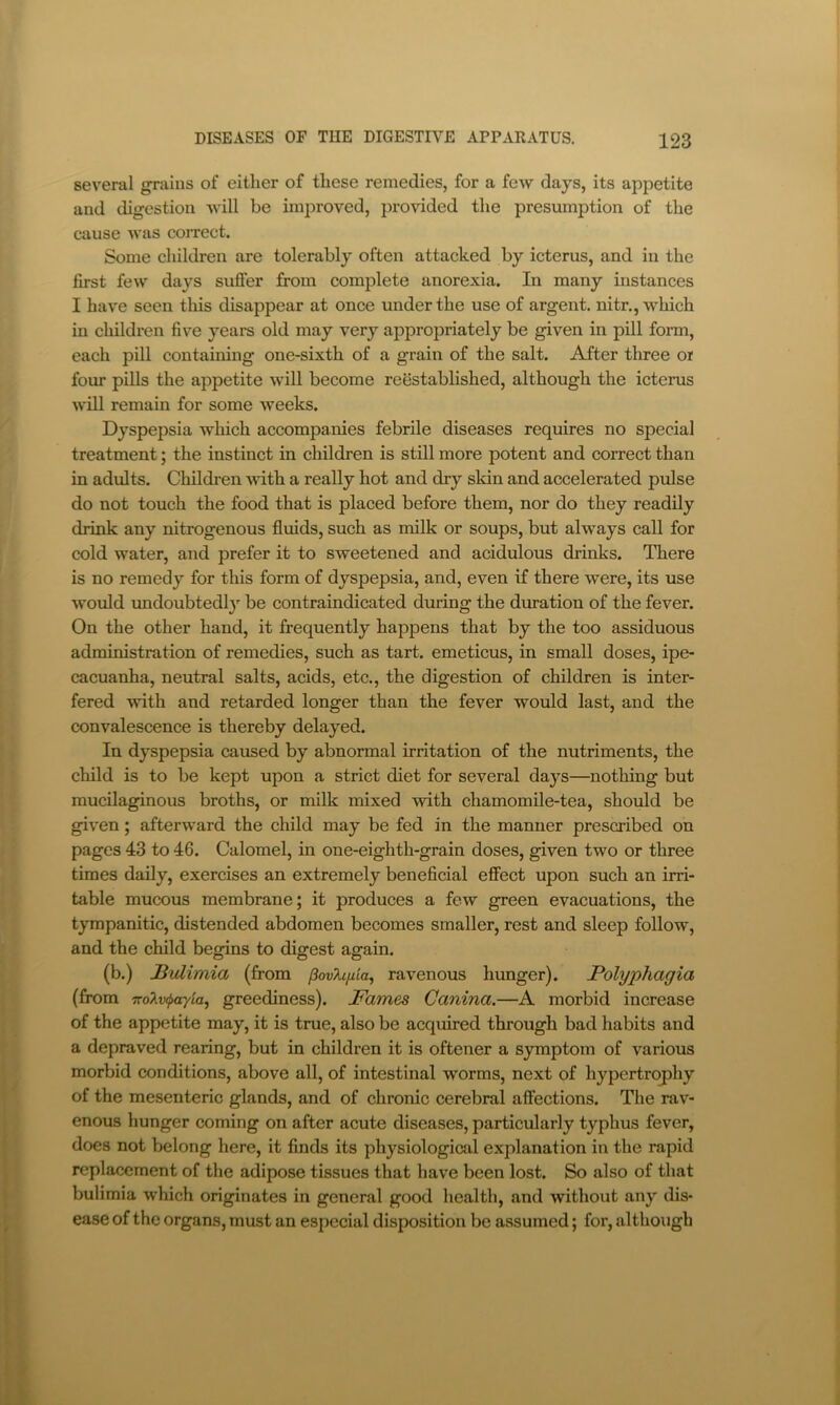 several grains of either of these remedies, for a few days, its appetite and digestion will be improved, provided the presumption of the cause was correct. Some children are tolerably often attacked by icterus, and in the first few days sufier from complete anorexia. In many instances I have seen tliis disappear at once under the use of argent, nitr., which in children five years old may very appropriately be given in pill form, each pill containing one-sixth of a grain of the salt. After three oi four pills the appetite will become reestablished, although the icterus will remain for some weeks. Dyspepsia which accompanies febrile diseases requires no special treatment; the instinct in children is still more potent and correct than in adults. Children with a really hot and dry skin and accelerated pulse do not touch the food that is placed before them, nor do they readily drink any nitrogenous fluids, such as milk or soups, but always call for cold water, and prefer it to sweetened and acidulous drinks. There is no remedy for this form of dyspepsia, and, even if there were, its use would imdoubtedly be contraindicated during the duration of the fever. On the other hand, it frequently happens that by the too assiduous administration of remedies, such as tart, emeticus, in small doses, ipe- cacuanha, neutral salts, acids, etc., the digestion of children is inter- fered with and retarded longer than the fever would last, and the convalescence is thereby delayed. In dyspepsia caused by abnormal irritation of the nutriments, the child is to be kept upon a strict diet for several days—nothing but mucilaginous broths, or milk mixed with chamomile-tea, should be given; afterward the child may be fed in the manner prescribed on pages 43 to 46. Calomel, in one-eighth-grain doses, given two or three times daily, exercises an extremely beneficial effect upon such an irri- table mucous membrane; it produces a few green evacuations, the tympanitic, distended abdomen becomes smaller, rest and sleep follow, and the child begins to digest again. (b.) Bulimia (from povh[iia^ ravenous hunger). Polyphagia (from TfoXvipayiaj greediness). Fames Canina.—A morbid increase of the appetite may, it is true, also be acquired through bad habits and a depraved rearing, but in children it is oftener a symptom of various morbid conditions, above all, of intestinal worms, next of hypertrophy of the mesenteric glands, and of chronic cerebral affections. The rav- enous hunger coming on after acute diseases, particularly typhus fever, does not belong here, it finds its physiological explanation in the rapid replacement of the adipose tissues that have been lost. So also of that bulimia which originates in general good health, and without any dis* ease of the organs, must an especial disposition be assumed; for, although