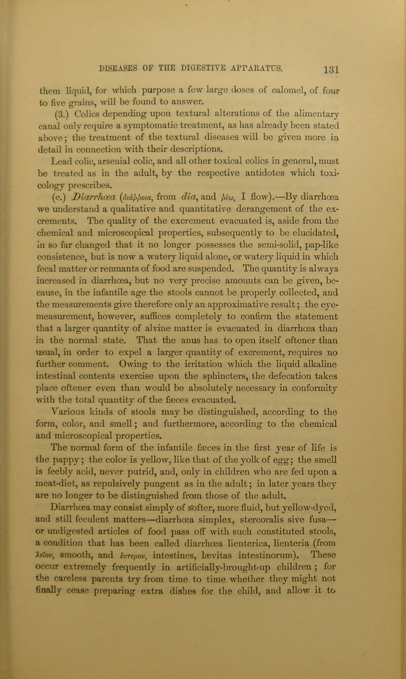 them liquid, for Avhich purpose a few large doses of calomel, of four to five grains, will be found to answer. (3.) Colics depending upon textural alterations of the alimentary eanal only require a symptomatic treatment, as has already been stated above; the treatment of the textural diseases will be given more in detail in connection with their descriptions. Lead colic, arsenial colic, and all other toxical colics in general, must be treated as in the adult, by the respective antidotes which toxi- cology prescribes. (e.) Diarrhoea {Si&pjioia, from dia^ and I flow).—By diarrhoea we understand a qualitative and quantitative derangement of the ex- crements. The quality of the excrement evacuated is, aside from the chemical and microscopical properties, subsequently to be elucidated, in so far changed that it no longer possesses the semi-solid, pap-like consistence, but is now a watery liquid alone, or watery liquid in which fecal matter or remnants of food are suspended. The quantity is always increased in diarrhoea, but no very precise amounts can be given, be- cause, in the infantile age the stools cannot be properly collected, and the measurements give therefore only an approximative result; the eye- measurement, however, suffices completely to confirm the statement that a larger quantity of alvine matter is evacuated in diarrhoea than in the normal state. That the anus has to open itself oftener than usual, in order to expel a larger quantity of excrement, requires no further comment. Owing to the irritation which the liquid alkaline intestinal contents exercise upon the sphincters, the defecation takes place oftener even than would be absolutely necessary in conformity with the total quantity of the faeces evacuated. Various kinds of stools may be distinguished, according to the form, color, and smell; and furthermore, according to the chemical and microscopical properties. The normal form of the infantile faeces in the first year of life is the pappy; the color is yellow, like that of the yolk of egg; the smell is feebly acid, never putrid, and, only in children who are fed upon a meat-diet, as repulsively pungent as in the adult; in later years they are no longer to be distinguished from those of the adult. Diarrhoea may consist simply of Softer, more fluid, but yellow-dyed, and still feculent matters—diarrhoea simplex, stercoralis sive fusa— or undigested articles of food pass off with such constituted stools, a condition that has been called diarrhoea lienterica, lienteria (from 7jTi(n)^ smooth, and evrepov, intestines, loevitas intestinorum). These occur extremely frequently in artificially-brought-up children ; for the careless parents try from time to time whether they might not finally cease preparing extra dishes for the child, and allow it to