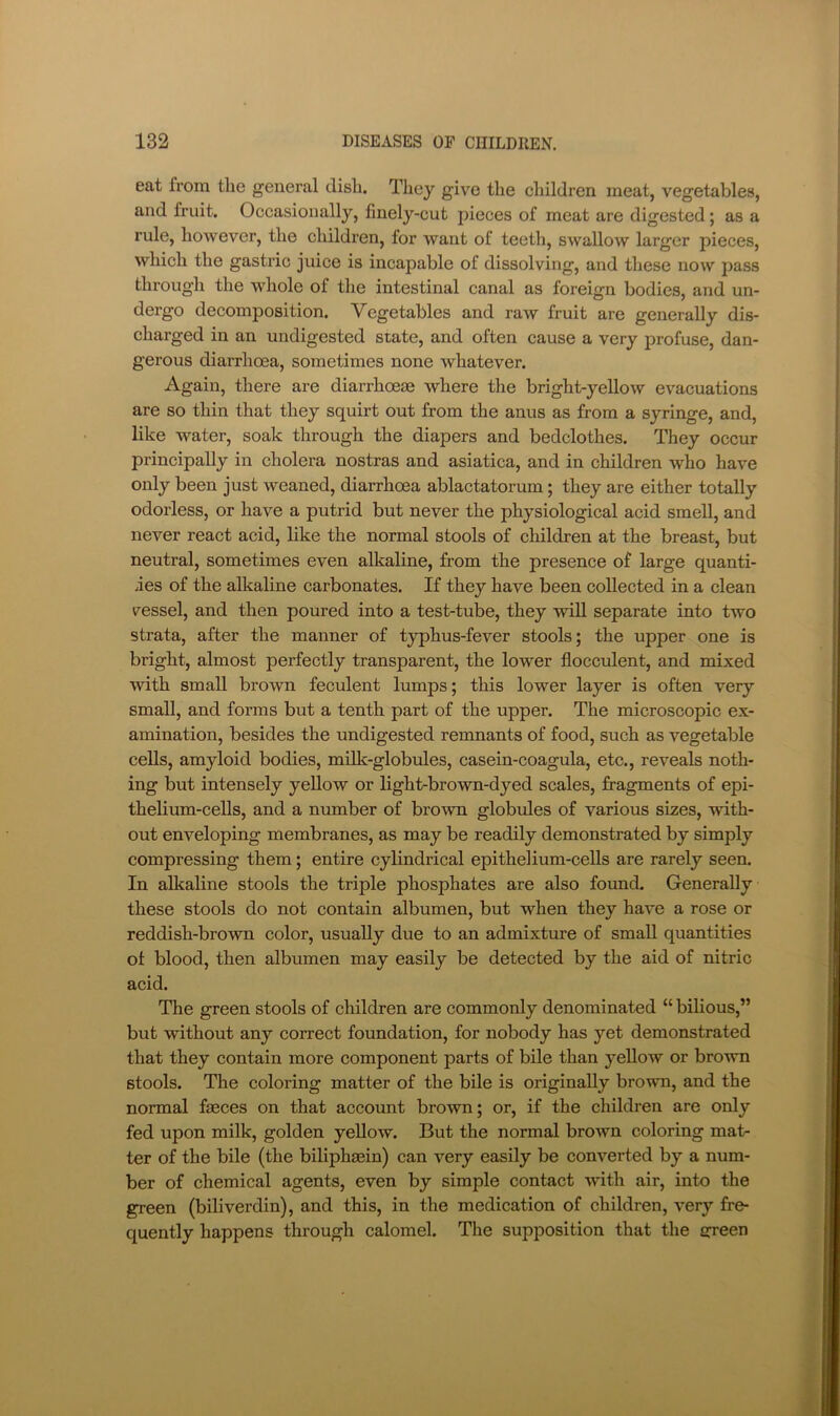 eat from the general dish. They give the children meat, vegetables, and fruit. Occasionally, finely-cut pieces of meat are digested; as a rule, however, the children, for want of teeth, swallow larger pieces, which the gastric juice is incapable of dissolving, and these now pass through the whole of the intestinal canal as foreign bodies, and un- dergo decomposition. Vegetables and raw fruit are generally dis- charged in an undigested state, and often cause a very profuse, dan- gerous diarrhoea, sometimes none whatever. Again, there are diarrhoeas where the bright-yellow evacuations are so thin that they squirt out from the anus as from a syringe, and, like water, soak through the diapers and bedclothes. They occur principally in cholera nostras and asiatica, and in children who have only been just weaned, diarrhoea ablactatorum; they are either totally odorless, or have a putrid but never the physiological acid smell, and never react acid, like the normal stools of children at the breast, but neutral, sometimes even alkaline, from the presence of large quanti- ses of the alkaline carbonates. If they have been collected in a clean vessel, and then poured into a test-tube, they will separate into two strata, after the manner of typhus-fever stools; the upper one is bright, almost perfectly transparent, the lower flocculent, and mixed with small brown feculent lumps; this lower layer is often very small, and forms but a tenth part of the upper. The microscopic ex- amination, besides the undigested remnants of food, such as vegetable cells, amyloid bodies, milk-globules, casein-coagula, etc., reveals noth- ing but intensely yellow or light-brown-dyed scales, fragments of epi- thelium-ceUs, and a number of brown globules of various sizes, with- out enveloping membranes, as may be readily demonstrated by simply compressing them; entire cylindrical epithelium-cells are rarely seen. In alkaline stools the triple phosphates are also found. Generally these stools do not contain albumen, but when they have a rose or reddish-brown color, usually due to an admixture of small quantities of blood, then albumen may easily be detected by the aid of nitric acid. The green stools of children are commonly denominated “ bilious,” but without any correct foundation, for nobody has yet demonstrated that they contain more component parts of bile than yellow or brown stools. The coloring matter of the bile is originally brown, and the normal faeces on that account brown; or, if the children are only fed upon milk, golden yellow. But the normal brown coloring mat- ter of the bile (the bihphaein) can very easily be converted by a num- ber of chemical agents, even by simple contact with air, into the green (biliverdin), and this, in the medication of children, very fre- quently happens through calomel. The supposition that the green