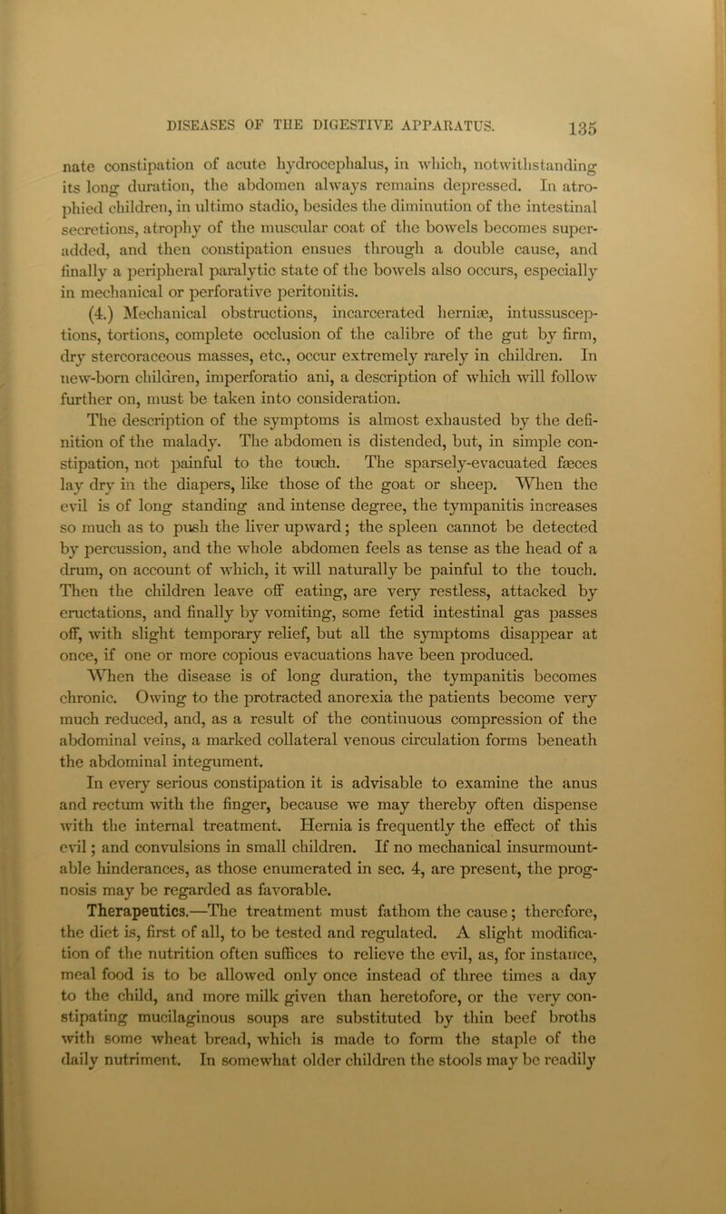 nate constipation of acute hydrocephalus, in which, notwithstanding its long duration, the abdomen always remains dejoressed. In atro- phied children, in ultimo stadio, besides the diminution of the intestinal secretions, atrophy of the muscular coat of the bowels becomes super- added, and then constipation ensues through a double cause, and finally a peripheral paralytic state of the bowels also occurs, especially in mechanical or perforative peritonitis. (4.) Mechanical obstructions, incarcerated hernice, intussuscep- tions, tortions, complete occlusion of the calibre of the gut by firm, dry stercoraceous masses, etc., occur extremely rarely in children. In new-born children, imperforatio ani, a description of which will follow further on, must be taken into consideration. The description of the symptoms is almost exhausted by the defi- nition of the malady. The abdomen is distended, but, in simple con- stipation, not painful to the touch. The sparsely-evacuated fjBces lay dry in the diapers, like those of the goat or sheep. When the evil is of long standing and intense degree, the tympanitis increases so much as to push the liver upward; the spleen cannot be detected by percussion, and the whole abdomen feels as tense as the head of a drum, on account of which, it will naturally be painful to the touch. Then the children leave off eating, are very restless, attacked by eructations, and finally by vomiting, some fetid intestinal gas passes off, Avith slight temporary relief, but all the symptoms disappear at once, if one or more copious evacuations have been produced. WTien the disease is of long duration, the tympanitis becomes chronic. Owing to the protracted anorexia the patients become very much reduced, and, as a result of the continuous compression of the abdominal veins, a marked collateral venous circulation forms beneath the abdominal integument. In every serious constipation it is advisable to examine the anus and rectum with the finger, because we may thereby often dispense Avith the internal treatment. Hernia is frequently the effect of this evil; and convulsions in small children. If no mechanical insurmount- able hinderances, as those enumerated in sec. 4, are present, the prog- nosis may be regarded as favorable. Therapeutics.—The treatment must fathom the cause; therefore, the diet is, first of all, to be tested and regulated. A slight modifica- tion of the nutrition often suffices to relieve the evil, as, for instance, meal food is to be alloAved only once instead of three times a day to the child, and more milk given than heretofore, or the A^ery con- stipating mucilaginous soups are substituted by thin beef broths Avith some Avheat bread, Avhich is made to form the staple of the daily nutriment. In somewhat older children the stools may be readily