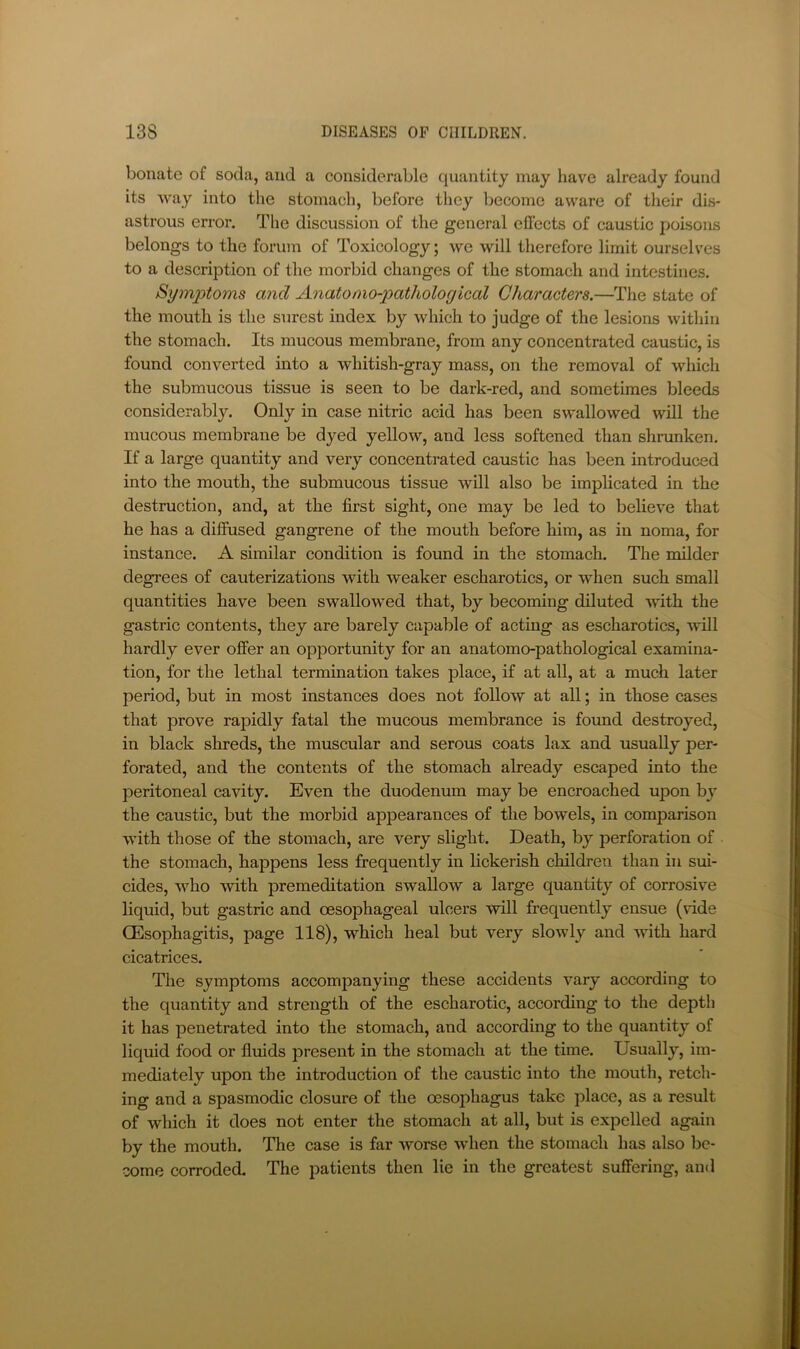 bonate of soda, and a considerable quantity may have already found its way into the stomach, before they become aware of their dis- astrous error. The discussion of the general effects of caustic poisons belongs to the forum of Toxicology; we will therefore limit ourselves to a description of the morbid changes of the stomach and intestines. Symptoms and Anatomo-pathological Characters.—The state of the mouth is the surest index by which to judge of the lesions within the stomach. Its mucous membrane, from any eoncentrated caustic, is found converted into a whitish-gray mass, on the removal of which the submucous tissue is seen to be dark-red, and sometimes bleeds considerably. Only in case nitric acid has been swallowed will the mucous membrane be dyed yellow, and less softened than shrunken. If a large quantity and very concentrated caustic has been introduced into the mouth, the submucous tissue will also be implicated in the destruction, and, at the first sight, one may be led to believe that he has a diffused gangrene of the mouth before him, as in noma, for instance. A similar condition is found in the stomach. The milder degrees of cauterizations with weaker escharotics, or when such small quantities have been swallowed that, by becoming diluted with the gastric contents, they are barely capable of acting as escharotics, vvill hardly ever offer an opportunity for an anatomo-pathological examina- tion, for the lethal termination takes place, if at all, at a much later period, but in most instances does not follow at all; in those cases that prove rapidly fatal the mucous membrance is found destroyed, in black shreds, the muscular and serous coats lax and usually per- forated, and the contents of the stomach aheady escaped into the peritoneal cavity. Even the duodenum may be encroached upon by the caustic, but the morbid appearances of the bowels, in comparison with those of the stomach, are very slight. Death, by perforation of the stomach, happens less frequently in lickerish children than in sui- cides, who Avith premeditation swallow a large quantity of corrosive liquid, but gastric and oesophageal ulcers will frequently ensue (vide CEsophagitis, page 118), which heal but very slowly and with hard cicatrices. The symptoms accompanying these accidents vary according to the quantity and strength of the escharotic, according to the depth it has penetrated into the stomach, and according to the quantity of liquid food or fluids present in the stomach at the time. Usually, im- mediately upon the introduction of the caustic into the mouth, retch- ing and a spasmodic closure of the oesophagus take place, as a result of which it does not enter the stomach at all, but is expelled again by the mouth. The case is far worse when the stomach has also be- come corroded. The patients then lie in the greatest suffering, and