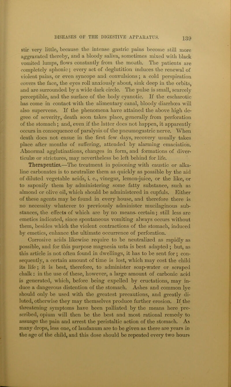 stir very little, because the intense gastric jiains become still more aggravated thereby, and a bloody saliva, sometimes mixed with black N’ornited lumjDS, floAvs constantly from the moath. The patients are completely aphonic; every act of deglutition induces the renewal of violent pains, or even syncope and convxilsions; a cold perspiration covers the face, the eyes roll anxiously about, sink deep in the orbits, and are surrounded by a wide dark circle. The pulse is small, scarcely perceptible, and the surface of the body cyanotic. If the escharotic has come in contact Avith the alimentary canal, bloody diarrhoea will also superA’ene. If the phenomena have attained the above high de- gree of severity, death soon takes place, generally from perforation of the stomach; and, e\en if the latter does not happen, it apparently occurs in consequence of paralysis of the pneumogastric nerve. When death does not ensue in the first fcAv days, recovery usually takes place after months of suffering, attended by alarming emaciation. Abnormal agglutinations, changes in form, and formations of diver- ticulae or strictures, may nevertheless be left behind for life. Therapeutics,—The treatment in poisoning AAnth caustic or alka- line carbonates is to neutralize them as quickly as possible by the aid of diluted A’egetable acids, i. e., vinegar, lemon-juice, or the like, or to saponify them by administering some fatty substance, such as almond or olive oil, Avhich should be administered in cupfuls. Either of these agents may be found in eA’^ery house, and therefore there is no necessity Avhatever to previously administer mucilaginous sub- stances, the effects of which are by no means- certain; still less are emetics indicated, since spontaneous vomiting always occurs Avithout them, besides which the violent contractions of the stomach, induced by emetics, enhance the ultimate occurrence of perforation. Corrosive acids likewise require to be neutralized as rapidly as possible, and for this purpose magnesia usta is best adapted ; but, as this article is not often found in dAvellings, it has to be sent for; con- sequently, a certain amount of time is lost, which may cost the child its life; it is best, therefore, to administer soap-water or scraped chalk : in the use of these, hoAvever, a large amount of carbonic acid is generated, Avhich, before being expelled by eructations, may in- duce a dangerous distention of the stomach. Ashes and common lye should only be used Avith the greatest precautions, and greatly di- luted, otherAvise they may themselves produce further erosion. If the threatening symptoms have been palliated by the means here pre- scribed, opium Avill then be the best and most rational remedy to assuage the pain and arrest the peristaltic action of the stomach. As many drops, less one, of laudanum arc to be given as there are years in the age of the child, and this dose should be repeated every tAVO hours