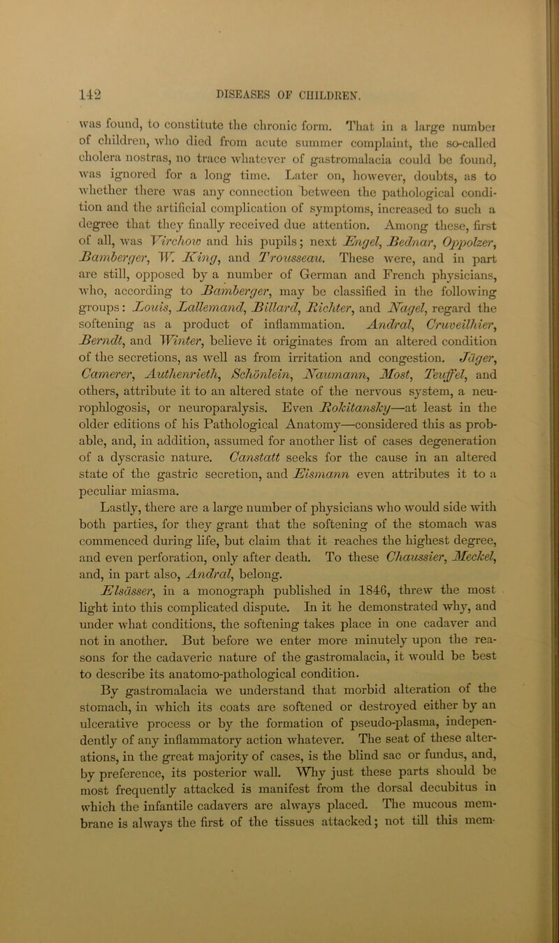 was foimcl, to constitute the chronic form. Tliat in a large number of children, who died from acute summer complaint, the so-called cholera nostras, no trace whatever of gastromalacia could be found, was ignored for a long time. Later on, however, doubts, as to whether there was any connection between the pathological condi- tion and the artificial comiDlication of symptoms, increased to such a degree that they finally received due attention. Among these, first of all, was Virchoio and his pupils; next Migel, JBednar, Oppolzei\ Bamberger, W. King, and Trousseau. These were, and in part are still, opposed by a number of German and French physicians, who, according' to Bamberger, may be classified in the following groups: Louis, Lallemand, Billard, Bicliter, and Nagel, regard the softening as a product of inflammation. Andral, Cruveilhier, Berndt, and N^inter, believe it originates from an altered condition of the secretions, as well as from irritation and congestion. Jdger, Camerer, Authenrieth, Schonlein, Naumann, Most, Teuffel, and others, attribute it to an altered state of the nervous system, a neu- rophlogosis, or neuroparalysis. Even Bohitanshy—at least in the older editions of his Pathological Anatomy—considered this as prob- able, and, in addition, assumed for another list of cases degeneration of a dyscrasic nature. Canstatt seeks for the cause in an altered state of the gastric secretion, and Eismann even attributes it to a peculiar miasma. Lastly, there are a large number of physicians who would side with both parties, for they grant that the softening of the stomach was commenced during life, but claim that it reaches the highest degree, and even perforation, only after death. To these Chaussier, MeeJeel, and, in part also, Andral, belong. Elsdsser, in a monograph published in 1846, threw the most light into this complicated dispute. In it he demonstrated why, and under what conditions, the softening takes place in one cadaver and not in another. But before we enter more minutely upon the rea- sons for the cadaveric nature of the gastromalacia, it would be best to describe its anatomo-pathological condition. By gastromalacia we understand that morbid alteration of the stomach, in which its coats are softened or destroyed either by an ulcerative process or by the formation of pseudo-plasma, indepen- dently of any inflammatory action whatever. The seat of these alter- ations, in the great majority of cases, is the blind sac or fundus, and, by preference, its posterior wall. Why just these parts should be most frequently attacked is manifest from the dorsal decubitus in which the infantile cadavers are always placed. The mucous mem- brane is always the first of the tissues attacked; not till this mem-