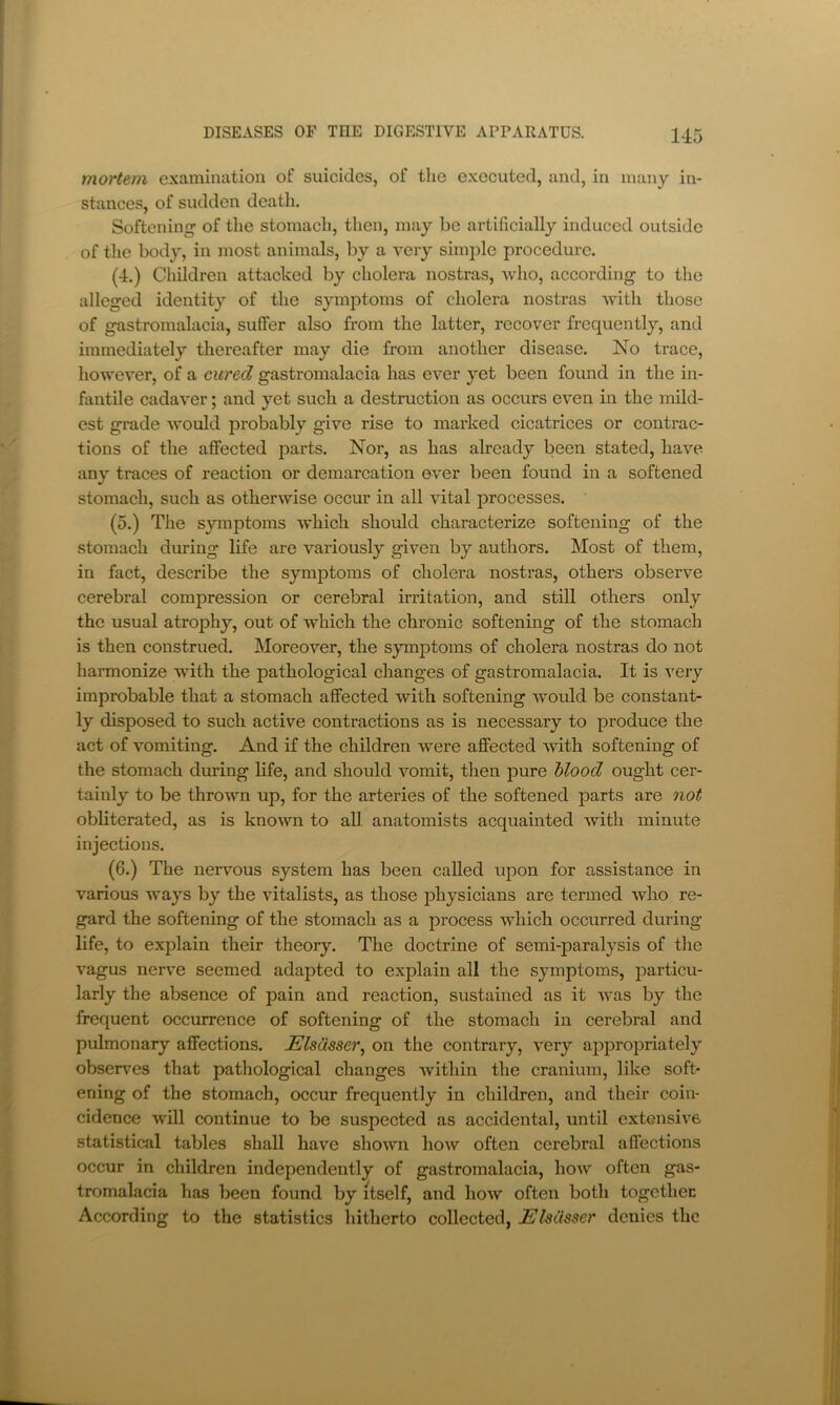 mortem examination of suicides, of the executed, and, in many in- stances, of sudden death. Softening of the stomacli, then, may be artificially induced outside of the body, in most animals, by a very simple procedure. (4.) Cliddren attacked by cholera nostras, who, according to the alleged identity of the symjDtoms of cholera nostras with those of gastromalacia, suffer also from the latter, recover frequently, and immediately thereafter may die from another disease. No trace, however, of a cured gastromalacia has ever yet been found in the in- fantile cadaver; and yet such a destruction as occurs even in the mild- est grade would probably give rise to marked cicatrices or contrac- tions of the affected parts. Nor, as has already been stated, have any traces of reaction or demarcation ever been found in a softened stomach, such as otherwise occur in all vital processes. (5.) The symptoms which should characterize softening of the stomach during life are variously given by authors. Most of them, in fact, describe the symptoms of cholera nostras, others observe cerebral compression or cerebral irritation, and still others only the usual atrophy, out of which the chronic softening of the stomach is then construed. Moreover, the symptoms of cholera nostras do not harmonize with the pathological changes of gastromalacia. It is very improbable that a stomach affected with softening would be constant- ly disposed to such active contractions as is necessary to produce the act of vomiting. And if the children were affected 'with softening of the stomach during life, and should vomit, then pure blood ought cer- tainly to be thrown up, for the arteries of the softened parts are oiot obliterated, as is known to all anatomists acquainted with minute injections. (6.) The nervous system has been called upon for assistance in various ways by the vitalists, as those physicians are termed who re- gard the softening of the stomach as a process which occurred during life, to explain their theory. The doctrine of semi-paralysis of tlie vagus nerve seemed adapted to explain all the symptoms, j^articu- larly the absence of pain and reaction, sustained as it was by the frequent occmrence of softening of the stomach in cerebral and pulmonary affections. Elsasser^ on the contrary, very ajipropriately observes that pathological changes within the cranium, like soft- ening of the stomach, occur frequently in children, and their coin- cidence will continue to be suspected as accidental, until extensive statistical tables shall have shown how often cerebral affections occur in children independently of gastromalacia, how often gas- tromalacia has been found by itself, and how often both together According to the statistics liitherto collected, ElsCisser denies the