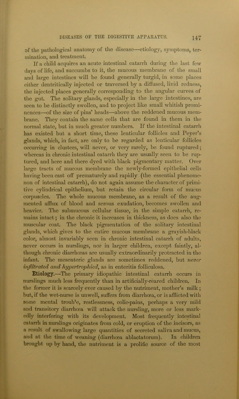 of the pathological anatomy of the disease—etiology, symptoms, ter- mination, and treatment. If a child acquires an acute intestinal catarrh during the last few days of life, and succumbs to it, the mucous membrane of the small and large intestines Avill be found generally turgid, in some places either dentritically injected or traversed by a diffused, livid redness, the injected places generally corresponding to the angular curves of the gut. The solitary glands, especially in the large intestines, are seen to be distinctly swollen, and to project like small whitish promi- nences—of the size of pins’ heads—above the reddened mucous mem- brane. They contain the same cells that are found in them in the normal state, but in much greater numbers. If the intestinal catarrh has existed but a short time, these lenticular follicles and Peyer’s glands, which, in fact, are only to be regarded as lenticular follicles occurring in clusters, will never, or very rarely, be found ruptured; whereas in chronic intestinal catarrh they are usually seen to be rup- tured, and here and there dyed with black pigmentary matter. Over large tracts of mucous membrane the newly-formed epithelial cells having been cast off prematurely and rapidly (the essential phenome- non of intestinal catarrh), do not again assume the character of primi- tive cylindrical epithelium, but retain the circular form of mucus corpuscles. The whole mucous membrane, as a result of the aug- mented afflux of blood and serous exudation, becomes swollen and heavier. The submucous cellular tissue, in the simple catarrh, re- mains intact; in the chronic it increases in thickness, as does also the muscular coat. The black pigmentation of the solitary intestinal glands, which gives to the entire mucous membrane a grayish-black color, almost invariably seen in chronic intestinal catarrh of adults, never occurs in nurslings, nor in larger children, except faintly, al- though chronic diarrhoeas are usually extraordinarily protracted in the infant. The mesenteric glands are sometimes reddened, but never infiltrated and hypertrophied^ as in enteritis folliculosa. Etiology.—The primary idiopathic intestinal catarrh occurs in nurslings much less frequently than in artificially-reared children. In the former it is scarcely ever caused by the nutriment, mother’s milk ; but, if the wet-nurse is unwell, suffers from diarrhoea, or is afflicted with some mental trouble, restlessness, colic-pains, perhaps a very mild and transitory diarrhoea will attack the nursling, more or less mark- edly interfering with its development. Most frequently intestinal catarrh in nurslings originates from cold, or eruption of the incisors, as a result of swallowing large quantities of secreted saliva and mucus, and at the time of weaning (diarrhoea ablactatorum). In children brought up by hand, the nutriment is a prolific source of the most