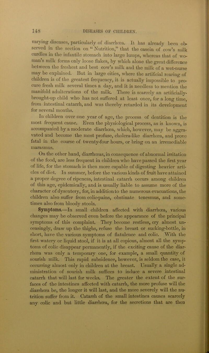 varying diseases, particularly of diarrhoea. It has already been ol> served in the section on “ Nutrition,” that the casein of cow’s milk curdles in the infantile stomach into large lumps, whereas that of wo- man’s milk forms only loose flakes, by which alone the great difference betAveen the freshest and best coav’s milk and the milk of a Avet-nurse may be explained. But in large cities, Avherc the artificial rearing of children is of the greatest frequency, it is actually impossible to pro- cure fresh milk several times a day, and it is needless to mention the manifold adulterations of the milk. There is scarcely an artificially- brought-up child who has not suffered at least once, for a long time, from intestinal catarrh, and was thereby retarded in its development for several months. In children over one year of age, the process of dentition is the most frequent cause. Even the physiological process, as is knoAvn, is accompanied by a moderate diarrhoea, Avhich, hoAve\er, may be aggra- vated and become the most profuse, cholera-like diarrhoea, and proA^e fatal in the course of tAventy-four hours, or bring on an irremediable marasmus. On the other hand, diarrhoeas, in consequence of abnormal irritation of the food, are less frequent in children Avho haA'e passed the first year of life, for the stomach is then more capable of digesting heavier arti- cles of diet. In summer, before the various kinds of fruit have attained a proper degree of ripeness, intestinal catarrh occurs among children of this age, epidemically, and is usually liable to assume more of the character of dysentery, for, in addition to the numerous evacuations, the children also suffer from colic-pains, obstinate tenesmus, and some- times also from bloody stools. Symptoms.—In small children affected Avith diarrhoea, A'arious changes may be observed even before the appearance of the principal symptoms of this complaint. They become restless, cry almost un- ceasingly, draAV up the thighs, refuse the breast or sucking-bottle, in short, have the various symptoms of flatulence and colic. With the first Avatery or liquid stool, if it is at all copious, almost all the symp- toms of colic disappear permanently, if the exciting cause of the diar- rhoea Avas only a temporary one, for example, a small quantity of sourish milk. This rapid subsidence, hoAvever, is seldom the case, it (Accimring almost only in children at the breast. Usually a single ad- ministration of sourish milk suffices to induce a severe intestinal catarrh that aauII last for Aveeks. The greater the extent of the sur- faces of the intestines affected Avith catarrh, the more profuse Avill the diarrhoea be, the longer it will last, and the more severely will the nu- trition suffer from it. Catarrh of the small intestines causes scarcely any colic and but little diarrhoea, for the secretions that are then