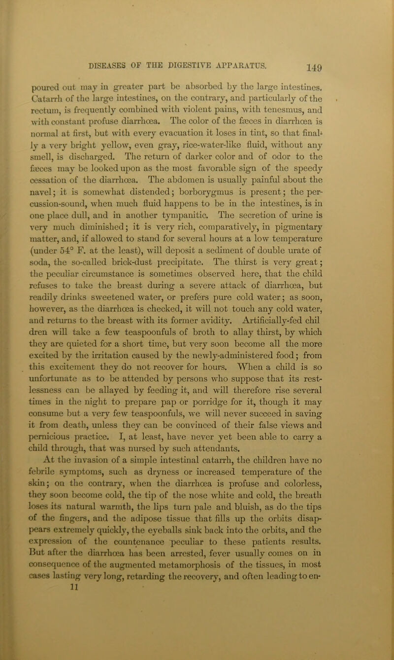 poured out may in greater part be absorbed by the large intestines. Catarrh of the large intestines, on the contrary, and particularly of the rectum, is frequently combined -with violent pains, with tenesmus, and with constant profuse diarrhoea. The color of the faeces in dian-hoea is normal at first, but with every evacuation it loses in tint, so that finab ly a very bright yellow, even gray, rice-water-like fluid, without any smell, is discliarged. The return of darker color and of odor to the fieces may be looked upon as the most favorable sign of the speedy cessation of the diarrhoea. The abdomen is usually painful about the navel; it is somewhat distended; borborygmus is present; the per- cussion-sound, when much fluid happens to be in the intestines, is in one place dull, and in another tympanitic. The secretion of urine is very much diminished; it is very rich, comparatively, in pigmentary matter, and, if allowed to stand for several hours at a low temperature (under 54° F. at the least), will deposit a sediment of double urate of soda, the so-called brick-dust precipitate. The thirst is very great; the peculiar circumstance is sometimes observed here, that the child refuses to take the breast during a severe attack of diarrhoea, but readily drinks sweetened water, or prefers pure cold water; as soon, however, as the diarrhoea is checked, it will not touch any cold water, and returns to the breast with its former avidity. Artificially-fed cliil dren will take a few teaspoonfuls of broth to allay thirst, by which they are quieted for a short time, but very soon become all the more excited by the irritation caused by the newly-administered food; from this excitement they do not recover for hours. When a child is so unfortunate as to be attended by persons who suppose that its rest- lessness can be allayed by feeding it, and will therefore rise several times in the night to prepare pap or porridge for it, though it may consume but a very few teaspoonfuls, we will never succeed in saving it from death, unless they can be convinced of their false views and pernicious practice. I, at least, have never yet been able to carry a child through, that was nursed by such attendants. At the invasion of a simple intestinal catarrh, the children have no febrile symptoms, such as dryness or increased temperature of the skin; on the contrary, when the diarrhoea is profuse and colorless, they soon become cold, the tip of the nose white and cold, the breath loses its natural warmth, the lips turn pale and bluish, as do the tips of the fingers, and the adipose tissue that fills up the orbits disaj> pears extremely quickly, the eyeballs sink back into the orbits, and the expression of the countenance peculiar to these patients results. But after the diarrhoea has been arrested, fever usuallv comes on in consequence of the augmented metamorphosis of the tissues, in most cases lasting very long, retarding the recovery, and often leading to en* 11