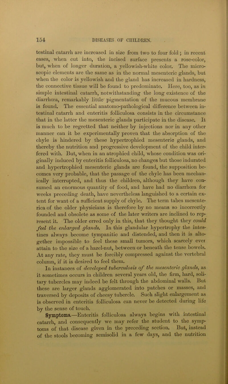 testinal catarrh are increased in size from two to four fold ; in recent cases, when cut into, the incised surface presents a rose-color, but, when of longer duration, a yellowish-white color. The micro- scopic elements are the same as in the normal mesenteric glands, but when the color is yellowish and the gland has increased in hardness, the connective tissue will be found to predominate. Here, too, as in simple intestinal catarrh, notwithstanding the long existence of the diarrhoea, remarkably little' pigmentation of the mucous membrane is found. The essential anatomo-pathological difference between in- testinal catarrh and enteritis folhculosa consists in the circumstance that in the latter the mesenteric glands participate in the disease. It is much to be regretted that neither by injections nor in any other manner can it be experimentally proven that the absorption of the chyle is hindered by these hypertrophied mesenteric glands, and thereby the nutrition and progressive development of the child inter- fered with. But, when in an atrophied child, whose condition was ori- ginally induced by enteritis foUiculosa, no changes but those indurated and hypertrophied mesenteric glands are found, the supposition be- comes very probable, that the passage of the chyle has been mechan- ically interrupted, and thus the children, although they have con- sumed an enormous quantity of food, and have had no diarrhoea for weeks preceding death, have nevertheless languished to a certain ex- tent for want of a sufficient supply of chyle. The term tabes mesente- rica of the older physicians is therefore by no means so incorrectly founded and obsolete as some of the later writers are inclined to rep- resent it. The older erred only in this, that they thought they could feel the enlarged glands. In this glandular hypertrophy the intes- tines always become tympanitic and distended, and then it is alto- gether impossible to feel these small tumors, which scarcely ever attain to the size of a hazel-nut, between or beneath the tense bowels. At any rate, they must be forcibly compressed against the vertebral column, if it is desired to feel them. In instances of developed tuberculosis of the mesenteric glands^ as it sometimes occurs in children several years old, the firm, hard, soli- tary tubercles may indeed be felt through the abdominal walls. But these are larger glands agglomerated into patches or masses, and traversed by deposits of cheesy tubercle. Such slight enlargement as is observed in enteritis folliculosa can never be detected during life by the sense of touch. Symptoms.—Enteritis folliculosa always begins with intestinal catarrh, and consequently we may refer the student to the symp- toms of that disease given in the preceding section. But, instead of the stools becoming semisolid in a few days, and the nutrition
