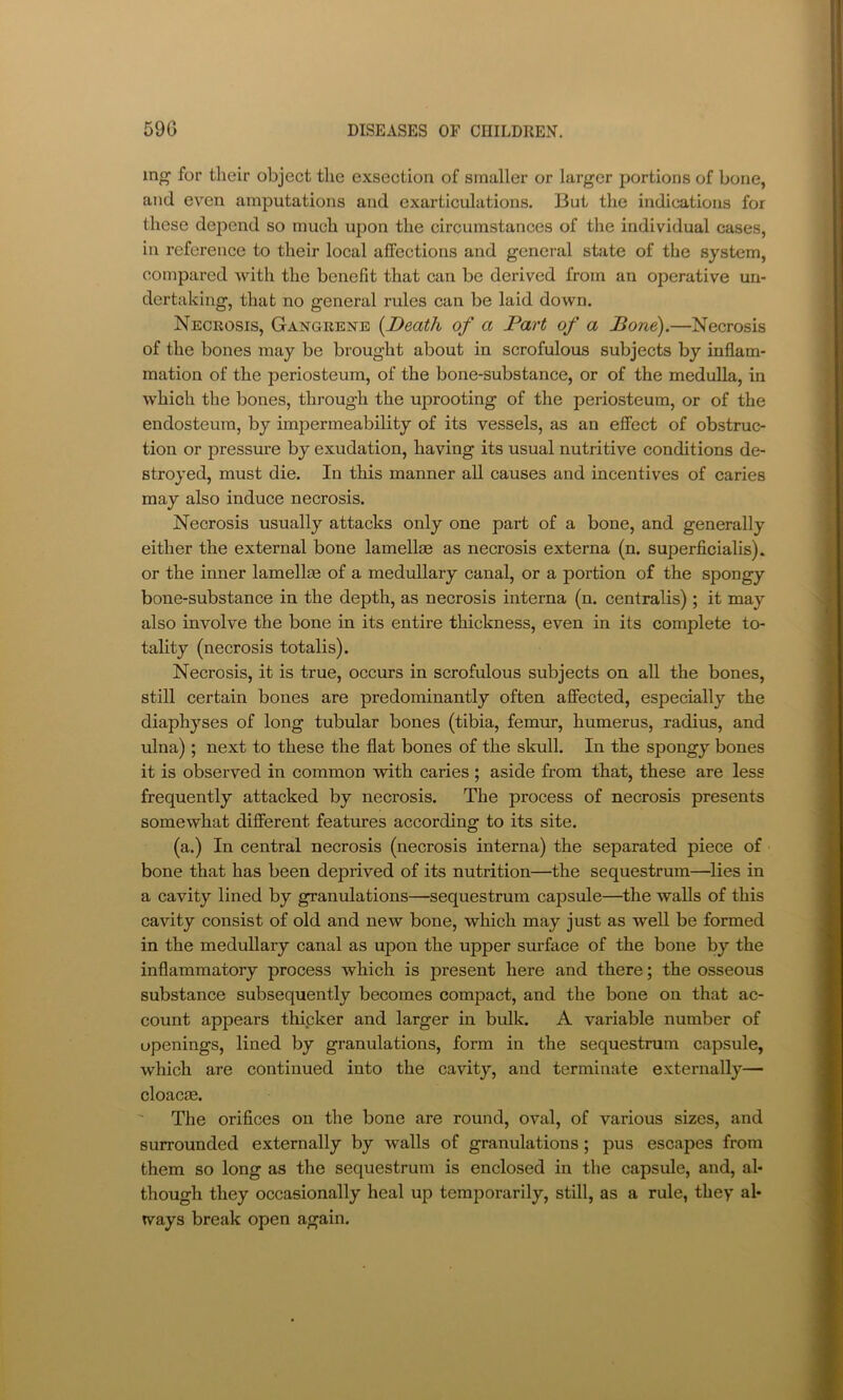 mg for their object the exsection of smaller or larger portions of bone, and even amputations and exarticulations. But the indications for these dei:>end so much upon the circumstances of the individual cases, in reference to their local affections and general state of the system, compared with the benefit that can be derived from an operative un- dertaking, that no general rules can be laid down. Necrosis, Gangrene {Death of a Part of a Bone).—Necrosis of the bones may be brought about in scrofulous subjects by inflam- mation of the periosteum, of the bone-substance, or of the medulla, in which the bones, through the uprooting of the periosteum, or of the endosteum, by impermeability of its vessels, as an effect of obstruc- tion or pressure by exudation, having its usual nutritive conditions de- stroyed, must die. In this manner all causes and incentives of caries may also induce necrosis. Necrosis usually attacks only one part of a bone, and generally either the external bone lamellae as necrosis externa (n. superficialis). or the inner lamellae of a medullary canal, or a portion of the spongy bone-substance in the depth, as necrosis interna (n. centralis); it may also involve the bone in its entire thickness, even in its complete to- tality (necrosis totalis). Necrosis, it is true, occurs in scrofulous subjects on all the bones, still certain bones are predominantly often affected, especially the diaphyses of long tubular bones (tibia, femur, humerus, radius, and ulna); next to these the flat bones of the skull. In the spongy bones it is observed in common with caries ; aside from that, these are less frequently attacked by necrosis. The process of necrosis presents somewhat different features according to its site. (a.) In central necrosis (necrosis interna) the separated piece of bone that has been deprived of its nutrition—the sequestrum—^lies in a cavity lined by granulations—sequestrum capsule—^the walls of this cavity consist of old and new bone, which may just as well be formed in the medullary canal as upon the upper sm’face of the bone by the inflammatory process which is present here and there; the osseous substance subsequently becomes compact, and the bone on that ac- count appears thicker and larger in bulk. A variable number of openings, lined by granulations, form in the sequestrum capsule, which are continued into the cavity, and terminate externally— cloacie. The orifices on the bone are round, oval, of various sizes, and surrounded externally by walls of granulations; pus escapes from them so long as the sequestrum is enclosed in the capsule, and, al- though they occasionally heal up temporarily, still, as a rule, they al- ways break open again.