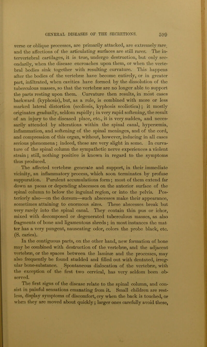 verse or oblique processes, are primarily attacked, are extremely rare, and the affections of the articulating surfaces are still rarer. The in- tervertebral cartilages, it is true, undergo destruction, but only sec- ondarily, when the disease encroaches upon them, or when the verte- bral bodies sink together Avith resulting curvature. This happens after the bodies of the vertebrae have become entirely, or in greater part, infiltrated, when cavities have formed by the dissolution of the tuberculous masses, so that the vertebrae are no longer able to support the parts resting upon them. Curvature then results, in most cases backward (kyphosis), but, as a rule, is combined with more or less marked lateral distortion (scoliosis, kyphosis scoliotica) ; it mostly originates gradually, seldom rapidly; in very rapid softening, the result of an injury to the diseased place, etc., it is very sudden, and neces- sarily attended by alterations within the spinal canal, hypermmia, inflammation, and softening of the spinal meninges, and of the cord, and compression of this organ, without, however, inducing in all cases serious phenomena; indeed, these are very slight in some. In curva- ture of the spinal column the SAonpathetic nerve experiences a violent strain; stiU, nothing positive is known in regard to the symptoms thus produced. The affected vertebras generate and support, in their immediate vicinity, an inflammatory process, which soon terminates by profuse suppuration. Purulent accumulations form; most of them extend far down as psoas or depending abscesses on the anterior surface of the spinal column to below the inguinal region, or into the pebns. Pos- teriorly also—on the dorsum—such abscesses make their appearance, sometimes attaining to enormous sizes. These abscesses break but very rarely into the spinal canal. They contain thin pus or ichor, mixed with decomposed or degenerated tuberculous masses, as also fragments of bone and ligamentous shreds; in most instances the mat ter has a very pungent, nauseating odor, colors the probe black, etc. (S. caries). In the contiguous parts, on the other hand, new formation of bone may be combined with destruction of the vertebras, and the adjacent vertebras, or the spaces between the laminae and the processes, may also frequently be found studded and filled out with dentated, irreg- ular bone-substance. Spontaneous dislocation of the vertebrm, Avith the exception of the first two cervical, has very seldom been ob- served. The first signs of the disease relate to the spinal column, and con- sist in painful sensations emanating from it. Small children are rest- less, display symptoms of discomfort, cry Avhen the back is touched, or Avhe:i they are moved about quickly; larger ones carefully avoid these,