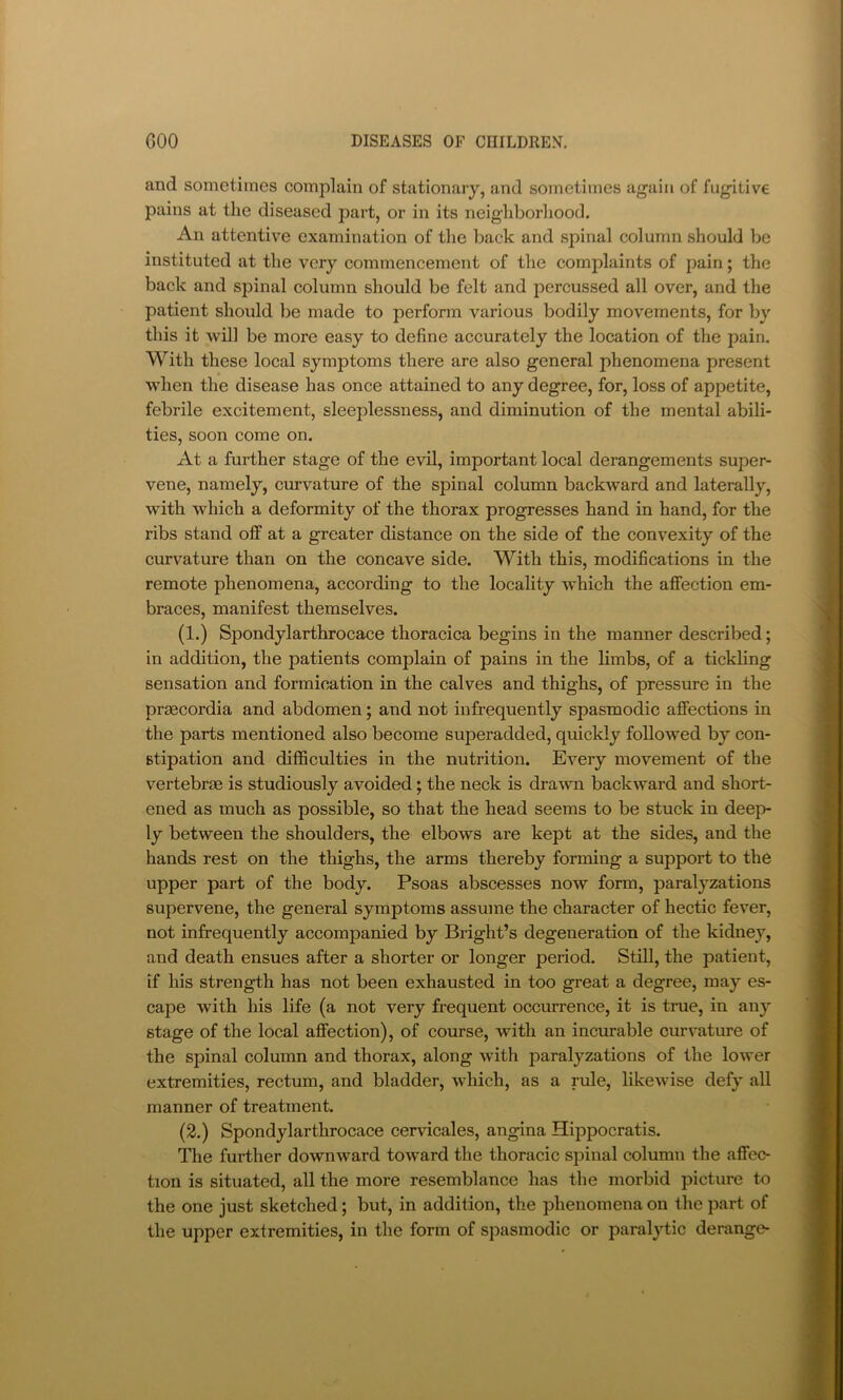 and sometimes complain of stationary, and sometimes again of fugitive pains at the diseased part, or in its neighborliood. An attentive examination of the back and spinal column should be instituted at the very commencement of the complaints of pain; the back and spinal column should be felt and percussed all over, and the patient should be made to perform various bodily movements, for by this it will be more easy to define accurately the location of the pain. With these local symptoms there are also general phenomena present when the disease has once attained to any degree, for, loss of appetite, febi’ile excitement, sleeplessness, and diminution of the mental abili- ties, soon come on. At a further stage of the evil, important local derangements super- vene, namely, curvature of the spinal column backward and laterally, with which a deformity of the thorax progresses hand in hand, for the ribs stand off at a greater distance on the side of the convexity of the curvature than on the concave side. With this, modifications in the remote phenomena, according to the locality which the affection em- braces, manifest themselves. (1.) Spondylarthrocace thoracica begins in the manner described; in addition, the patients complain of pains in the limbs, of a tickling sensation and formication in the calves and thighs, of pressure in the praecordia and abdomen; and not infrequently spasmodic affections in the parts mentioned also become superadded, quickly followed by con- stipation and difficulties in the nutrition. Every movement of the vertebrae is studiously avoided; the neck is drawn backward and short- ened as much as possible, so that the head seems to be stuck in deep- ly between the shoulders, the elbows are kept at the sides, and the hands rest on the thighs, the arms thereby forming a support to the upper part of the body. Psoas abscesses now form, paralyzations supervene, the general symptoms assume the character of hectic fever, not infrequently accompanied by Bright’s degeneration of the kidney, and death ensues after a shorter or longer period. Still, the patient, if his strength has not been exhausted in too great a degree, may es- cape with his life (a not very frequent occurrence, it is true, in any stage of the local affection), of course, with an incurable curvature of the spinal column and thorax, along with paralyzations of the lower extremities, rectum, and bladder, which, as a rule, likewise defy all manner of treatment. (2.) Spondylarthrocace cervicales, angina Hippocratis. The further downward toward the thoracic spinal column the affec- tion is situated, all the more resemblance has the morbid picture to the one just sketched; but, in addition, the phenomena on the part of the upper extremities, in the form of spasmodic or paralytic derange-