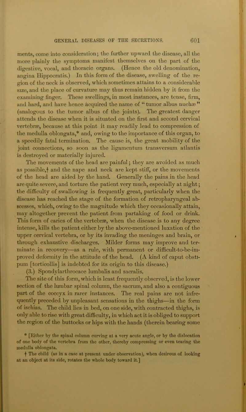 ments, come into consideration; the further upward the disease, all the more plainly the symptoms manifest themselves on the part of the digestive, vocal, and thoracic organs. (Hence the old denomination, angina Hippocratis.) In this form of the disease, swelling of the re- gion of the neck is observed, which sometimes attains to a considerable size, and the place of curvature may thus remain hidden by it from the examining finger. These swellings, in most instances, are tense, firm, and hard, and have hence acquired the name of “ tumor albus nuchee ” (analogous to the tumor albus of the joints). The greatest danger attends the disease when it is situated on the first and second cervical vertebras, because at this point it may readily lead to compression of the medulla oblongata,* and, owing to the importance of this organ, to a speedily fatal termination. The cause is, the great mobility of the joint connections, so soon as the ligamentum transversum atlantis is destroyed or materially injured. The movements of the head are painful; they are avoided as much as possible,! and the nape and neck are kept stiff, or the movements of the head are aided by the hand. Generally the pains in the head are quite severe, and torture the patient very much, especially at night; the difficulty of swallowing is frequently great, particularly when the disease has reached the stage of the formation of retropharyngeal ab- scesses, which, owing to the magnitude which they occasionally attain, may altogether prevent the patient from partaking of food or drink. Tliis form of caries of the vertebrae, when the disease is to any degree intense, kills the patient either by the above-mentioned luxation of the upper cer\’ical vertebra, or by its invading the meninges and brain, or through exhaustive discharges. Milder forms may improve and ter- minate in recovery—as a rule, with permanent or difficult-to-be-im- proved deformity in the attitude of the head. (A kind of caput obsti- pum [torticollis] is indebted for its origin to this disease.) (3.) Spondylarthrooace lumbalis and saoralis. The site of this form, which is least frequently observed, is the lower section of the lumbar spinal column, the sacrum, and also a contiguous part of the coccyx in rarer instances. The real pains are not infre- quently preceded by unpleasant sensations in the thighs—in the form of ischias. The child lies in bed, on one side, with contracted thighs, is only able to rise with great difficulty, in which act it is obliged to support the region of the buttocks or hips with the hands (therein bearing some * [Either by the spinal column curving at a very acute angle, or by the dislocation of one body of the vertebra from the other, thereby compressing or even tearing the medulla oblongata. f The child (as in a case at present under observation), when desirous of looking at an object at its side, rotates the whole body toward it.]