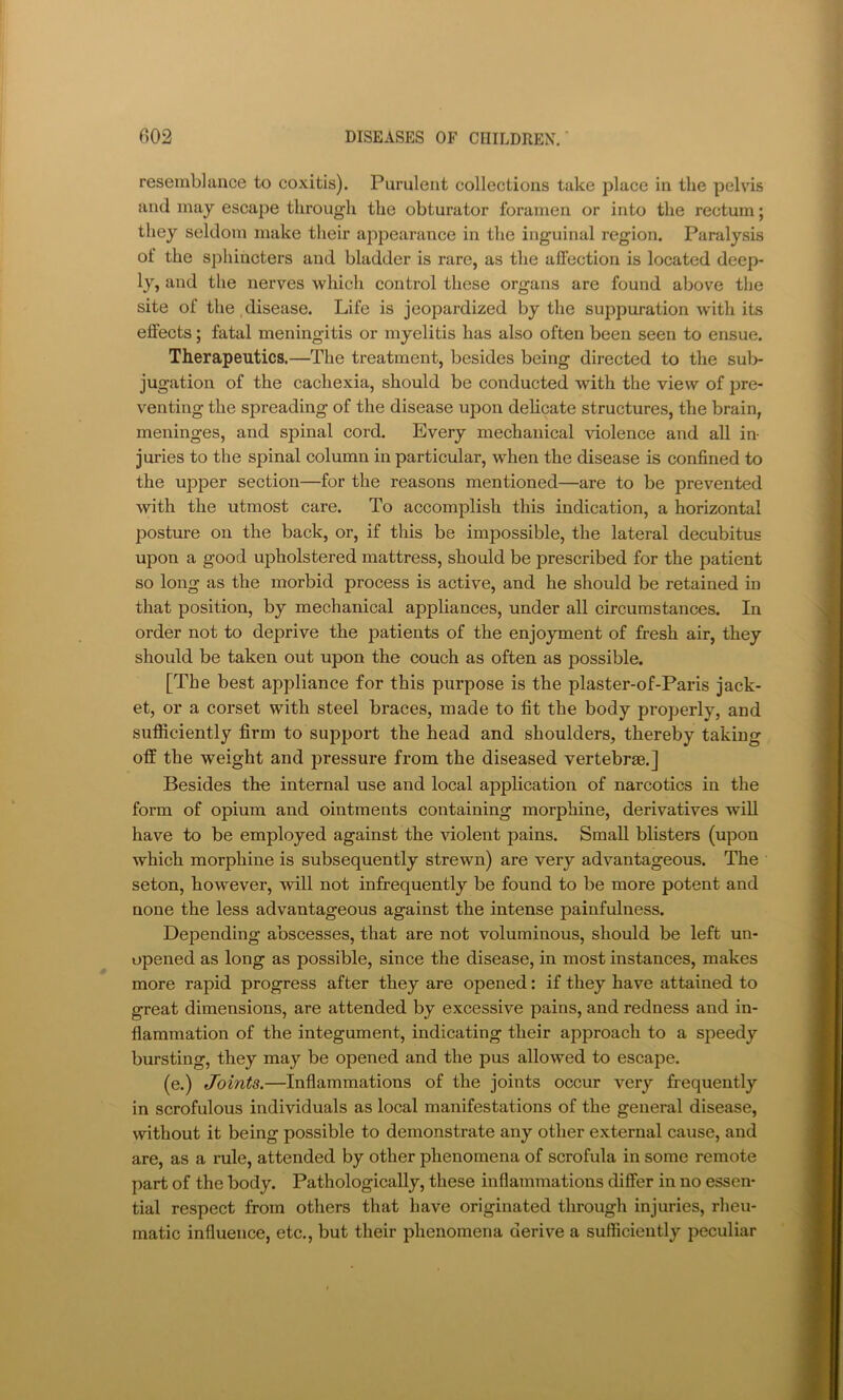 resemblance to coxitis). Purulent collections take place in the pelvis and may escape through the obturator foramen or into the rectum; they seldom make their appearance in the inguinal region. Paralysis of the sphincters and bladder is rare, as the affection is located deep- ly, and the nerves which control these organs are found above the site of the.disease. Life is jeopardized by the suppuration w'ith its effects; fatal meningitis or myelitis has also often been seen to ensue. Therapeutics.—The treatment, besides being directed to the sul> jugation of the cachexia, should be conducted with the view of j^re- venting the spreading of the disease upon delicate structures, the brain, meninges, and spinal cord. Every mechanical violence and all in- juries to the spinal column in particular, when the disease is confined to the upper section—for the reasons mentioned—are to be prevented with the utmost care. To accomplish this indication, a horizontal posture on the back, or, if this be impossible, the lateral decubitus upon a good upholstered mattress, should be prescribed for the patient so long as the morbid process is active, and he should be retained in that position, by mechanical appliances, under all circumstances. In order not to deprive the patients of the enjoyment of fresh air, they should be taken out upon the couch as often as possible. [The best appliance for this purpose is the plaster-of-Paris jack- et, or a corset with steel braces, made to fit the body properly, and sufiiciently firm to support the head and shoulders, thereby taking off the weight and pressure from the diseased vertebrse.] Besides the internal use and local application of narcotics in the form of opium and ointments containing morphine, derivatives will have to be employed against the violent pains. Small blisters (upon which morphine is subsequently strewn) are very advantageous. The seton, however, will not infrequently be found to be more potent and none the less advantageous against the intense painfulness. Depending abscesses, that are not voluminous, should be left un- opened as long as possible, since the disease, in most instances, makes more rapid progress after they are opened: if they have attained to great dimensions, are attended by excessive pains, and redness and in- flammation of the integument, indicating their approach to a speedy bursting, they may be opened and the pus allowed to escape. (e.) Joints.—Inflammations of the joints occur very frequently in scrofulous individuals as local manifestations of the general disease, without it being possible to demonstrate any other external cause, and are, as a rule, attended by other phenomena of scrofula in some remote part of the body. Pathologically, these inflammations differ in no essen- tial respect from others that have originated through injuries, rlieu- rnatic influence, etc., but their phenomena derive a sufficiently peculiar