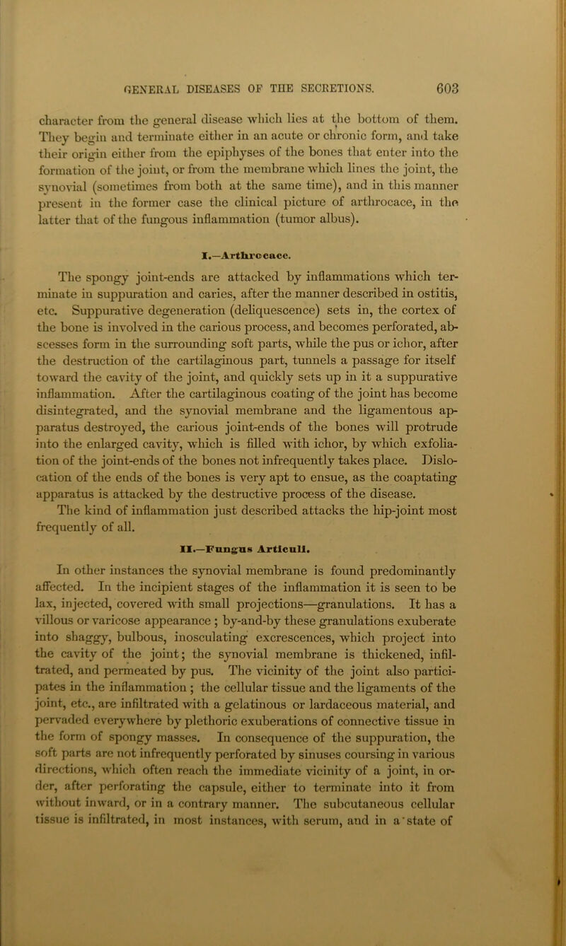 character from the general disease which lies at the bottom of them. They begin and terminate either in an acute or chronic form, and take their origin either from the epiphyses of the bones that enter into the formation of tlie joint, or from the membrane which lines the joint, the synodal (sometimes from both at the same time), and in this manner present in the former case the clinical picture of arthrocace, in the latter that of the fungous inflammation (tumor albus). I.—Artlii’ocace. The spongy joint-ends are attacked by inflammations which ter- minate in suppuration and caries, after the manner described in ostitis, etc. Suppui’ative degeneration (deliquescence) sets in, the cortex of the bone is involved in the carious process, and becomes perforated, ab- scesses form in the surrounding soft parts, while the pus or ichor, after the destruction of the cartilaginous part, tunnels a passage for itself toward the cavity of the joint, and quickly sets up in it a suppm-ative inflammation. After the cartilaginous coating of the joint has become disintegrated, and the synovial membrane and the ligamentous ap- paratus destroyed, the carious joint-ends of the bones will protrude into the enlarged cavity, which is filled with ichor, by which exfolia- tion of the joint-ends of the bones not infrequently takes place. Dislo- cation of the ends of the bones is very apt to ensue, as the coaptating apparatus is attacked by the destructive process of the disease. The kind of inflammation just described attacks the hip-joint most frequently of all. II.—Fnngns Artlcull. In other instances the synovial membrane is found predominantly affected. In the incipient stages of the inflammation it is seen to be lax, injected, covered with small projections—granulations. It has a villous or varicose appearance ; by-and-by these granulations exuberate into shaggy, bulbous, inosculating excrescences, which project into the cavity of the joint; the synovial membrane is thickened, infil- trated, and permeated by pus. The vicinity of the joint also partici- pates in the inflammation ; the cellular tissue and the ligaments of the joint, etc., are infiltrated with a gelatinous or lardaceous material, and pen’aded everywhere by plethoric exuberations of connective tissue in the form of spongy masses. In consequence of the suppuration, the soft parts are not infrequently perforated by sinuses corirsing in various directions, wliich often reach the immediate \ncinity of a joint, in or- der, after perforating the capsule, either to terminate into it from without inward, or in a contrary manner. The subcutaneous cellular tissue is infiltrated, in most instances, with serum, and in a'state of