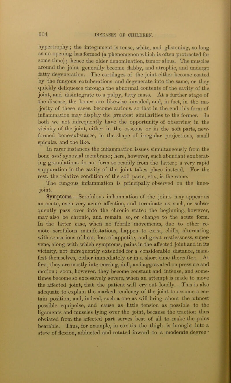 hypertrophy; the integument is tense, white, and glistening, so long as no opening has formed (a phenomenon which is often protracted for some time); hence the older denomination, tumor albus. The muscles around the joint generally become flabby, and atrophic, and undergo fatty degeneration. The cartilages of the joint either become coated by the fungous extuberations and degenerate into the same, or they quickly deliquesce through the abnormal contents of the cavity of the joint, and disintegrate to a pulpy, fattj'^ mass. At a further stage of the disease, the bones are likewise invaded, and, in fact, in the ma- jority of these cases, become carious, so that in the end this form of inflammation may display the greatest similarities to the former. In both we not infrequently have the opportunity of observing in the vicinity of the joint, either in the osseous or in the soft parts, new- formed bone-substance, in the shape of irregular projections, small spiculae, and the like. In rarer instances the inflammation issues simultaneously from the bone and synovial membrane; here, however, such abundant exuberat- ing granulations do not form so readily from the latter; a very rapid suppuration in the cavity of the joint takes place instead. For the rest, the relative condition of the soft parts, etc., is the same. The fungous inflammation is principally observed on the knee- joint. Symptoms.—Scrofulous inflammation of the joints may appear as an acute, even very acute affection, and terminate as such, or subse- quently pass over into the chronic state; the beginning, however, may also be chronic, and remain so, or change to the acute form. In the latter case, when no febrile movements, due to other re- mote scrofulous manifestations, happen to exist, chills, alternating with sensations of heat, loss of appetite, and great restlessness, super- vene, along wdth which symptoms, pains in the affected joint and in its vicinity, not infrequently extended for a considerable distance, mani- fest themselves, either immediately or in a short time thereafter. At first, they are mostly intercurring, dull, and aggravated on pressure and motion ; soon, however, they become constant and intense, and some- times become so excessively severe, when an attempt is made to move the affected joint, that the patient will cry out loudly. Tliis is also adequate to explain the marked tendency of the joint to assume a cer- tain position, and, indeed, such a one as will bring about the utmost possible equipoise, and cause as little tension as possible to the ligaments and muscles lying over the joint, because the traction thus obviated from the affected part serves best of all to make the pains bearable. Thus, for example, in coxitis the thigh is brought into a state of flexion, adducted and rotated inward to a moderate degree •