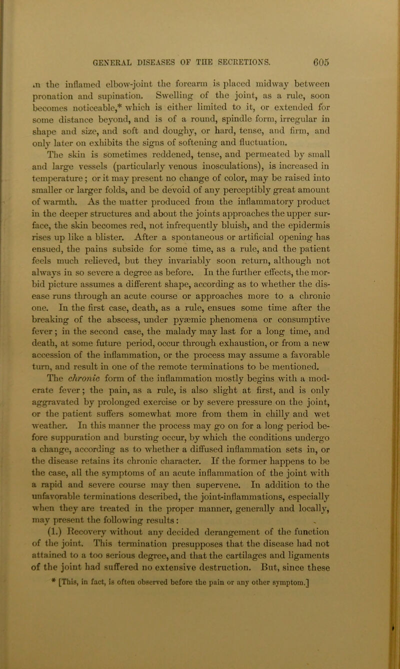 m the inflamed elbow-joint tlie forearm is placed midway between pronation and supination. Swelling of the joint, as a rule, soon becomes noticeable,* which is either limited to it, or extended for some distance beyond, and is of a round, spindle form, irregular in shape and size, and soft and doughy, or hard, tense, and firm, and only later on exhibits the signs of softening and fluctuation. The skin is sometimes reddened, tense, and permeated by small and large vessels (particularly venous inosculations), is increased in temperature; or it may present no change of color, may be raised into smaller or larger folds, and be devoid of any perceptibly great amount of warmth. As the matter produced from the inflammatory product in the deeper structures and about the joints approaches the upper sur- face, the skin becomes red, not infrequently bluish, and the epidermis rises up like a blister. After a spontaneous or artificial opening has ensued, the pains subside for some time, as a rule, and the patient feels much relieved, but they invariably soon return, although not always in so severe a degree as before. In the further effects, the mor- bid picture assumes a different shape, according as to whether the dis- ease runs through an acute coiu-se or approaches more to a chronic one. In the first case, death, as a rule, ensues some time after the breaking of the abscess, under pyaemic phenomena or consumptive fever; in the second case, the malady may last for a long time, and death, at some future period, occur through exhaustion, or from a new accession of the inflammation, or the process may assume a favorable turn, and result in one of the remote terminations to be mentioned. The chronic form of the inflammation mostly begins with a mod- erate fever; the pain, as a rule, is also slight at first, and is only aggravated by prolonged exercise or by severe pressure on the joint, or the patient suffers somewhat more from them in chilly and wet weather. In this manner the process may go on for a long period be- fore suppuration and bursting occur, by which the conditions undergo a change, according as to whether a diffused inflammation sets in, or the disease retains its chronic character. If the former happens to be the case, all the symptoms of an acute inflammation of the joint with a rapid and severe course may then supervene. In addition to the unfavorable terminations described, the joint-inflammations, especially when they are treated in the proper manner, generally and locally, may present the following results: (1.) Recovery without any decided derangement of the function of the joint. This termination presupposes that the disease had not attained to a too serious degree, and that the cartilages and ligaments of the joint had suffered no extensive destruction. But, since these * [This, in fact, is often observed before the pain or any other symptom.]