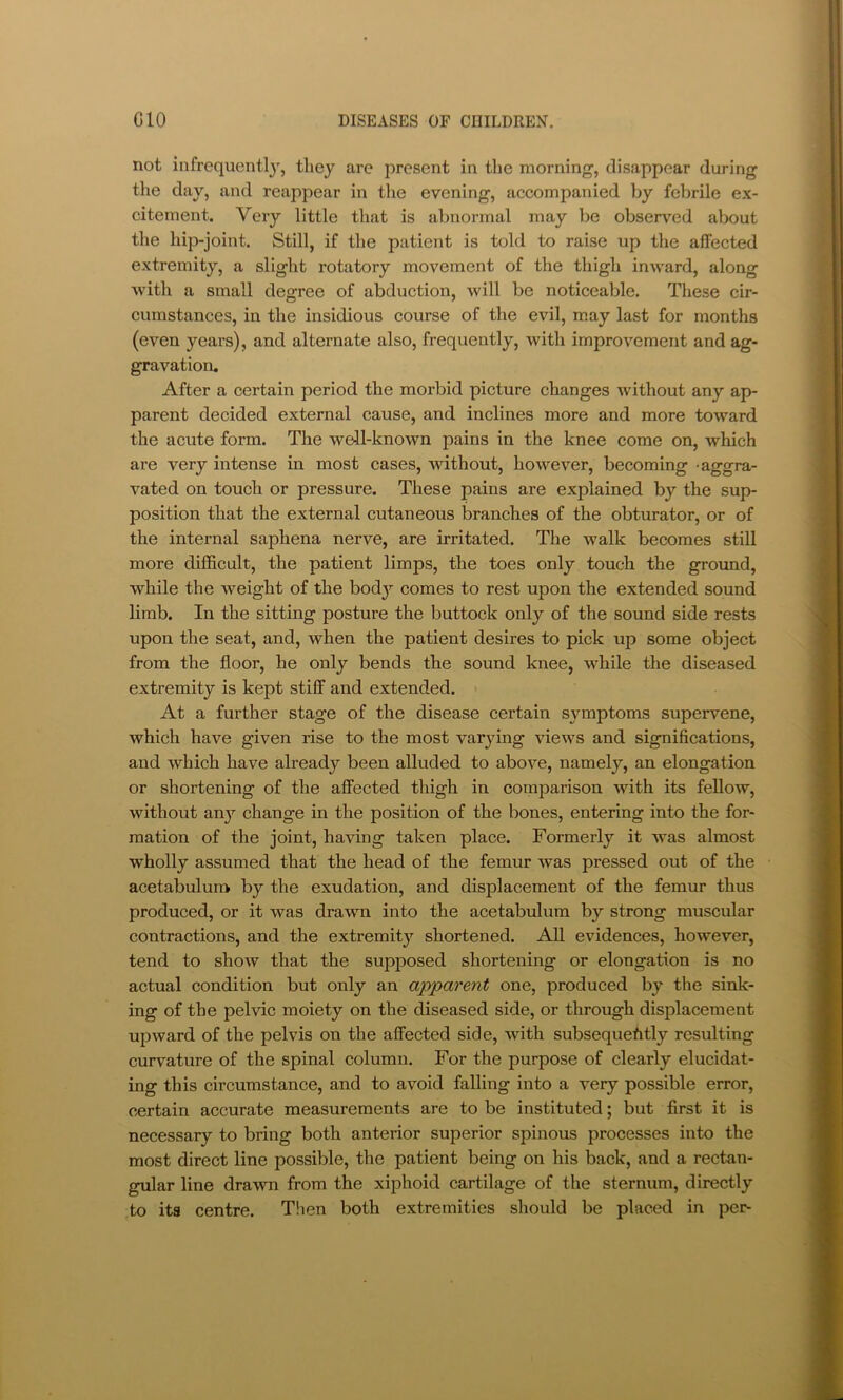 not infrequently, they are present in the morning, disappear during the day, and reappear in the evening, accompanied by febrile ex- citement. Very little that is abnormal may be observed about the hip-joint. Still, if the patient is told to raise up the affected extremity, a slight rotatory movement of the thigh inward, along with a small degree of abduction, will be noticeable. These cir- cumstances, in the insidious course of the evil, m.ay last for months (even years), and alternate also, frequently, with improvement and ag- gravation. After a certain period the morbid picture changes without any ap- parent decided external cause, and inclines more and more toward the acute form. The well-known pains in the knee come on, which are very intense in most cases, without, however, becoming -aggra- vated on touch or pressure. These pains are explained by the sup- position that the external cutaneous branches of the obturator, or of the internal saphena nerve, are irritated. The walk becomes still more difficult, the patient limps, the toes only touch the ground, while the weight of the bod}’- comes to rest upon the extended sound limb. In the sitting posture the buttock only of the sound side rests upon the seat, and, when the patient desires to pick up some object from the floor, he only bends the sound knee, while the diseased extremity is kept stiff and extended. At a further stage of the disease certain symptoms supervene, which have given rise to the most varying views and significations, and which have already been alluded to above, namely, an elongation or shortening of the affected thigh in comparison with its fellow, without any change in the position of the bones, entering into the for- mation of the joint, having taken place. Formerly it was almost wholly assumed that the head of the femur was pressed out of the acetabulum by the exudation, and displacement of the femur thus produced, or it was drawn into the acetabulum by strong muscular contractions, and the extremity shortened. All evidences, however, tend to show that the supposed shortening or elongation is no actual condition but only an apparent one, produced by the sink- ing of the pelvic moiety on the diseased side, or through displacement upward of the pelvis on the affected side, with subsequently resulting curvature of the spinal column. For the purpose of clearly elucidat- ing this circumstance, and to avoid falling into a very possible error, certain accurate measurements are to be instituted; but first it is necessary to bring both anterior superior spinous processes into the most direct line possible, the patient being on his back, and a rectan- gular line drawn from the xiphoid cartilage of the sternum, directly to its centre. Tlien both extremities should be placed in per-