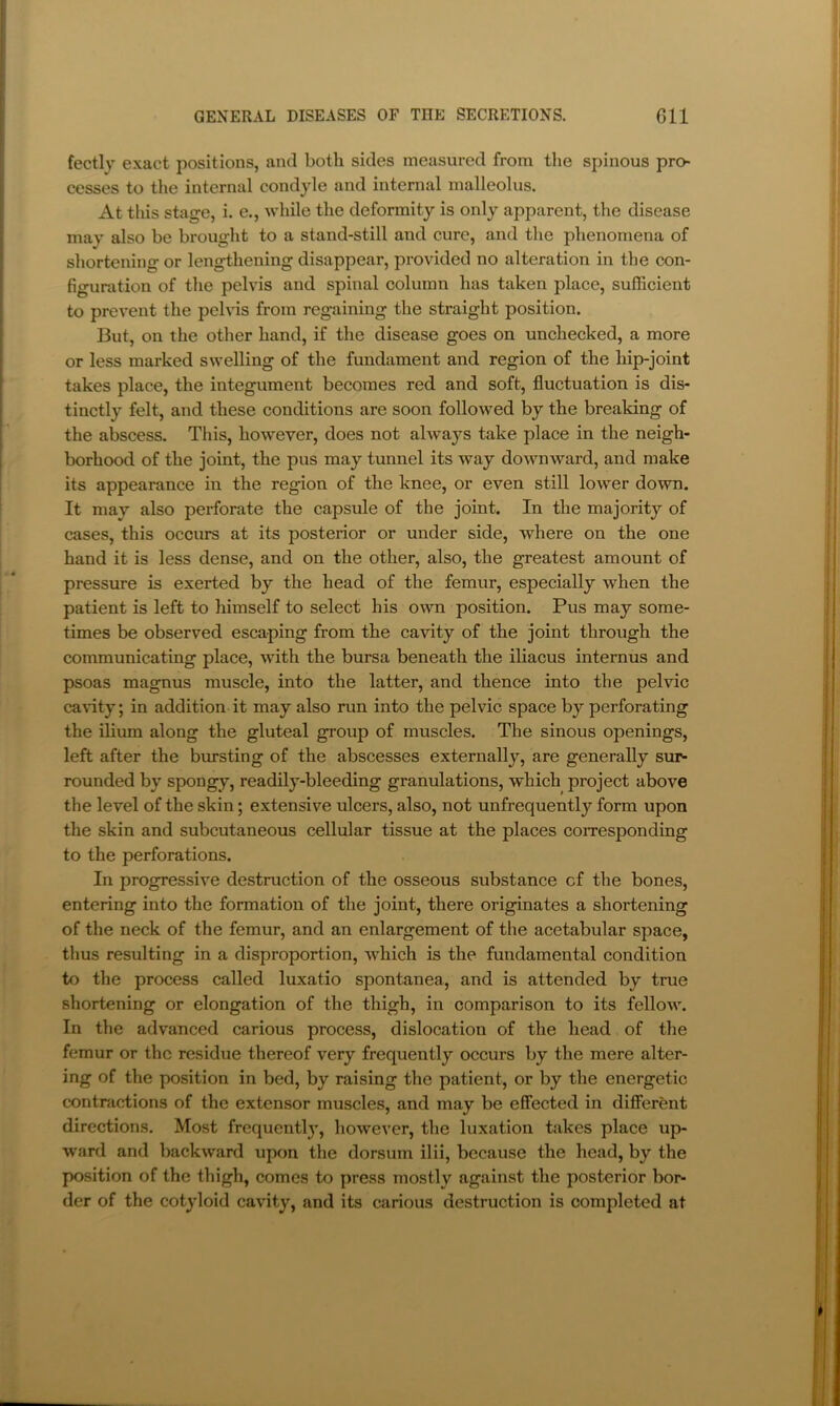 fectly exact positions, and both sides measured from the spinous pro- cesses to the internal condyle and internal malleolus. At tliis stage, i. e., while the deformity is only apparent, the disease may also be brought to a stand-still and cure, and the phenomena of shortening or leng-thening disappear, provided no alteration in the con- figuration of the pelvis and spinal column has taken place, sufficient to prevent the pelvis from regaining the straight position. But, on the other hand, if the disease goes on unchecked, a more or less marked swelling of the fundament and region of the hip-joint takes place, the integument becomes red and soft, fluctuation is dis- tinctly felt, and these conditions are soon followed by the breaking of the abscess. This, however, does not always take place in the neigh- borhood of the joint, the pus may tunnel its way downward, and make its appearance in the region of the knee, or even still lower down. It may also perforate the capsule of the joint. In the majority of cases, this occurs at its posterior or under side, where on the one hand it is less dense, and on the other, also, the greatest amount of pressure is exerted by the head of the femur, especially when the patient is left to himself to select his own position. Pus may some- times be observed escaping from the cavity of the joint through the communicating place, with the bursa beneath the iliacus internus and psoas magnus muscle, into the latter, and thence into the pelvic cavity; in addition it may also run into the pelvic space by perforating the ilium along the gluteal group of muscles. The sinous openings, left after the bursting of the abscesses externally, are generally sur- rounded by spongy, readily-bleeding granulations, which project above the level of the skin; extensive ulcers, also, not unfrequently form upon the skin and subcutaneous cellular tissue at the places corresponding to the perforations. In progressive destruction of the osseous substance cf the bones, entering into the formation of the joint, there originates a shortening of the neck of the femur, and an enlargement of the acetabular space, thus resulting in a disproportion, which is the fundamental condition to the process called luxatio spontanea, and is attended by true shortening or elongation of the thigh, in comparison to its fellow. In the advanced carious process, dislocation of the head of the femur or the residue thereof very frequently occurs by the mere alter- ing of the position in bed, by raising the patient, or by the energetic contractions of the extensor muscles, and may be effected in different directions. Most frequentl}’, however, the luxation takes place up- ward and backward upon the dorsum ilii, because the head, by the position of the thigh, comes to press mostly against the posterior bor- der of the cotyloid cavity, and its carious destruction is completed at