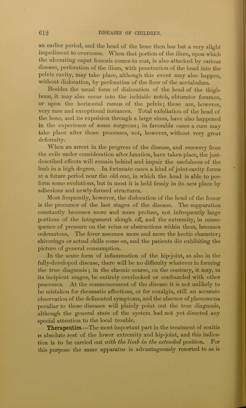 an earlier period, and the head of the bone then has but a very slight impediment to overcome. Wlien that portion of the ilium, upon which the ulcerating caput femoris comes to rest, is also attacked by carious disease, perforation of the ilium, with penetration of the head into the pelvic cavity, may take place, although this event may also happen, without dislocation, by perforation of the floor of the acetabulum. Besides the usual form of dislocation of the head of the thigh- bone, it may also occur into the ischiatic notch, obturator foramen, or upon the horizontal ramus of the pelvis; these are, however, very rare and exceptional instances. Total exfoliation of the head of the bone, and its expulsion through a large sinus, have also happened in the experience of some surgeons; in favorable cases a cure may take place after these processes, not, however, without very great deformity. When an arrest in the progress of the disease, and recovery from the evils under consideration after luxation, have taken place, the just- described effects will remain behind and impair the usefulness of the limb in a high degree. In fortunate cases a kind of joint-cavity forms at a future period near the old one, in which the head is able to per- form some evolutions, but in most it is held firmly in its new place by adhesions and newly-formed structures. Most frequently, however, the dislocation of the head of the femur is the precursor of the last stages of the disease. The suppmation constantly becomes more and more profuse, not infrequently large portions of the integument slough ofi*, and the extremity, in conse- quence of pressure on the veins or obstructions within them, becomes oedematous. The fever assumes more and more the hectic character; shiverings or actual chills come on, and the patients die exhibiting the picture of general consumption. In the acute form of inflammation of the hip-joint, as also in the fully-developed disease, there will be no difficulty whatever in forming the true diagnosis ; in the chronic course, on the contrary, it may, m its incipient stages, be entirely overlooked or confounded with other processes. At the commencement of the disease it is not unlikely to be mistaken for rheumatic afiFections, or for coxalgia, stiU an accurate observation of the delineated symptoms, and the absence of phenomena peculiar to those diseases will plainly point out the true diagnosis, although the general state of the system had not yet directed any special attention to the local trouble. Therapeutics.—The most important part in the treatment of coxitis IS absolute rest of the lower extremity and hip-joint, and this indica- tion is to be carried out with the limh in the extended position. For this purpose the same apparatus is advantageously resorted to as is