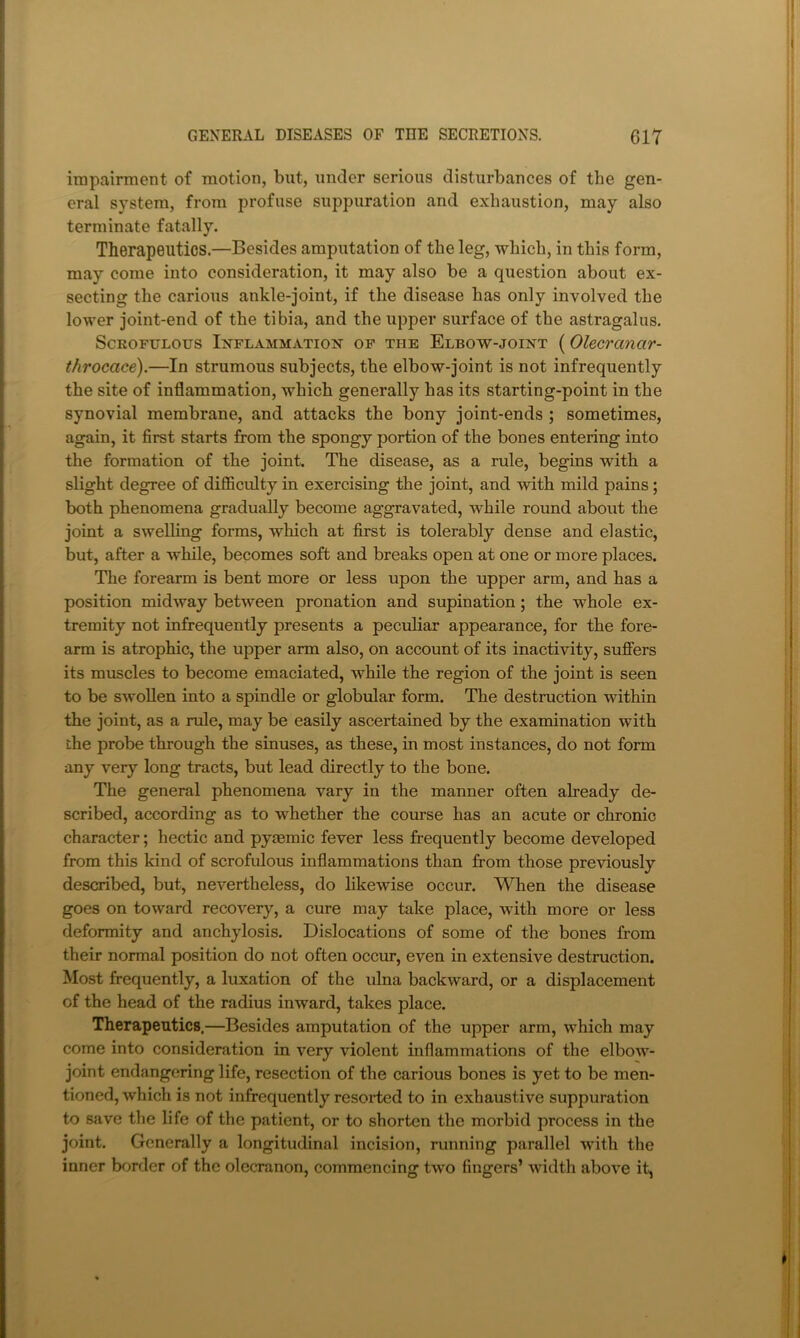 impairment of motion, but, under serious disturbances of the gen- eral system, from profuse suppuration and exhaustion, may also terminate fatally. Therapeutics.—Besides amputation of the leg, which, in this form, may come into consideration, it may also be a question about ex- secting the carious ankle-joint, if the disease has only involved the lower joint-end of the tibia, and the upper surface of the astragalus, ScKoruLous Inflammation of the Elbow-joint (Olecranar- throcace).—In strumous subjects, the elbow-joint is not infrequently the site of inflammation, which generally has its starting-point in the synovial membrane, and attacks the bony joint-ends ; sometimes, again, it first starts from the spongy portion of the bones entering into the formation of the joint. The disease, as a rule, begins with a slight degree of difficulty in exercising the joint, and with mild pains; both phenomena gradually become aggravated, while round about the joint a swelling forms, which at first is tolerably dense and elastic, but, after a while, becomes soft and breaks open at one or more places. The forearm is bent more or less upon the upper arm, and has a position midway between pronation and supination; the whole ex- tremity not infrequently presents a peculiar appearance, for the fore- arm is atrophic, the upper arm also, on account of its inactivity, suflers its muscles to become emaciated, while the region of the joint is seen to be swollen into a spindle or globular form. The destruction within the joint, as a rule, may be easily ascertained by the examination with the probe through the sinuses, as these, in most instances, do not form any very long tracts, but lead directly to the bone. The general phenomena vary in the manner often aheady de- scribed, according as to whether the course has an acute or chronic character; hectic and pyiemic fever less frequently become developed from this kind of scrofulous inflammations than from those previously described, but, nevertheless, do likewise occur. When the disease goes on toward recovery, a cure may take place, with more or less deformity and anchylosis. Dislocations of some of the bones from their normal position do not often occur, even in extensive destruction. Most frequently, a luxation of the ulna backward, or a displacement of the head of the radius inward, takes place. Therapeutics.—Besides amputation of the upper arm, which may come into consideration in very violent inflammations of the elbow- joint endangering life, resection of the carious bones is yet to be men- tioned, which is not infrequently resorted to in exhaustive suppuration to save the life of the patient, or to shorten the morbid process in the joint. Generally a longitudinal incision, running parallel with the inner border of the olecranon, commencing two fingers’ width above it,