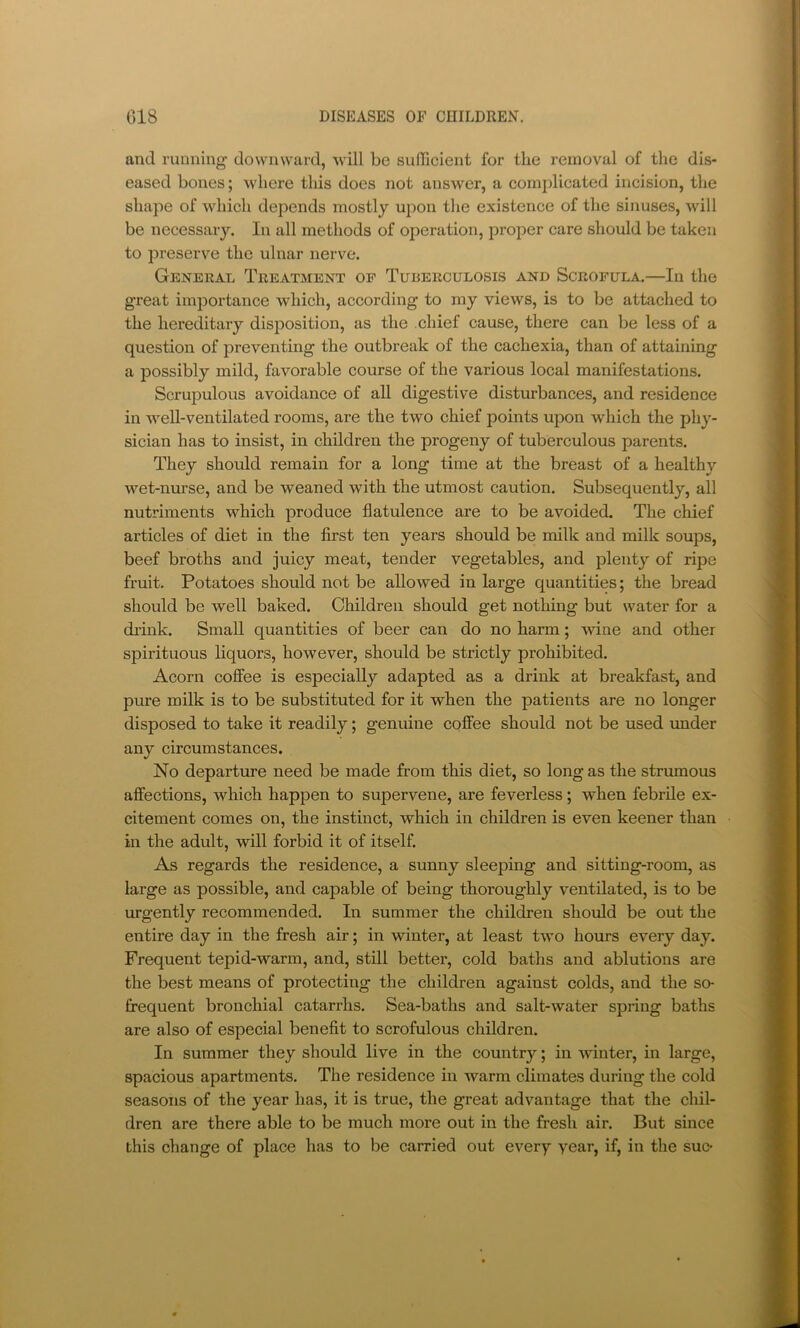 and running downward, will be sufTicient for the removal of the dis- eased bones; \vhere this does not answer, a complicated incision, the shape of which depends mostly upon the existence of the sinuses, will be necessary. In all methods of operation, proper care should be taken to preserve the ulnar nerve. Ge^teral Treatment op Tuberculosis and Scrofula.—In the great importance which, according to my views, is to be attached to the hereditary disposition, as the chief cause, there can be less of a question of preventing the outbreak of the cachexia, than of attaining a possibly mild, favorable course of the various local manifestations. Scrupulous avoidance of all digestive disturbances, and residence in well-ventilated rooms, are the two chief points ujDon which the phy- sician has to insist, in children the progeny of tuberculous parents. They should remain for a long time at the breast of a healthy wet-nurse, and be weaned with the utmost caution. Subsequently, all nutriments which produce flatulence are to be avoided. The chief articles of diet in the first ten years should be milk and milk soups, beef broths and juicy meat, tender vegetables, and plenty of ripe fruit. Potatoes should not be allowed in large quantities; the bread should be well baked. Children should get nothing but water for a di’ink. Small quantities of beer can do no harm; wine and other spirituous liquors, however, should be strictly prohibited. Acorn coffee is especially adapted as a drink at breakfast, and piue milk is to be substituted for it when the patients are no longer disposed to take it readily; genuine coffee should not be used under any circumstances. No departure need be made from this diet, so long as the strumous affections, which happen to supervene, are feverless; when febrile ex- citement comes on, the instinct, which in children is even keener than in the adult, will forbid it of itself. As regards the residence, a sunny sleeping and sitting-room, as large as possible, and capable of being thoroughly ventilated, is to be urgently recommended. In summer the children should be out the entire day in the fresh air; in winter, at least two hours every day. Frequent tepid-warm, and, still better, cold baths and ablutions are the best means of protecting the children against colds, and the so- frequent bronchial catarrhs. Sea-baths and salt-water spring baths are also of especial benefit to scrofulous children. In summer they should live in the country; in winter, in large, spacious apartments. The residence in warm climates during the cold seasons of the year has, it is true, the great advantage that the chil- dren are there able to be much more out in the fresh air. But since this change of place has to be carried out every year, if, in the sue*