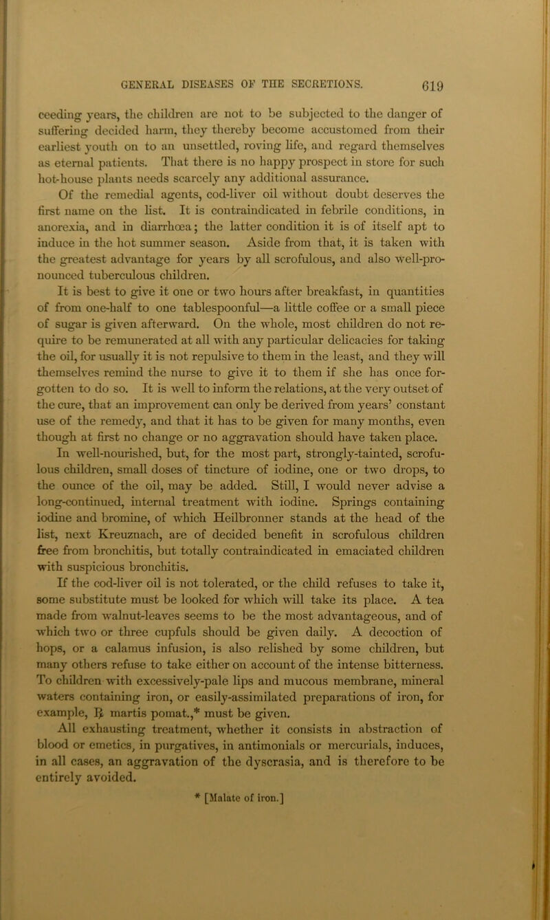ceeding years, the children are not to be subjected to the danger of suffering decided harm, they thereby become accustomed from their earliest youth on to an unsettled, roving life, and regard themselves as eternal patients. That there is no happy prospect in store for such hot-house plants needs scarcely any additional assurance. Of the remedial agents, cod-liver oil without doubt deserves the first name on the list. It is contraindicated in febrile conditions, in anorexia, and in diarrhoea; the latter condition it is of itself apt to induce in the hot summer season. Aside from that, it is taken with the greatest advantage for years by all scrofulous, and also well-pro- nounced tuberculous children. It is best to give it one or two hours after breakfast, in quantities of from one-half to one tablespoonful—a little coffee or a small piece of sugar is given afterward. On the whole, most children do not re- quire to be remunerated at all with any particular delicacies for taking the oil, for usually it is not repulsive to them in the least, and they will themselves remind the nurse to give it to them if she has once for- gotten to do so. It is -well to inform the relations, at the very outset of the cure, that an improvement can only be derived from years’ constant use of the remedy, and that it has to be given for many months, even though at first no change or no aggravation should have taken place. In well-nourished, but, for the most part, strongly-tainted, scrofu- lous children, small doses of tincture of iodine, one or two drops, to the ounce of the oil, may be added. Still, I would never advise a long-continued, internal treatment with iodine. Springs containing iodine and bromine, of which Heilbronner stands at the head of the list, next Kreuznach, are of decided benefit in scrofulous children free from bronchitis, but totally contraindicated in emaciated children with suspicious bronchitis. If the cod-liver oil is not tolerated, or the cliild refuses to take it, some substitute must be looked for which will take its place. A tea made from w’alnut-leaves seems to be the most advantageous, and of which two or three cupfuls should be given daily. A decoction of hops, or a calamus infusion, is also relished by some children, but many others refuse to take either on account of the intense bitterness. To children with excessively-pale lips and mucous membrane, mineral waters containing iron, or easily-assimilated preparations of iron, for example, martis pomat.,* must be given. All exhausting treatment, whether it consists in abstraction of blood or emetics, in purgatives, in antimonials or mercurials, induces, in all cases, an aggravation of the dyscrasia, and is therefore to be entirely avoided. * [Malate of iron.]