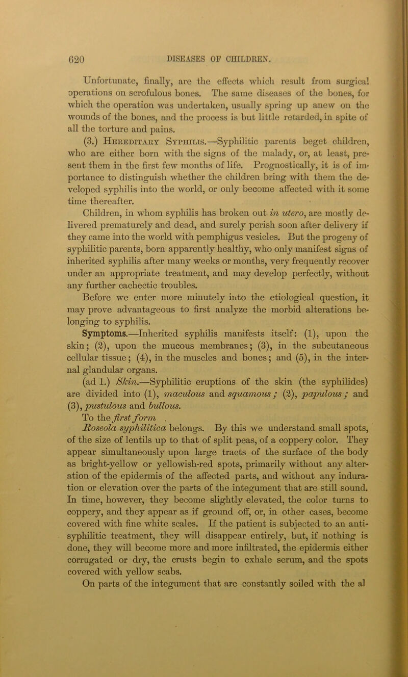 Unfortunate, finally, are the effects which result from surgical operations on scrofulous bones. The same diseases of the bones, for which the operation was undertaken, usually spring up anew on the wounds of the bones, and the process is but little retarded, in spite of all the torture and pains. (3.) Hereditary Syphilis.—Syphilitic parents beget children, who are either born with the signs of the malady, or, at least, pre- sent them in the first few months of life. Prognostically, it is of im- portance to distinguish whether the children bring with them the de- veloped syphilis into the world, or only become affected with it some time thereafter. Children, in whom syphilis has broken out in utero^ are mostly de- livered prematurely and dead, and surely perish soon after delivery if they came into the world with pemphigus vesicles. But the progeny of s}^hilitic parents, born apparently healthy, who only manifest signs of inherited syphilis after many weeks or months, very frequently recover under an appropriate treatment, and may develop perfectly, without any further cachectic troubles. Before we enter more minutely into the etiological question, it may prove advantageous to first analyze the morbid alterations be- longing to syphilis. Symptoms.—Inherited syphilis manifests itself: (1), upon the skin; (2), upon the mucous membranes; (3), in the subcutaneous cellular tissue; (4), in the muscles and bones; and (5), in the inter- nal glandular organs. (ad 1.) Skin.—Syphihtic eruptions of the skin (the syphilides) are divided into (1), maculous axidi squamous^ (2), papulous; and (Z), pustulous and bullous. To the first form . Roseola syphilitica belongs. By this we understand small spots, of the size of lentils up to that of split peas, of a coppery color. They appear simultaneously upon large tracts of the surface of the body as bright-yellow or yellowish-red spots, primarily without any alter- ation of the epidermis of the affected parts, and without any indura- tion or elevation over the parts of the integument that are still sound. In time, however, they become slightly elevated, the color turns to coppery, and they appear as if ground off, or, in other cases, become covered with fine white scales. If the patient is subjected to an anti- syphihtic treatment, they will disappear entirely, but, if nothing is done, they will become more and more infiltrated, the epidermis either corrugated or dry, the crusts begin to exhale serum, and the spots covered with yellow scabs. On parts of the integument that are constantly soiled with the al