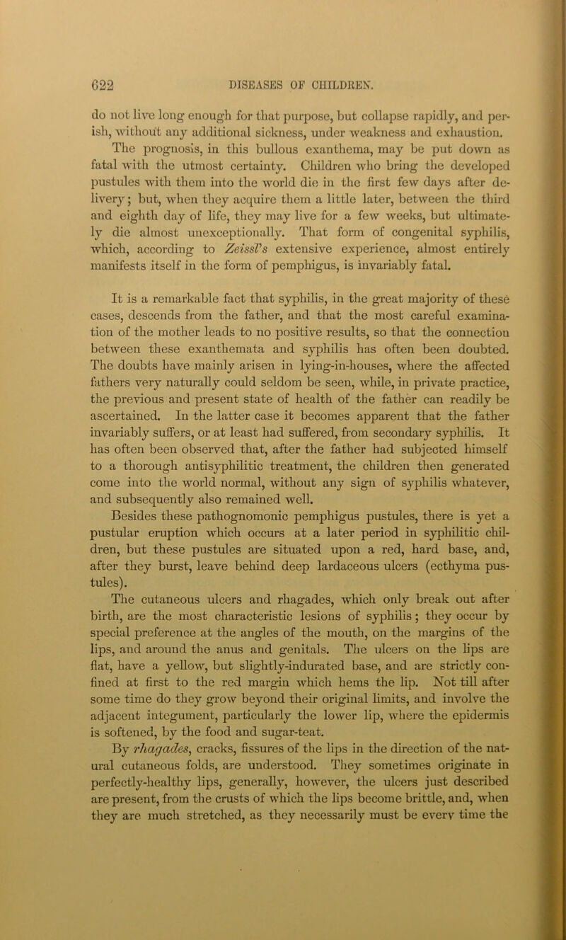 do not live long enough for that purpose, but collapse rapidly, and per- ish, without any additional sickness, under weakness and exhaustion. The prognosis, in this bullous exanthema, may be put down as fatal with the utmost certainty. Children who bring the develo]Ded pustules with them into the world die in the first few days after de- livery ; but, when they acquire them a little later, between the third and eighth day of life, they may live for a few weeks, but ultimate- ly die almost unexceptionally. That form of congenital syphilis, which, according to ZeissVs extensive experience, almost entirely manifests itself in the form of pemphigus, is invariably fatal. It is a remarkable fact that syphilis, in the great majority of these cases, descends from the father, and that the most careful examina- tion of the mother leads to no positive results, so that the connection between these exanthemata and syphilis has often been doubted. The doubts have mainly arisen in lying-in-houses, where the affected fathers very naturally could seldom be seen, while, in private practice, the previous and present state of health of the father can readily be ascertained. In the latter case it becomes apparent that the father invariably suffers, or at least had suffered, fi'om secondary syphilis. It has often been observed that, after the father had subjected himself to a thorough antisyphilitic treatment, the children then generated come into the world normal, without any sign of syphilis whatever, and subsequently also remained well. Besides these pathognomonic pemphigus pustules, there is yet a pustular eruption which occurs at a later period in syphilitic chil- dren, but these pustules are situated upon a red, hard base, and, after they burst, leave behind deep lardaceous ulcers (ecthyma pus- tules). The cutaneous ulcers and rhagades, which only break out after birth, are the most characteristic lesions of syphilis; they occur by special preference at the angles of the mouth, on the margins of the lips, and around the anus and genitals. The ulcers on the lips are flat, have a yellow, but slightly-indurated base, and are strictly con- fined at first to the red margin which hems the lip. Not till after some time do they grow beyond their original limits, and involve the adjacent integument, particularly the lower lip, where the epidermis is softened, by the food and sugar-teat. By rhagades^ cracks, fissures of the lips in the direction of the nat- ural cutaneous folds, are understood. Tliey sometimes originate in perfectly-healthy lips, generally, however, the ulcers just described are present, from the crusts of which the lips become brittle, and, when they are much stretched, as they necessarily must be every time the