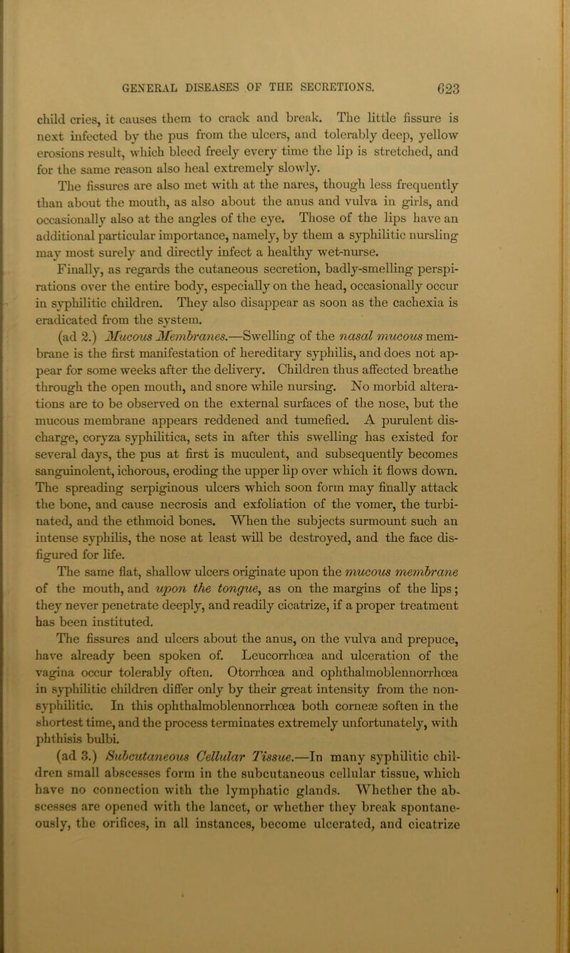child cries, it causes them to crack and break. The little fissure is next infected by the pus from the ulcers, and tolerably deep, yellow erosions result, which bleed freely every time the lip is stretched, and for the same reason also heal extremely slowly. The fissures are also met with at the nares, though less frequently than about the mouth, as also about the anus and vulva in girls, and occasionally also at the angles of the eye. Those of the lips have an additional particular importance, namely, by them a syphilitic nursling may most surely and directly infect a healthy wet-mu’se. Finally, as regards the cutaneous secretion, badly-smelling perspi- rations over the entire body, especially on the head, occasionally occur in syphilitic children. They also disappear as soon as the cachexia is eradicated from the system. (ad 2.) Mucous Memh'anes.—Swelling of the nasal mucous mem- brane is the first manifestation of hereditary syphilis, and does not ap- pear for some weeks after the delivery. Children thus afiFected breathe through the open mouth, and snore while nursing. No morbid altera- tions are to be observed on the external surfaces of the nose, but the mucous membrane appears reddened and tumefied. A purulent dis- charge, coryza syphilitica, sets in after this swelling has existed for several days, the pus at first is muculent, and subsequently becomes sanguinolent, ichorous, eroding the upper lip over which it flows down. The spreading serpiginous ulcers which soon form may finally attack the bone, and cause necrosis and exfoliation of the vomer, the turbi- nated, and the ethmoid bones. When the subjects surmount such an intense syphilis, the nose at least will be destroyed, and the face dis- figured for life. The same flat, shallow ulcers originate upon the mucous membrane of the mouth, and upon the tongue^ as on the margins of the lips; they never penetrate deeply, and readily cicatrize, if a proper treatment has been instituted. The fissm’es and ulcers about the anus, on the vulva and prepuce, have already been spoken of. Leucorrhoea and ulceration of the vagina occur tolerably often. Otorrhoea and ophthalmoblennorrhoea in syphilitic children differ only by their great intensity from the non- syphilitic. In this ophthalmoblennorrhoea both corneoe soften in the shortest time, and the process terminates extremely unfortunately, with phthisis biflbi. (ad 3.) Subcutaneous Cellular Tissue.—In many syphilitic chil- dren small abscesses form in the subcutaneous cellular tissue, which have no connection with the lymphatic glands. Whether the ab- scesses are opened with the lancet, or whether they break spontane- ously, the orifices, in all instances, become ulcerated, and cicatrize