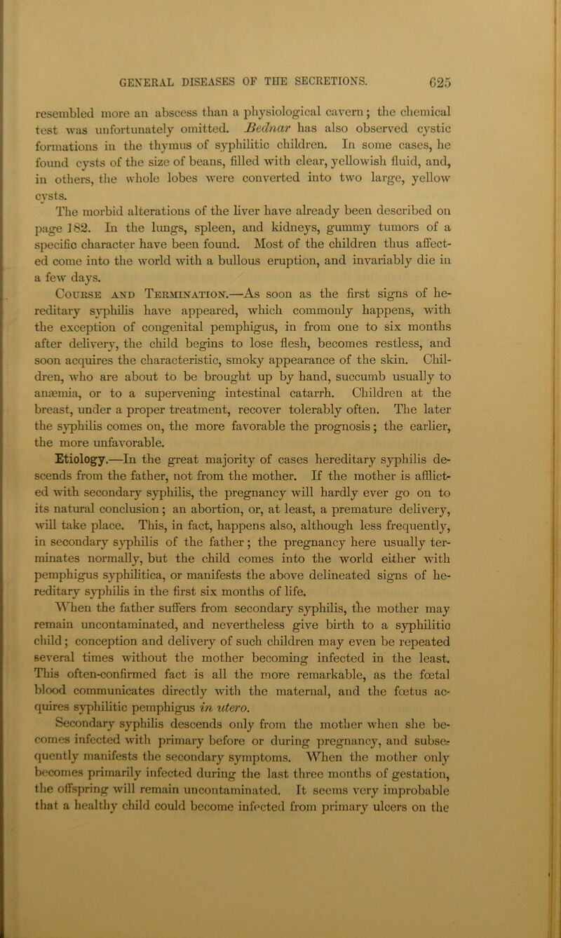resembled more an abscess than a physiological cavern; the chemical test was unfortunately omitted. JSednar has also observed cystic formations in the thymus of syphilitic children. In some cases, he found cysts of the size of beans, filled with clear, yellowish fluid, and, in others, the whole lobes were converted into two large, yellow cysts. The morbid alterations of the liver have already been described on page 182. In the lungs, spleen, and kidneys, gummy tumors of a specific character have been found. Most of the children thus affect- ed come into the world with a bullous eruption, and invariably die in a few days. CoTJESE AND TEKinNATiON.—As soon as the first signs of he- reditary s}pliilis have appeared, which commonly happens, with the exception of congenital pemphigus, in from one to six months after delivery, the child begins to lose flesh, becomes restless, and soon acquires the characteristic, smoky appearance of the skin. Chil- dren, Avho are about to be brought up by hand, succumb usually to anmmia, or to a supervening intestinal catarrh. Children at the breast, under a proper treatment, recover tolerably often. The later the syphilis comes on, the more favorable the prognosis; the earlier, the more unfavorable. Etiology.—In the great majority of cases hereditary syphilis de- scends from the father, not from the mother. If the mother is afilict- ed with secondary syphilis, the pregnancy will hardly ever go on to its natural conclusion; an abortion, or, at least, a premature delivery, will take place. This, in fact, happens also, although less frequently, in secondary s}q)hilis of the father; the pregnancy here usually ter- minates normally, but the child comes into the world either with pemphigus syphilitica, or manifests the above delineated signs of he- reditary syphilis in the first six months of life. Mhen the father suffers from secondary syphilis, tlie mother may remain uncontaminated, and nevertheless give birth to a syphilitic child; conception and delivery of such children may even be repeated several times without the mother becoming infected in the least. Tills often-confirmed fact is all the more remarkable, as the foetal blood communicates directly with the maternal, and the foetus ac- quires syphilitic pemphigus in utero. Secondary syphilis descends only from the mother when she be- comes infected with primary before or during pregnancy, and subse? quently manifests the secondary symptoms. When the mother only becomes primarily infected during the last three months of gestation, the offspring will remain uncontaminated. It seems very improbable that a healthy child could become infected from primary ulcers on the