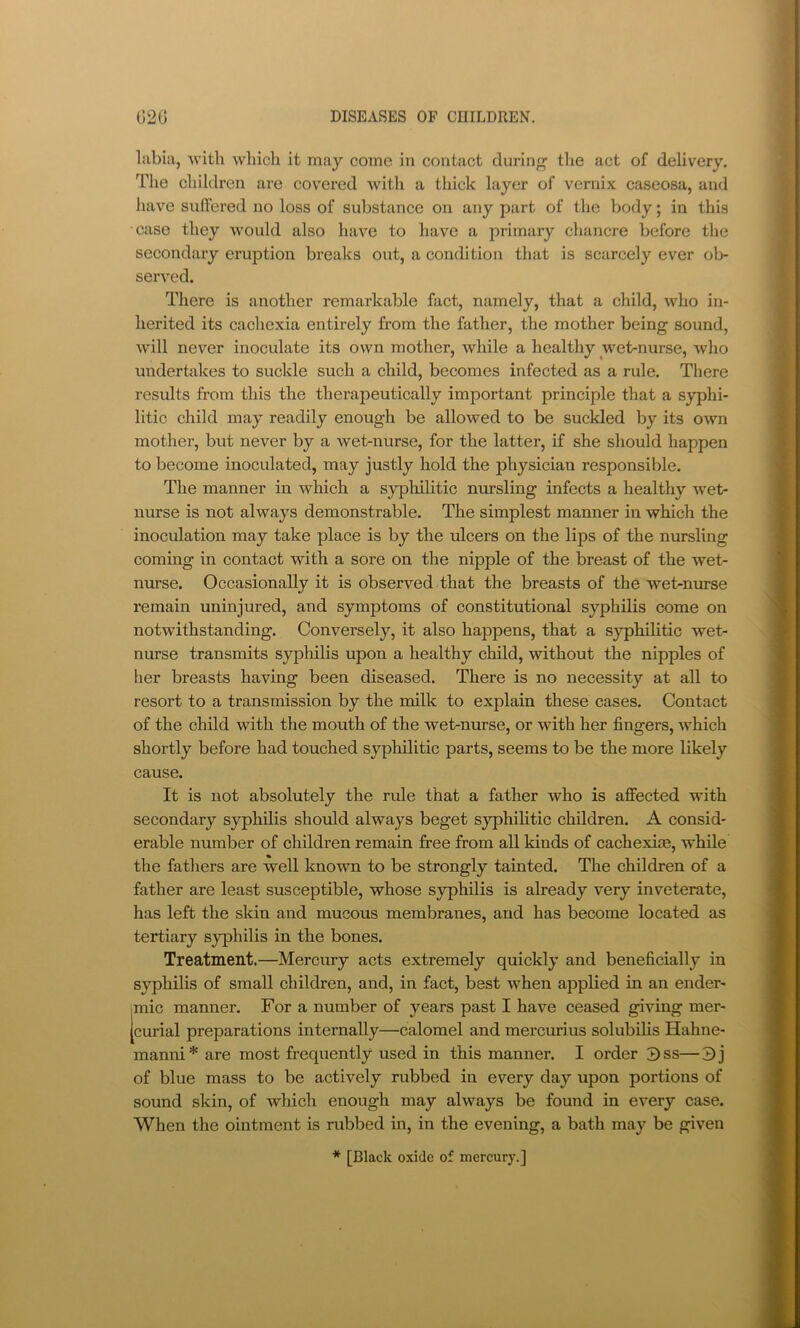 labia, Avith which it may come in contact during the act of delivery. The children are covered with a thick layer of vernix caseosa, and liave suffered no loss of substance on any part of the body; in this case they would also have to have a primary chancre before the secondary eruption breaks out, a condition that is scarcely ever ob- served. There is another remarkable fact, namely, that a child, who in- herited its cachexia entirely from the father, the mother being sound, will never inoculate its own mother, while a healthy wet-nurse, who undertakes to suckle such a child, becomes infected as a rule. There results from this the therapeutically important principle that a syphi- litic child may readily enough be allowed to be suckled by its own mother, but never by a wet-nurse, for the latter, if she should happen to become inoculated, may justly hold the physician responsible. The manner in which a syphilitic nursling infects a healthy wet- nurse is not always demonstrable. The simplest manner in which the inoculation may take place is by the ulcers on the lips of the nursling coming in contact with a sore on the nipple of the breast of the wet- mn-se. Occasionally it is observed that the breasts of the wet-nurse remain uninjured, and symptoms of constitutional syphilis come on notwithstanding. Conversely, it also happens, that a syphilitic wet- nurse transmits syphilis upon a healthy child, without the nipples of her breasts having been diseased. There is no necessity at all to resort to a transmission by the milk to explain these cases. Contact of the child with the mouth of the wet-nurse, or with her fingers, which shortly before had touched syphilitic parts, seems to be the more likely cause. It is not absolutely the rule that a father who is affected with secondary syphilis should always beget syphilitic children. A consid- erable number of children remain free from all kinds of cachexim, while the fathers are well known to be strongly tainted. The children of a father are least susceptible, whose syphilis is already very inveterate, has left the skin and mucous membranes, and has become located as tertiary S3philis in the bones. Treatment.—Mercury acts extremely quickly and beneficially in syphilis of small children, and, in fact, best when applied in an ender- mic manner. For a number of years past I have ceased giving mer- [curial preparations internally—calomel and mercurius solubilis Hahne- manni* are most frequently used in this manner. I order 3ss—3j of blue mass to be actively rubbed in every day upon portions of sound skin, of which enough may always be found in every case. When the ointment is rubbed in, in the evening, a bath may be given * [Black oxide of mercury.]
