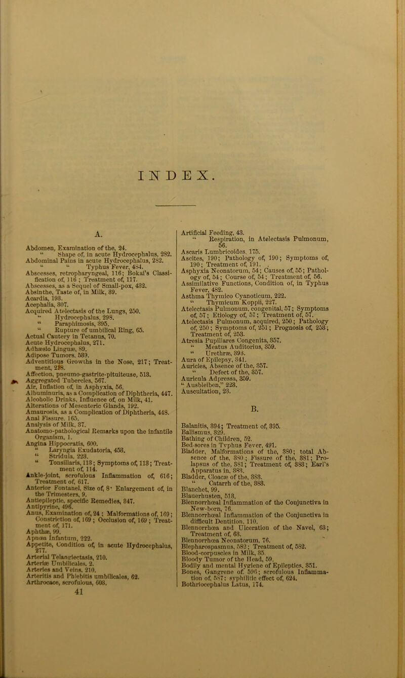 I D E X A. Abdomen, Examination of the, 24. “ Shape of, In acute Hydrocephalus, 282, Abdominal Pains in acute Hydrocephalus, 282, “ Typhus Fever, 434. Abscesses, retropharyngeal, 116; Bokai's Classi- fication of, 116 ; Treatment of, 117. Abscesses, as a Sequel of Small-pox, 432. Absinthe, Taste of, in Milk, 39. Acardia, 193. Acephalia, 807. Acquired Atelectasis of the Lungs, 250. Hydrocephalus, 293. “ Paraphimosis, 395. “ Bupture of umbilical Bing, 65. Actual Cautery in Tetanus, 70. Acute Hydrocephalus, 271. Adhsesio Linguae, 89. Adipose Tumors, 589. Adventitious Growths in the Nose, 217; Treat- ment, 2i8. Aflfection, pnenmo-gastrite-pitniteuse, 513. Aggregated Tubercles, 567. Air, Infiation of in Asphyxia, 56. Albuminuria, as a Complication of Diphtheria, 447. Alcoholic Drinks. Influence of on Milk, 41. Alterations of Mesenteric Ghmds, 192. Amaurosis, as a Complication of Diphtheria, 448. Anal Fissure. 165. Analysis of .Milk, 87. Anatomo-pathological Bemarks upon the infantile Organism. 1. Angina Hippocratis, 600. “ Laryngia Exudatoria, 453. “ Stridula. 223. “ Tonsillaris, 113; Symptoms of 118; Treat- ment of 114. Ankle-joint, scrofulona Inflammation of 616; Treatment of 617. Anterior Fontanef Size of 8* Enlargement of, in the Trimesters, 9. Autiepileptic, spedfic Bemedies, 847. Antipyrine, 496. Anus, Examination of 24 ; Malformations of 169; Constriction of 169 ; Occlusion of 169 ; Treat- ment of 171. Aphttue, 99. Apnoea Infantum, 222. Apatite, Condition of In acute Hydrocephalus, Arterial Telansriectasis, 210. Arteriae Umbllic.’iles. 2. Arteries and Veins. 210. Arteritis and Phlebitis umbllicales, 62. Arthrocace, scrofulous, 603. 41 Artificial Feeding, 43. “ Eespiration, in Atelectasis Pulmonum, 56. Ascaris Lumbricoldes. 175. Ascites, 190; Pathology of 190; Symptoms of 190; Treatment of 191. , Asphyxia Neonatorum, 54; Causes of 55; Pathol- ogy of 54; Course of 54; Treatment of 56. Assimilative Functions, Condition of in Typhus Fever, 482. Asthma Thymico Cyanoticum, 222. “ Thymicum Koppii, 227. Atelectasis Pulmonum. congenital, 57; Symptoms of 57; Etiology of 57; Treatment of 57. Atelectasis Pulmonum, acquired, 250; Pathology of 250; Symptoms of 251; Prognosis of 2^; Treatment of 253. Atresia Pupillares Congenita, 357. “ Meatus Auditorius, 359. “ Urethrae, 393. Aura of Epilepsy, 841. Auricles, Absence of the, 857. “ Defect of the, 857. Auricula Adpressa, 359. “ Ausbleiben, 228. Auscultation, 23. B. Balanitis, 394; Treatment of 395. Ballismus, 820. Bathing of Children. 52. Bed-sores in Tvphus Fever, 491. Bladder, Malformations of the, 380; total Ab- sence of the. 880 ; Fissure of the, 381; Pro- lapsus of the, 881; Treatment of 888; Earl’s Apparatus in, 883. Bladder, Cloacae of the. 888. “ Catarrh of the, 888. Blanchet, 99. Blauerhusten, 518. Blennorrhceal Inflammation of the Conjunctiva in New-born, 76. Blennorrhceal Inflammation of the Copjunctlva in difficult Dentition. 110. Blennorrhoea and Ulceration of the Navel, 63; Treatment of 68. Blennorrhcea Neonatorum. 76. Blepharospasmus. .582; Treatment of 532. Blood-corpuscles in Milk, 85. Bloody Tumor of the Head, 59. Bodily and mental Hyirieno of Epileptics. 8.51. Bones, Gangrene of 596; scrofiilous Inflamma- tion of .5.S7; syphilitic effect of 624. Bothriocephalus Lutus, 174.