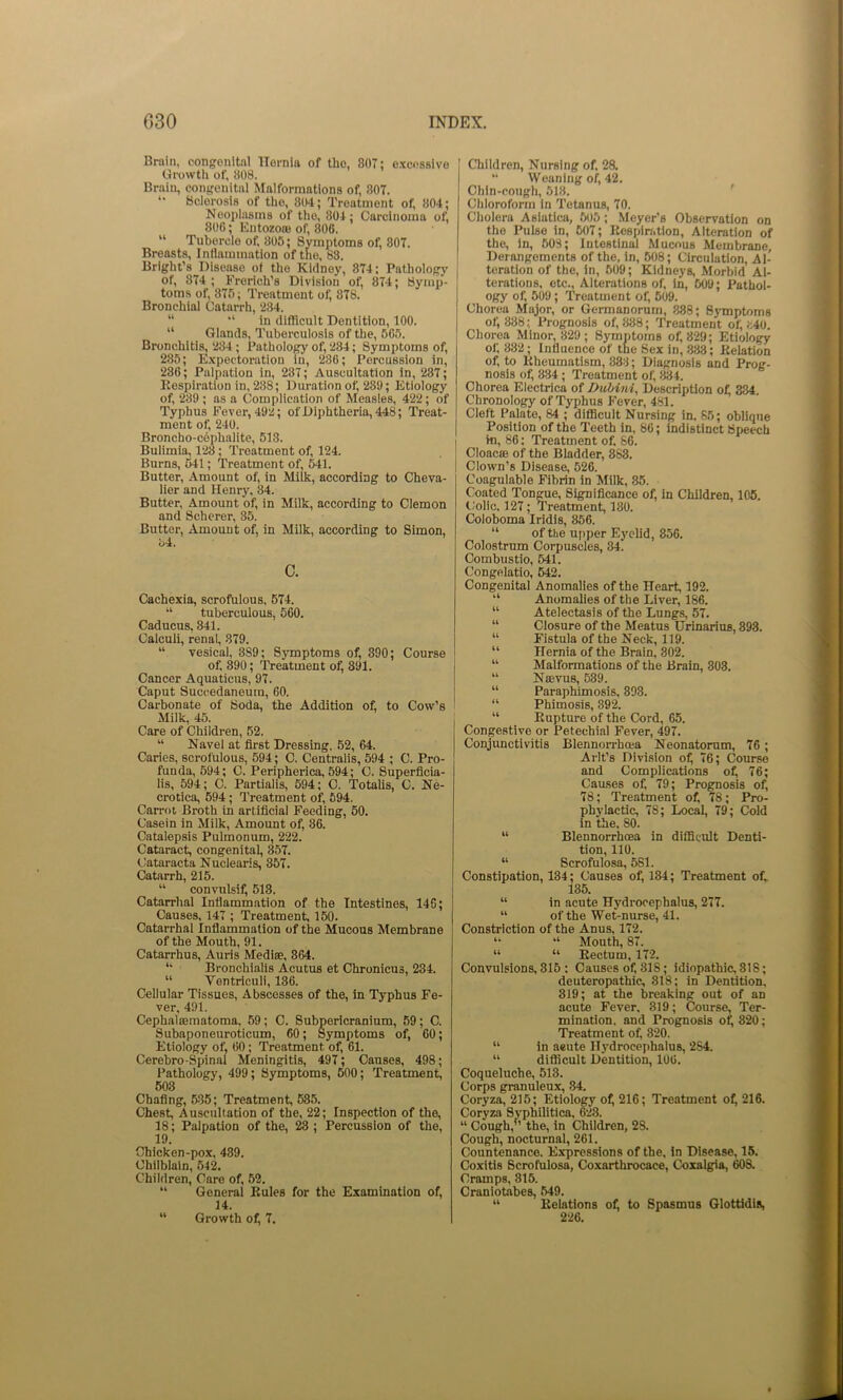 Brain, congenital Hernia of the, 807: e.xcoSBivo Growth of, 808. Brain, congenital ^lalforraatlons of, 807. *• Sclerosis of the, 804; Treatment of, 804; Neoplasms of the, 804; Carcinoma of, 806; Entozoffl of, 806. “ Tubercle of. 805; Symptoms of, 807. Breasts, Inflammation of the, 83. Bright’s Disease of the Kidney, 874; Pathology of, 874 ; Frorich’s Division of, 874; Symp- toms of, 875; Treatment of, 878. Bronchial Catarrh, 234. “ “ in difficult Dentition, 100. “ Glands, Tuberculosis of the, 565. Bronchitis, 284; Pathology of, 284; Symptoms of, 285; E.xpectoratlon in, 286; Percussion in, 286; Palpation in, 237; Auscultation in, 287; Eespiration in, 238; Duration of, 289; Etiology of, 239 ; as a Complication of Measles, 422; of Typhus Fever, 492; of Diphtheria, 448; Treat- ment of, 240. Broncho-cophalite, 513. Bulimia, 128; Treatment of, 124. Burns, 541; Treatment of, 541. Butter, Amount of, in Milk, according to Cheva- lier and Henry, 34. Butter, Amount of, in Milk, according to demon and Scherer, 35. Butter, Amount of, in Milk, according to Simon, l>4. c. Cachexia, scrofulous, 574. “ tuberculous, 560. Caducus, 841. Calculi, renal, 879. “ vesical, 389; Symptoms of, 390; Course of. 390; Treatment of, 891. Cancer Aquaticus, 97. Caput Succedaneum, 60. Carbonate of Soda, the Addition of, to Cow’s Milk, 45. Care of Children, 52. “ Navel at first Dressing. 52, 64. Caries, scrofulous, 594; C. Centralis, 594 ; C. Pro- funda, 594; C. Peripherica, 594; C. Superficia- lis, 594; C. Partialis, 594; C. Totalis, C. Ne- crotica, 594; Treatment of, 594. Carrot Broth in artificial Feeding, 60. Casein in Milk, Amount of, 86. Catalepsis Pulmonum, 222. Cataract, congenital, 857. Cataraeta Nuclearis, 357. Catarrh, 215. “ convulsif, 513. Catarrhal Inflammation of the Intestines, 146; Causes, 147 ; Treatment, 150. Catarrhal Inflammation of the Mucous Membrane of the Mouth, 91. Catarrhus, Auris Medise, 864. *' Bronchialis Acutus et Chronicus, 284. “ Vontriculi, 136. Cellular Tissues, Abscesses of the, in Typhus Fe- ver, 491. Cephalcematoma, 59; C. Subpericranium, 59; C. Subaponeuroticum, 60; Symptoms of, 60; Etiology of. 60; Treatment of, 61. Cerebro-Spinal Meningitis, 497; Causes, 498; Pathology, 499; Symptoms, 500; Treatment, 603 Chafing, 5-35; Treatment, 585. Chest, Auscultation of the, 22; Inspection of the, 18; Palpation of the, ^ ; Percussion of the, 19. Chicken-pox, 489. Chilblain, 542. Children, Care of, 52. “ General Rules for the Examination of, 14. “ Growth of, 7. Children, Nursing of, 28. “ Weaning of, 42, Chin-cough, 618. ' Chloroform in Tetanus, 70. Cliolera Aslatica, 505; Meyer’s Observation on the Pulse in, 607; Respiriition, Alteration of the, in, 508; Intestinal Mucous Membrane, Derangements of the, in, 608; Circulation, Al- teration of the, in, 609; Kidneys, Morbid Al- terations, etc.. Alterations of, in, 509; Pathol- ogy of, 509; Treatment of, 609. Chorea Major, or Germanorum, 888; SjTnptoms of, 888; Prognosis of, 888; Treatment of, fc40. Chorea Minor, 329 ; Symptoms of, 829; Etiology of, 882; Influence of the Sex in, 833; Relation of, to Rheumatism, 888; Diagnosis and Prog- nosis of, 334 ; Treatment of, 834. Chorea Electrica of Duhini, Description o^ 334. Chronology of Typhus Fever, 481. Cleft Palate, 84 ; diflBcult Nursing in. 85; oblique Position of the Teeth in, 86; indistinct Speech in, 86: Treatment of. 86. Cloacoe of the Bladder, 888. Clown’s Disease, 526. Coagulable Fibrin in Milk, 85. Coated Tongue, Significance of, in Children, 105. tlolic, 127; Treatment, 180. Coloboma Iridls, 856. “ of the ujtper Eyelid, 856. Colostrum Corpuscles, 34. Combustio, 541. Congelatlo, 642. Congenital Anomalies of the Heart, 192. “ Anomalies of the Liver, 186. “ Atelectasis of the Lungs, 57. “ Closure of the Meatus Urinarius, 393. “ Fistula of the Neck, 119. “ Hernia of the Brain, 302. “ Malformations of the Brain, 303. “ Naevus, 539. “ Paraphimosis, 893. “ Phimosis, 392. “ Rupture of the Cord, 65. Congestive or Petechial Fever, 497. Conjunctivitis Blennorrhoea Neonatorum, 76; Arlt’s Division of, 76; Course and Complications of, 76; Causes of, 79; Prognosis of, 78; Treatment of, 78; Pro- phylactic, 78; Local, 79; Cold in the, 80. “ Blennorrhoea in difficult Denti- tion, 110. “ Scrofulosa, 581. Constipation, 134; Causes of, 134; Treatment of,. 135. “ in acute Hydrocephalus, 277. “ of the Wet-nurse, 41. Constriction of the Anus, 172. “ “ Mouth, 87. “ “ Rectum, 172. Convulsions, 315 : Causes of, 818; idiopathic, 318; deuteropathic, 818; in Dentition, 819; at the breaking out of an acute Fever, 319; Course, Ter- mination, and Prognosis of, 320; Treatment of, 820. “ in aeute Hydrocephalus, 284. “ diflicult Dentition, 106. Coqueluche, 513. Corps granuleux, 84. Coryza, 215; Etiology of, 216; Treatment of^ 216. Coryza Syphilitica. 628. “ Cough,” the, in Children, 28. Cough, nocturnal, 261. Countenance. Expressions of the, in Disease, 15. Coxitis Scrofulosa, Coxarthrocace, Coxalgia, 608. Cramps, 815. Craniotabes, 649. “ Relations of, to Spasmus Glottidi^ 226.