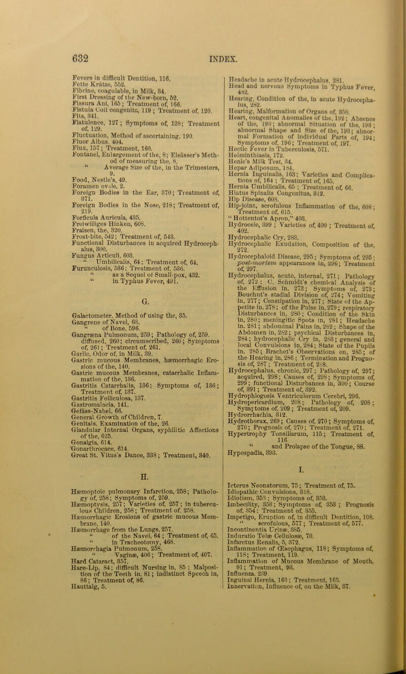 Fevers in difficult Dentition, 116. Fette Kriitzo, 552. Fibrlne, coaguluble, In Milk, 84. First Dressing of tlie New-born, 52. Fissura Ani, 165; Treatment of, 166. Fistula Uoii congenita, 119 ; Treatment of, 120. Fits, 841. Flatulence, 127 ; Symptoms of 128; Treatment of, 129. Fluctuation, Method of ascertaining, 190. Fluor Albus. 404. Flux, 157; Treatment, 160. Fontanel, Enlargement of the, 8; Elsiisser’s Meth- od of measuring the, 8. “ Average Size of the, in the Trimesters, Food, Nestle’s, 49. Foramen ovule, 2. Foreign Bodies in the Ear, 370; Treatment of, 871. Foreign Bodies in the Nose, 218; Treatment of, 219. Forflcula Auricula, 485. Freiwilliges Hinken, 60S. Fraisen, the, 320. Frost-bite, 542; Treatment of, 543. Functional Disturbances in acquired Hydroceph- alus, 800. Fungus Articuli, 603. “ Umbilicalis, 64; Treatment of, 64. Furunculosis, 536; Treatment of, 536. “ as a Sequel of Small-pox, 432. “ in Typhus Fever, 491. G. Galactometer, Method of using the, 35. Gangrene of Navel, 63. “ of Bone, 596. Gangraena Pulmonum, 259; Pathology of, 259. diffused, 260; circumscribed, 260; Symptoms of. 261; Treatment of, 261. Garlic. Odor of, in Milk, 89. Gastric mucous Membranes, haemorrhagic Ero- sions of the, 140. Gastric mucous Membranes, catarrhalic Inflam- mation of the, 186. Gastritis Catarrhalis, 136; Symptoms of, 186; Treatment of, 137. Gastritis Folliculosa, 137. Gastromalacia, 141. Gefass-Nabel, 66. General Growth of Children, 7. Genitals. Examination of the, 26. Glandular Internal Organs, syphilitic Affections of the, 625. Gonalgia, 614. Gonarthrocace. 614. Great St. Vitus's Dance, 338; Treatment, 340. Headache in acute Hydrocephalus, 281. Head and nervous Symptoms in Typhus Fever 482. ’ Hearing, Condition of the, in acute Hydrocepha- lus, 282. Hearing, Malformation of Organs of, 856. Heart, congenital Anomalies of the. 192; Absence of the, 193; abnormal Situation of the, 198; abnormal Shape and Size of the, 198; abnor- mal Formation of individual Parts of, 194; Symptoms of. 196; Treatment of, 197. Hectic Fever in Tuberculosis, 571. Helminthiasis, 172. Henle’s Milk Test, 34. Hepar Adiposum, 184. Hernia Inguinalls, 163; Varieties and Complica- tions of, 164 ; Treatment of, 165. Hernia Umbilicalis, 65 ; Treatment of, 66. Hiatus Spinalis Congenitus, 812. Hip Disease, 608. Hipjolnt, scrofulous Inflammation of the, 608 • Treatment of, 615. “ Hottentot’s Apron,” 403. Hydrocele, 399 ; Varieties of, 400 ; Treatment of. 402. Hydrocephalic Cry, 283. Hydrocephalic Exudation, Composition of the, 212. Hydrocephaloid Disease, 295; Symptoms of. 295; post-mortem appearances in, 290; Treatment of; 297. Hydrocephalus, acute, internal, 271; Pathology of, 272 ; C. Schmidt's chemical Analysis of the Effusion in. 273; Symptoms of, 273; Bouchut’s stadial Division of, 274; Vomiting in, 277; Constipation in, 277; State of the Ap- petite in. 278; of the Pulse in. 279; respiratory Disturbances in, 280; Condition of the Skin in, 280; meningitic Spots in, 281; Headache in. 281; abdominal Pains in. 282; Shape of the Abdomen in, 2S2; psj'chical Disturbances in, 284; hydrocephalic Cry in, 2S8; general and local Convulsions in, 284; State of the Pupils in. 285; Brachet’s Observations on, 285; of the Hearing in, 286; Termination and Progno- sis of, 287 ; Treatment of, 2i8. Hydrocephalus, chronic, 297 ; Pathology of, 297; acquired, 298; Causes of, 298; S3'mptoms of, 299; functional Disturbances in, 300; Course of, 391; Treatment of, 892. Hydrophlogosis Ventriculorum Cerebri, 296. Hydropericardium, 208; Pathology of, 208; Symptoms of. 209; Treatment of, 209. Hydrorrhachia, 312. Hydrothorax, 269; Causes of. 270; Symptoms of, 270; Prognosis of, 270; Treatment of, 271. Hypertrophy Tonsillarum, 115; Treatment of, 116. “ and Prolapse of the Tongue, 88. Hypospadia, 893. H. Haemoptoic pulmonary Infarction, 258; Patholo- gy of, 258; Symptoms of, 259. Haemoptysis. 257; Varieties of, 257; in tubercu- lous Children, 258; Treatment of 2,58. Haemorrhagic Erosions of gastric mucous Mem- brane, 140. Haemorrhage from the Lungs, 257. “ of the Navel, 64 ; Treatment of, 65. “ in Tracheotomy, 468. Haemorrhagia Pulmonum, 258. “ Vaginae, 406; Treatment of, 407. Hard Cataract, 357. Hare-Lip. 84; difficult Nursing in, 85; Malposi- tion of the Teeth in, 81; indistinct Speech in, 86; Treatment of, 86. Hauttaig, 5. I. Icterus Neonatorum, 75; Treatment of, 75. Idiopathic Convulsions, 818. Idiotism, 353 ; Symptoms of, 3.53. Imbecility, 353; Sytnptoms o^ 353 ; Prognosis of. 854; Treatment of. 8.55. Impetigo, Eruption of, in difficult Dentition, 108. “ scrofulous, 677 ; Treatment of, 577. Incontinentia Urinae. 886. Induratio Telae Cellulosae, 70. Infarctus Renalis, .5, 872. Inflammation of (Esophagus, 118; Symptoms of, 118; Treatment, 119. Inflammation of Mucous Membrane of Mouth, 91; Treatment, 9.3. Influenza. 2;39. Inguinal Hernia, 163; Treatment, 16.5. Innervation, Influence of, on the Milk, 87.