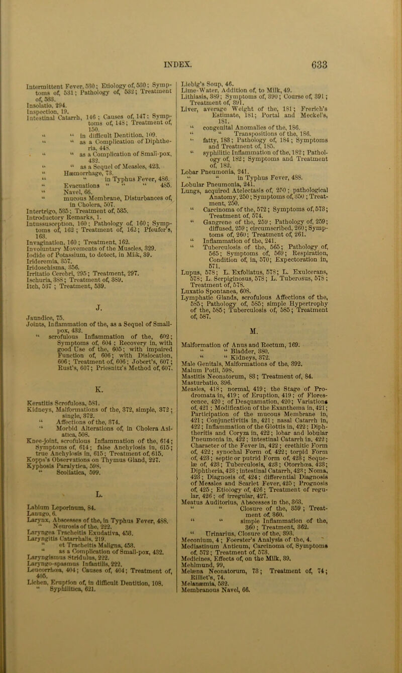 Intermittent Fever, 5W; Etiology of, 580; Symp- toms of, 581; Pathology of; 538; Treatment of, 533. Insolatio, 294. Inspection, 19. _ . . „ r. Intestinal Catarrh, 146; Causes of, 14T: Symp- toms of; 143; Treatment of, 150. “ in difllcult Dentition. 109. “ “ as a Complication of Diphthe- ria, 443. . “ “ as a Complication of Small-pox, 43-3. “ as a Sequel of Measles, 423. “ Haemorrhage, 73. “ “ in Typhus Fever, 4S6. “ Evacuations “ “ “ 4S5. “ Navel, 66. “ mucous Membrane, Disturbances of, in Cholera, 507. Intertrigo, 535; Treatment of, 535. Introductory Remarks, 1. Intussusception, 160; Pathology of. 160; Symp- toms or, 162 ; Treatment of, 162; PfoufePs, 168. Invagination, 160 ; Treatment, 162. Involuntan’ Movements of the Muscles, 329. Iodide of Potassium, to detect, in Miik, 39. Irideromia, 357. Iridoschisma, 356. Irritatio Cerebri, 295; Treatment, 297. Ischuria, 3S8; Treatment of, 8S9. Itch, 537 ; Treatment, 539. J. Jaundice, 75. Joints, InOammation of the, as a Sequel of Small- jiox, 432. “ scrofulous Inflammation of the, 602; Symptoms of, 604 ; Recovery in, with food Use of the, W5; with impaired 'unction of, 606; with Dislocation, 606; Treatment o^ 606; Jobert’s, 607; Rust’s, 607; Priesnitz’s Method of, 607. K. Keratitis Scrofnlosa, 5S1. Kidneys, Malformations of the, 372, simple, 372 ; single, 872. “ Affections of the, 374. “ Morbid Alterations of, In Cholera Asi- atics, 508. Knee-joint, scrofulous Inflammation of the, 614; Symptoms of, 614; false Anchylosis in, 615; true Anchylosis in, 615; Treatment of, 615. Kopps’s Observations on Thymus Gland, 227. Kyphosis Paralytica, 598. “ Scoliatica, 599. L. Labium T./jporlnnm, 84. Lanugo, 6. Larynx, Abscesses of the, in Typhus Fever, 488. “ Neuroslsof the, 222. Laryngea Tracheitis Exudativa, 458. Laryngitis Catarrhalis. 219. “ et Tracheitis Maligna, 453. “ as a Complication of Small-pox, 432. Laryngismus Stridulus, 222. Laryngo-spasmus Infantilis, 222. Leucorrhfea, 404; Causes of, 404; Treatment of. 405. Lichen. Eruption of. In difficult Dentition, 108. “ Syphilitica, 621. Liebig’s Soup, 46. Lime-Water, Addition of, to Milk, 49. Lithiasis, 389; Symptoms of, 390; Course of, 391; I'reatment of, 891. Liver, average Weight of the, 181; Frerich’s Estimate, 181; Portal and Meckel’s, 181. “ congenital Anomalies of the, 186. “ “ Transpositions of the, 186. fatty, 188; Pathology of, 184 ; Symptoms and Treatment of, 185. “ syphilitic Inflammation of the, 182; Pathol- ogy of, 182; Symptoms and Treatment of, 182. Lobar Pneumonia, 241. “ “ in Typhus Fever, 488. Lobular Pneumonia, 241. Lungs, acquired Atelectasis of, 250 ; pathological .^atomy, 250; Symptoms of, 350 ; Treat- ment, 250. “ Carcinoma of the, 572; Symptoms of, 578; Treatment of, 574. “ Gangrene of the, 259; Pathology of, 259; dlffiised, 259; circumscribed, 260; Symp- toms of. 260; Treatment of; 261. “ Inflammation of the, 241. “ Tuberculosis of the, 565; Pathology of, 565; Symptoms of, 569; Respiration, Condition of, in, 570; Expectoration in, 671. Lupus, 678; L. Exfollatus, 578; L. Exulcerans, 678; L. Serpiginosus, 578; L. Tuberosus, 578; Treatment of, 578. Luxatio Spontanea, 608. Lymphatic Glands, scrofulous Affections of the, 585; Pathology of, 685; simple Hypertrophy of the, 585; Tuberculosis of, 585; Treatment of, 587. M. Malformation of Anns and Rectum, 169. “ “ Bladder, 380. “ “ Kidneys, 872. Male Genitals, Malformations of the, 892. Malum Potii, 598. Mastitis Neonatorum, 88; Treatment of, 84. Masturbatio, 396. Measles, 418; normal, 419; the Stage of Pro- dromata in, 419; of Eruption, 419; of Flores- cence, 420 ; of Desquamation, 420; Vaiiationg of, 421; Modification of the Exanthema in, 421; Participation of the mucous Membrane in, 421; Conjunctivitis in, 421; nasal Catarrh in, 422; Inflammation of the Glottis in, 422; Diph- Iheritis and Coryza in, 422; lobar and lobular Pneumonia in, 422; intestinal Catarrh in, 422; Character of the Fever in, 422; erethiiic Form of, 422; synochnl Form of 422; torpid Form of 423; septic or putrid Form of 428; Seque- lae of 428; Tuberculosis, 428; Otorrhoea. 428; Diphtheria, 428; intestinal Catarrh, 42S; Noma, 428; Diagnosis of 424; differential Diagnosis of Measles and Scarlet Fever, 425; Prognosis of 426; Etiology of 426; Treatment of regu- lar, 426; of irreg^ular, 427. Meatus Auditorius, Abscesses in the, 868. “ “ Closure of the, 859 ; Treat- ment of 860. “ “ simple Inflammation of the, 860; Treatment, 362. “ Urinarius, Closure of the, 898. Meconium, 4; Foerster’s Analysis of the, 4. Mediastinum Anticum, Carcinoma of Symptoms of 572; Treatment of 578. Medicines, Effects of on the Milk, 89. Mchimund. 99, Melama Neonatorum, 78; Treatment of 74; Rllllet’s, 74. Mclansomia, 582. Membranous Navel, 66.